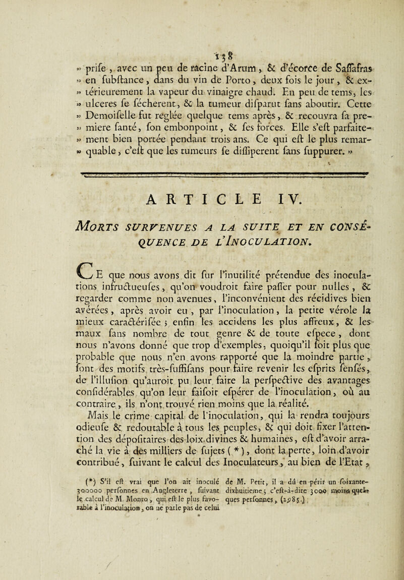 'i$8 « prife , avec un peu de racine d’Arum > & d’écorce de Saflafra* » en fubftance, dans du vin de Porto, deux fois le jour, de ex- « térieurement la vapeur du vinaigre chaud. En peu de tems, les ulcérés fe fécherent, de la tumeur difpariit fans aboutir. Cette » Demoifelle fut réglée quelque tems après, & recouvra fa pre- » miere fanté, fon embonpoint, de fes forces. Elle s’eft parfaite- » ment bien portée pendant trois ans. Ce qui eft le plus remar- » quable, c’elt que les tumeurs fe diffiperent fans fuppurer. » ARTICLE IV. « Morts survenues a la suite et en consé¬ quence de l’Inoculation. Cy E que nous avons dit fur l’inutilité prétendue des inocula- rions inrru&ueufes, qu’on voudroit faire paffer pour nulles, de regarder comme non avenues, l’inconvénient des récidives bien avérées, après avoir eu, par Pinoculation, la petite vérole la mieux caraélérifée 5 enfin les accidens les plus affreux, & les maux fans nombre de tout genre de de toute efpece, dont nous n’avons donné que trop d’exemples, quoiqu’il foit plus que probable que nous n’en avons rapporté que la moindre partie,, font des motifs très-fuffifans pour faire revenir les efprits fenfés, de l’illufion qu aurait pu leur faire la perfpeétive des avantages confidérables qu’on leur faifoit efpérer de l’inoculation, où au contraire , ils n’ont trouvé rien moins que la réalité. Mais le crime capital de l'inoculation, qui la rendra toujours odieufe de redoutable à tous les peuples, de qui doit fixer l’atten¬ tion. des dépofitaires des loix^divines de humaines, eft d’avoir arra¬ ché la vie à dés milliers de fujets ( * ), dont la perte, loin d’avoir contribué, fuivant le calcul des Inoculateurs, au bien de l’Etat ? (*) S'il eft vrai que l’on ait inoculé de M. Petit, il a du en périr un loixante- 300000 perfonnes en Angleterre, fuivant dixhuitieme $ c’eft-à-dire 3000 moins qqeJp? le calcul de M Monro , qui eft le plus favo- ques perfonnes(1^85.) table à l’inoculaçion, on ne parle pas de celui