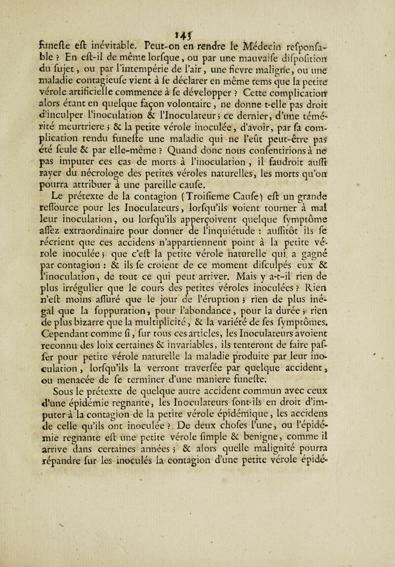 HJ runefle eft inévitable. Peut-on en rendre le Médecin refponfa- ble ? En eft-il de même lorfque, ou par une mauvaife difpofition duTujet, ou par l’intempérie de Pair , une fievre maligne, ou une maladie contagieufe vient à le déclarer en même rems que la petite vérole artificielle commence à fe développer ? Cette complication alors étant en quelque façon volontaire, ne donne t-elle pas droit d’inculper l’inoculation 6c Plnoculateur5 ce dernier, d’une témé¬ rité meurtrière 5 6c la petite vérole inoculée, d’avoir, par fa com¬ plication rendu funefte une maladie qui ne l’eût peut-être pas été feule 6c par elle-même ? Quand donc nous confentirions à ne pas imputer ces cas de morts à l’inoculation , il faudrait auflî rayer du nécrologe des petites véroles naturelles, les morts qu’on pourra attribuer à une pareille caufe. Le prétexte de la contagion (Troifieme Caufe) eft un grande refiburce pour les Inoculateurs, lorfqu’ils voient tourner à mal leur inoculation, ou lorfqu’ils apperçoivent quelque fvmptôme allez extraordinaire pour donner de l’inquiétude : aulfitôt ils fe récrient que ces accidens n’appartiennent point à la petite vé¬ role inoculées que c’eft la petite vérole naturelle qui a gagné {>ar contagion : 6c ils fe croient de ce moment difculpés eux êc ‘inoculation, de tout ce qui peut arriver. Mais y a-t-il rien de plus irrégulier que le cours des petites véroles inoculées ? Rien n’eft moins aiïuré que le jour de l’éruption 5 rien de plus iné¬ gal que la fuppuration, pour l’abondance, pour la durée j rien de plus bizarre que la multiplicité, 6c la variété de fes fymptômes. Cependant comme fi, fur tous ces articles, les Inoculateurs a voient reconnu des loix certaines 6c invariables, ils tenteront de faire paf- fer pour petite vérole naturelle la maladie produite par leur ino¬ culation , lorfqu’ils la verront traverfée par quelque accident, ou menacée de fe terminer d’une maniéré funefte. Sons le prétexte de quelque autre accident commun avec ceux d’une épidémie régnante, les Inoculateurs font*ils en droit d’im¬ puter à la contagion de la petite vérole épidémique, les accidens de celle qu’ils ont inoculée ? De deux chofes l’une, ou l’épidé¬ mie régnante eft une petite vérole fimple 6c benigne, comme il arrive dans certaines années 5 6c alors quelle malignité pourra répandre fur les inoculés la contagion d’une petite vérole épide-