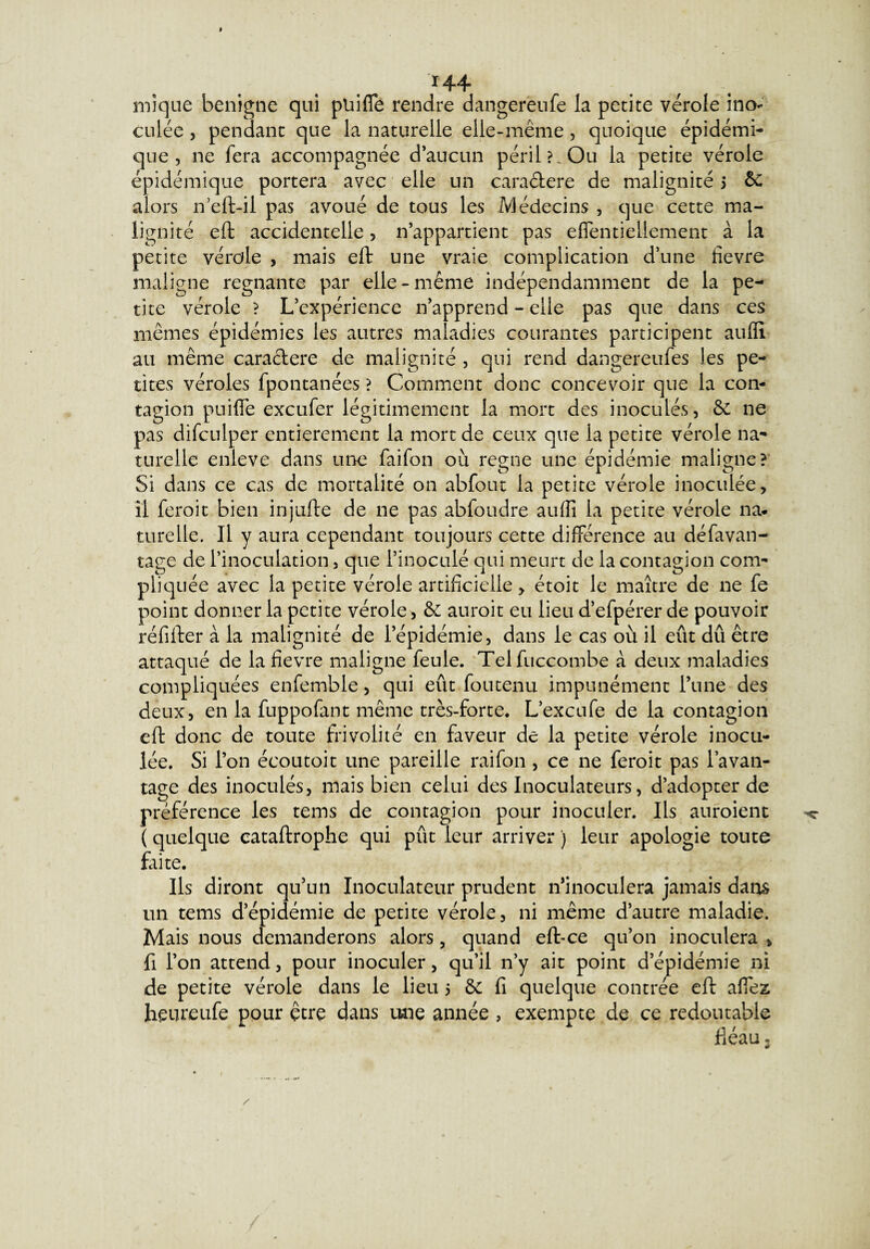 r44 mique benigne qui pliifie rendre dangereufe la petite vérole ino¬ culée , pendant que la naturelle elle-même, quoique épidémi¬ que , ne fera accompagnée d’aucun péril?.Ou la petite vérole épidémique portera avec elle un cara&ere de malignité 5 & alors n’eft-il pas avoué de tous les Médecins , que cette ma¬ lignité eft accidentelle, n’appartient pas effentiellement à la petite vérole , mais eft une vraie complication d’une fievre maligne régnante par elle-même indépendamment de la pe¬ tite vérole ? L’expérience n’apprend - elle pas que dans ces mêmes épidémies les autres maladies courantes participent aufli au même caraclere de malignité , qui rend dangereufes les pe¬ tites véroles fpontanées ? Comment donc concevoir que la con¬ tagion puiffe exeufer légitimement la mort des inoculés, & ne pas difculper entièrement la mort de ceux que la petite vérole na¬ turelle enleve dans une faifon où régné une épidémie maligne? Si dans ce cas de mortalité on abfout la petite vérole inoculée, il feroit bien injufte de ne pas abfoudre aufii la petite vérole na¬ turelle. Il y aura cependant toujours cette différence au défavan- tage de l’inoculation, que l’inoculé qui meurt de la contagion com¬ pliquée avec la petite vérole artificielle, étoit le maître de ne fe point donner la petite vérole, & auroit eu lieu d’efpérer de pouvoir réfifter à la malignité de l’épidémie, dans le cas où il eût dû être attaqué de la fievre maligne feule. Telfuccombe à deux maladies compliquées enfemble, qui eût foutenu impunément l’une des deux, en la fuppofant même très-forte. L’excufe de la contagion eft donc de toute frivolité en faveur de la petite vérole inocu¬ lée. Si l’on écoutoit une pareille raifon, ce ne feroit pas l’avan¬ tage des inoculés, mais bien celui des Inoculateurs, d’adopter de préférence les tems de contagion pour inoculer. Ils auroient ( quelque cataftrophe qui pût leur arriver ) leur apologie toute foi te. Ils diront qu’un Inoculateur prudent n’inoculera jamais dans un tems d’épidémie de petite vérole, ni même d’autre maladie. Mais nous demanderons alors, quand eftee qu’on inoculera > fi l’on attend, pour inoculer, qu’il n’y ait point d’épidémie ni de petite vérole dans le lieu 5 & fi quelque contrée eft allez heureufe pour être dans une année , exempte de ce redoutable fiéau,
