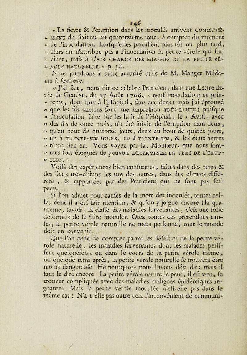 146 *« La fievre & l’éruption dans les inoculés arrivent commun^ » ment du fixieme au quatorzième jour 3 à compter du moment v de l’inoculation. Lorfqu’elies paroiflent plus tôt ou plus tard, » alors on n’attribue pas à l’inoculation la petite vérole qui fur- » vient, mais à l’air chargé des miasmes de la petite vé~ » ROLE NATURELLE. » p. 3 8. Nous joindrons à cette autorité celle de M. Manget Méde¬ cin à Genève. « J’ai fait, nous dit ce célébré Praticien, dans une Lettre da¬ tée de Genève, du 27 Août 1766, » neuf inoculations ce prin- « tems, dont huit à l’Hôpital, fans accidens 5 mais j’ai éprouvé » que les fils anciens font une impreflion très-lintej puifque » l’inoculation faite fur les huit de l’Hôpital, le s Avril, avec » des fils de onze mois, n’a été fuivie de l’éruption dans deux, » qu’au bout de quatorze jours, deux au bout de quinze jours, » un à trente-six jours, un à trente-un, & les deux autres » n’ont rien eu. Vous voyez par-là, Monfieur, que nous fom- » mes fort éloignés de pouvoir déterminer le tems de l’érup- » TION. » Voilà des expériences bien conformes, faites dans des tems de des lieux très-diftans les uns des autres, dans des climats diffe- rens , de rapportées par des Praticiens qui ne font pas fuf- peefs. Si Ton admet pour caufes de la mort des inoculés, toutes cel¬ les dont il a été fait mention, & qu’on y joigne encore (la qua« trieme, favoir) la clafle des maladies Parvenantes , c’eft une folie déformais de fe faire inoculer. Otez toutes ces prétendues cau¬ fes , la petite vérole naturelle ne tuera perfonne, tout le monde doit en convenir. Que l’on ceffe de compter parmi les défaftres' de la petite vé¬ role naturelle, les maladies furvenantes dont les malades périf- fent quelquefois, ou dans le cours de la petite vérole même,, ou quelque tems après, la petite vérole naturelle fe trouvera être moins dangereufe. Hé pourquoi ? nous Pavons déjà dit} mais il faut le dire encore. La petite vérole naturelle peut, il eft vrai, fe trouver compliquée avec des maladies malignes épidémiques ré¬ gnantes. Mais la petite vérole inoculée n’elt-elie pas dans le même cas 2 N a-t-elle pas outre cela l’inconvénient de commun!-