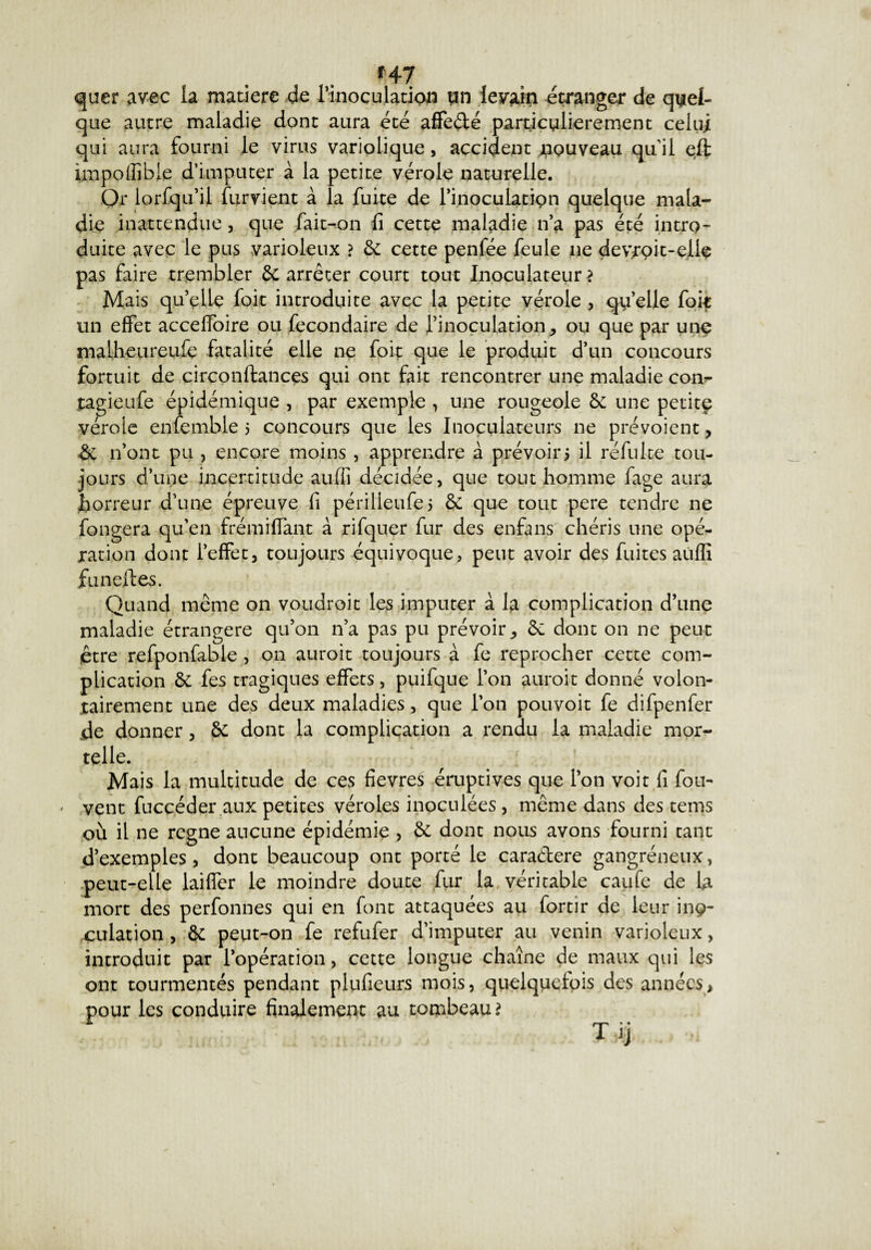 *47 quer avec la matière de l'inoculation un levain étranger de quel¬ que autre maladie dont aura été affeélé particulièrement celui qui aura fourni le virus variolique, accident nouveau quil effc împoffible d’imputer à la petite vérole naturelle. Or lorfqu’il furvient à la fuite de l’inoculatipn quelque mala¬ die inattendue, que fait-on fi cette maladie n’a pas été intro¬ duite avec le pus varioleux ? 6c cette penfée feule ne devrpit-elle pas faire trembler 6c arrêter court tout Inoculateur? Mais qu’elle foie introduite avec la petite vérole , qu’elle fok un effet acceffoire ou fecondaire de l’inoculation, ou que par une malheureufe fatalité elle ne foit que le produit d’un concours fortuit de circonftances qui ont fait rencontrer une maladie com- tagieufe épidémique , par exemple , une rougeole 6c une petitç vérole enfemble 5 concours que les Inoculateurs 11e prévoient, 6c 11’ont pu , encore moins , apprendre à prévoir5 il réfuite tou¬ jours d’une incertitude auffi décidée, que tout homme fage aura horreur d’une épreuve fi périlleufe* 6c que tout pere tendre ne fongera qu’en frémiffant à rifquer fur des enfans chéris une opé¬ ration dont l’effet, toujours équivoque, peut avoir des fuites aùflî funeftes. Quand même on voudroit les imputer à la complication d’une maladie étrangère qu’on n’a pas pu prévoir, 6c dont on ne peut être refponfable , on auroit toujours à fe reprocher cette com¬ plication 6e fes tragiques effets, puifque l’on auroit donné volon- rairement une des deux maladies, que l’on pouvoit fe difpenfer de donner, 6c dont la complication a rendu la maladie mor¬ telle. Mais la multitude de ces fievres éaiptives que l’on voit fi fou- * vent fuccéder aux petites véroles inoculées, même dans des tems où il ne régné aucune épidémie , 6c dont nous avons fourni tant d’exemples , dont beaucoup ont porté le cara&ere gangréneux, peut-elle laiffer le moindre doute fur la véritable caufe de la mort des perfonnes qui en font attaquées au fortîr de leur inç- culation , 6c peut-on fe refufer d’imputer au venin varioleux, introduit par l’opération, cette longue chaîne de maux qui les ont tourmentés pendant plufieurs mois, quelquefois des années, pour les conduire finalement au tombeau?
