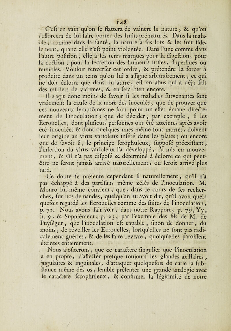 Ï4$ Ce fl en vain qu’on fe flattera de vaincre la nature , 5c qu’on s’efforcera de lui faire porter des fruits prématurés. Dans la mala¬ die, comme dans la fan té, la nature a fes loix 5c les fuit fidè¬ lement, quand elle n’eft point violentée. Dans Tune comme dans l’autre polition , elle a fes tems marqués pour la digeftion, pour la coction , pour la fécrétion des humeurs utiles, fuperflues ou nuifibies. Vouloir renverfer cet ordre, 5c prétendre la forcer à produire dans un tems qu’on lui a affigné arbitrairement, ce qui ne doit éclorre que dans un autre, eft un abus qui a déjà fait des milliers de viétimes, 5c en fera bien encore. Il s’agit donc moins de fa voir fi les maladies furvenantes font vraiement la caufe de la mort des inoculés, que de prouver que ces nouveaux fymptômes ne font point un effet émané direéte- ment de l’inoculation > que de décider , par exemple , fi les Ecrouelles, dont plufieurs perfonnes ont été atteintes après avoir été inoculées 5c dont quelques-unes même font mortes, doivent leur origine au virus varioleux inféré dans les plaies 5 ou encore que de (avoir fi, le principe fcrophuleux, fuppofé préexiftant, l’infertion du virus varioleux l’a développé, l’a mis en mouve¬ ment , 5c s’il n’a pas difpofé 5c déterminé à éclorre ce qui peut- être ne feroit jamais arrivé naturellement, ou feroit arrivé plus tard. Ce doute fe préfente cependant fi naturellement, qu’il n’a pas échappé à des parti fan-s même zélés de rinoculacion. M, Monro lui-même convient, que, dans le cours de fes recher¬ ches, fur nos demandes, quelqu’un lui avoit dit, qu’il avoit quel¬ quefois regardé les Ecrouelles comme des fuites de l’inoculation , p. 72. Nous avons fait voir, dans notre Rapport, p. 75?, Yy, n. 5) i 5c Supplément, p. 23, par l’exemple des fils de M. de Puyfégur, que l’inoculation eft capable , finon de donner, du moins, de réveiller les Ecrouelles, lorfqu’elles ne font pas radi¬ calement guéries, 5c de les faire revivre , quoiqu’elles paroiffent éteintes entièrement. Nous ajoûterons, que ce caractère fingulier que l’inoculation a en propre, d’affefter prefque toujours les glandes axillaires, jugulaires 5c inguinales, d’attaquer quelquefois de carie la fub- ltance même des os, femble préfenter une grande analogie avec le cara&ere fcrophuleux , 5c confirmer la légitimité de notre
