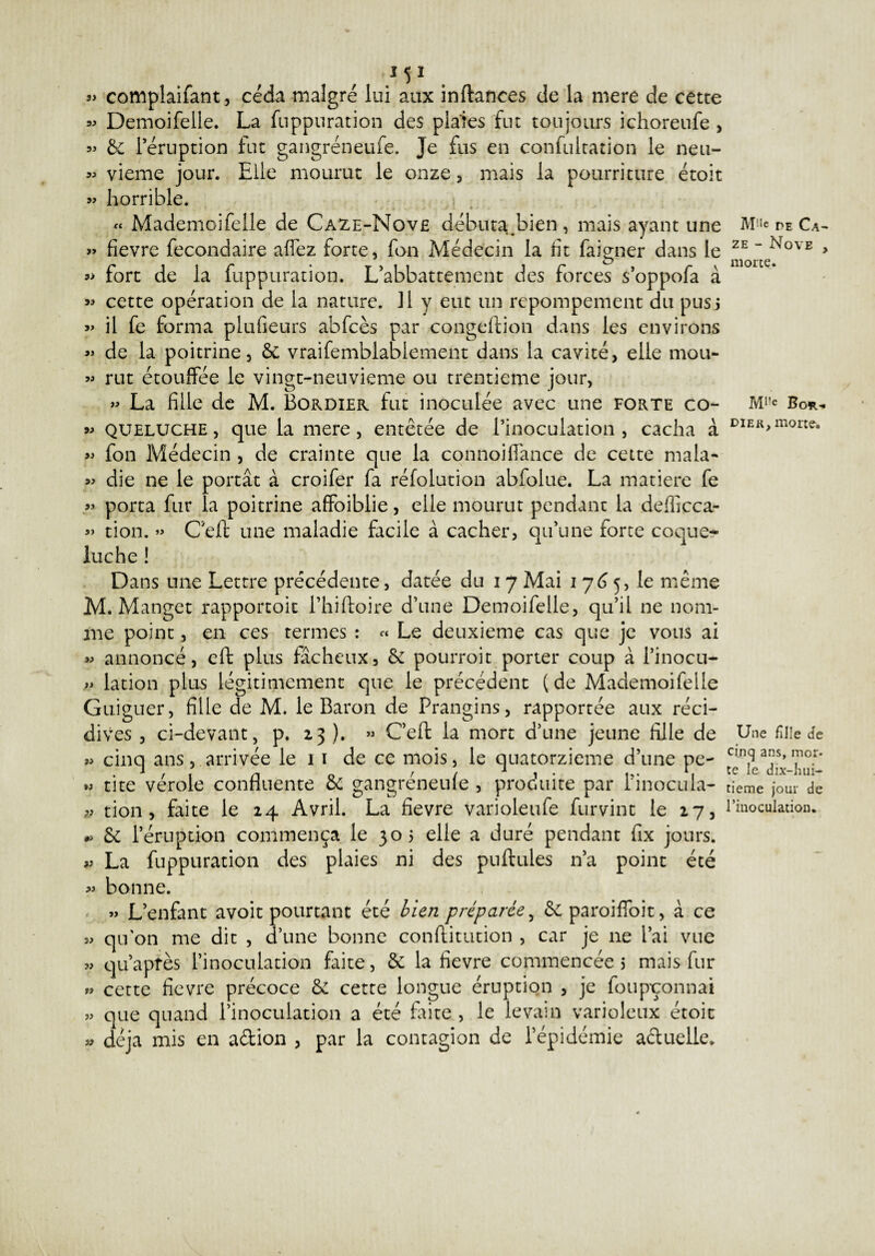 } 51 j> complaifant, céda malgré lui aux inftances de la mere de cette « Demoifelle. La fuppuration des plaies fin toujours ichoreufe , » 6c l’éruption fut gangréneufe. Je fus en confultation le neu- « vieme jour. Elle mourut le onze, mais la pourriture étoit » horrible. « Mademoifelle de Caze-Move débuta.bien, mais ayant une » fievre fecondaire affez forte, fon Médecin la ht faigner dans le *> fort de la fuppuration. L’abbattement des forces s’oppofa à « cette opération de la nature. Il y eut un rcpompement du pus5 » il fe forma plufieurs abfcès par congeflion dans les environs « de la poitrine, 6c vraifemblablement dans la cavité, elle mou- « rut étouffée le vingt-neuvieme ou trentième jour, » La fille de M. Bordier fut inoculée avec une forte co- » queluche , que la mere , entêtée de rinoculation , cacha à « fon Médecin , de crainte que la connoiffance de cette mala~ « die ne le portât à croifer fa réfolution abfolue. La matière fe » porta fur la poitrine affoiblie, elle mourut pendant la defficca- « don. » Ceft une maladie facile à cacher, qu’une forte coque¬ luche ! Dans une Lettre précédente, datée du i 7 Mai 1765, le même M. Manget rapporcoit l’hiftoire d’une Demoifelle, qu’il ne nom¬ me point, en ces termes : « Le deuxieme cas que je vous ai m annoncé, eft plus fâcheux, 6c pourroit porter coup à l’inocu- lation plus légitimement que le précédent (de Mademoifelle Guiguer, fille de M. le Baron de Prangins, rapportée aux réci¬ dives , ci-devant, p. 23 ). » Ceft la mort d’une jeune fille de » cinq ans, arrivée le 1 1 de ce mois, le quatorzième d’une pe- » tite vérole confluente 6c gangréneufe , produite par Pinocula- tion, faite le 24 Avril. La fievre varioleufe furvint le 27, 6c l’éruption commença le 305 elle a duré pendant fix jours. » La fuppuration des plaies ni des pullules n’a point été » bonne. » L’enfant avoit pourtant été bien préparée, 6c paroiffoit, à ce » qu'on me dit , d’une bonne conflitution , car je ne l’ai vue m qu’après l’inoculation faite, 6c la fievre commencée 5 mais fur » cette fievre précoce 6c cette longue éruption , je foupoonnai » que quand l’inoculation a été Ente , le levain varioleux étoit » déjà mis en a&ion , par la contagion de l’épidémie actuelle. M'ic r>E Ca- ze - Nove , morte. M1,c Bo*-. di ek, morte. Une fille de cinq ans, mor- te le dix-hui- tieme jour de l’inoculation.