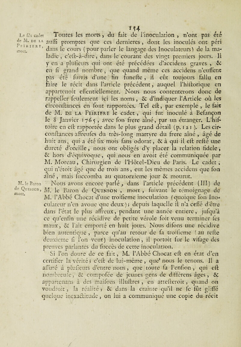M4 Le fils cadet Toutes les morts, du fait de l’inoculation , n’ont pas été de M. de la au(]j promptes que ces dernieres , dont les inoculés ont péri 1 Fl R 1ER E, 1 i„.. /....1^ 1_1 T_1-^_> u _ moi M. le Baron de Quikson, more. dans le cours ( pour parler le langage des Inoculateufs) de la ma¬ ladie , c’eft-à-dire, dans le courant des vingt premiers jours. 11 y en a plusieurs qui ont été précédées d’accidens graves , de en fi grand nombre, que quand meme ces accidens n’euflenc pas été fin vis d’une fin funefte , il eût toujours fallu en faire le récit dans l’article précédent, auquel Phiftorique en appartenoit efientieliement. Nous nous contenterons donc de rappeiier feulement ici les noms, & d’indiquer l’Article où les circonftances en font rapportées. Tel eft, par exemple , le fait de M. de la Peïrierf. le cadet , qui fut inoculé à Befançon le 8 Janvier 1765, avec fon frere aîné, par un étranger. L’hif- toire en eft rapportée dans le plus grand détail (p. 1 2 1 ). Les cir¬ conftances affreufes du très-long martyre du frere aîné , âe;é de huit ans, qui a été fix mois fans odorat, & à qui il eft refte une dureté d’oreille, nous ont obligés d’y placer la relation fidele, de hors d’équivoque, qui nous en avoir été communiquée par M. Moreau, Chirurgien de l’Hôtel-Dieu de Paris. Le cadet , qui n’étoit âgé que de trois ans, eut les mêmes accidens que fon aîné, mais luccomba au quatorzième jour de mourut. Nous avons encore parlée dans l’article précédent (III) de M. le Baron de Quinson , mort 3 fui van t le témoignage de M. l’Abbé Chocat d’une troifieme inoculation (quoique ion Ino- culateur n’en avoue que deux)* depuis laquelle il n’a cefié d’être dans l’état le plus affreux, pendant une année entière, jufqua ce qu’enfin une récidive de petite vérole foit venu terminer fes maux, de lait emporté en huit jours. Nous difons une récidive bien autentique , parce qu’au retour de fa troifieme ( au refte deuxieme fi l’on veut) inoculation, il portoit fur le vifage des preuves parlantes du fuccès de cette inoculation. Si l’on doute de ce fait, M. l’Abbé Chocat eft en état d’en certifier la vérité 5 c’eft de lui-même , que* nous le tenons. Il a affure à plufieurs d’entre nous , que toute fa Penfion , qui eft nombreufe, de compofée de jeunes gens de différens âges, de appartenans â des maifons illuftres , en attefteroit, quand on voudroit, la réalité > de dans la crainte qu’il ne fe fût gliffé quelque inexactitude , on lui a communiqué une copie du récit