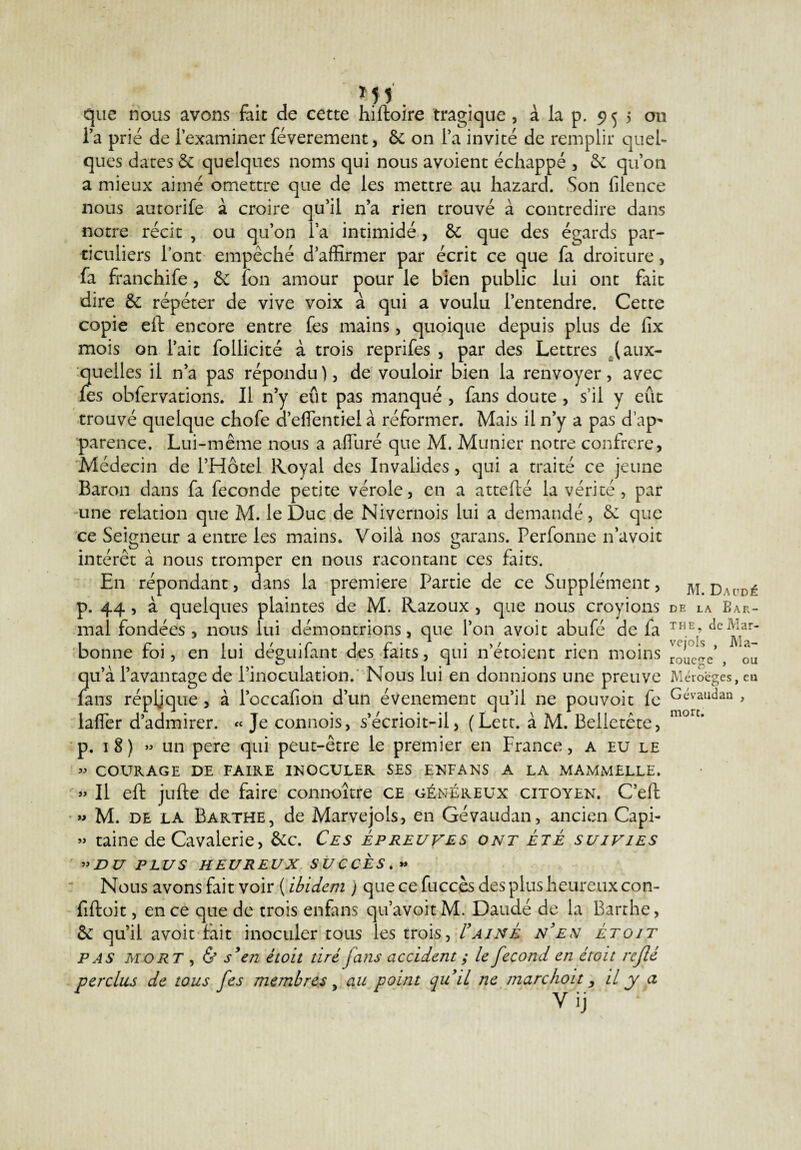 ÏJJ'. que nous avons fait de cette hiftoire tragique, à la p. 955 ou Ta prié de l’examiner féverement, 6c on l’a invité de remplir quel¬ ques dates 6c quelques noms qui nous avoient échappé , 6e qu’on a mieux aimé omettre que de les mettre au hazard. Son filence nous autorife à croire qu’il n’a rien trouvé à contredire dans notre récit , ou qu’on l’a intimidé, 6c que des égards par¬ ticuliers lont empêché d’affirmer par écrit ce que fa droiture , fa franchife, 6c îon amour pour le bien public lui ont fait dire 6c répéter de vive voix à qui a voulu l’entendre. Cette copie eft encore entre fes mains, quoique depuis plus de fix mois on l’ait follicité à trois reprifes , par des Lettres (aux¬ quelles il n’a pas répondu), de vouloir bien la renvoyer, avec fes obfervations. Il n’y eût pas manqué , fans doute, s’il y eût trouvé quelque chofe d’eflentiel à réformer. Mais il n’y a pas d’ap* parence. Lui-même nous a afîiiré que M. Munier notre confrère, Médecin de l’Hôtel Royal des Invalides, qui a traité ce jeune Baron dans fa fécondé petite vérole, en a attefté la vérité, par une relation que M. le Duc de Nivernois lui a demandé, 6c que ce Seigneur a entre les mains. Voilà nos garans. Perfonne n’a voit intérêt à nous tromper en nous racontant ces faits. En répondant, dans la première Partie de ce Supplément, m. D\uDé p. 44 , à quelques plaintes de M. Razoux , que nous croyions de la Baf,- mal fondées , nous lui démontrions, que l’on avoit abufé de fa THE’ 1 r • i*i * * r 1 r % • > / • • • vciols , IWa.— bonne roi, en lui deguilant des fans, qui netoient rien moins roucfTe ? ou qu’à l’avantage de l’inoculation. Nous lui en donnions une preuve Méroeges, ea fans répljque , à l’occafion d’un événement qu’il ne pou voit fc Gévaudan laffer d’admirer. « Je connois, s’écrioit-il, ( Lett. à M. Belletête, morc' p. 18) » un pere qui peut-être le premier en France, a eu le » COURAGE DE FAIRE INOCULER SES ENFANS A LA MAMMELLE. » Il eft jufte de faire connoître ce généreux citoyen. C’eft » M. de la Barthe, de Marvejols, en Gévaudan, ancien Capi- » taine de Cavalerie, 6cc. Ces épreuves ont été suivies ”DU PLUS HEUREUX SUCCES.» Nous avons fait voir ( ibidem ) que ce fuccès des plus heureux con- fiftoit, en ce que de trois enfans qu’avoitM. Daudé de la Barthe, 6c qu’il avoit fait inoculer tous les trois, I'ainé n'en étoit pas mort , & s'en étoit tiré fans accident ; le fécond en étoit rejlé perclus de tous fes membres , au point qu'il ne marchoit, il y a y ij