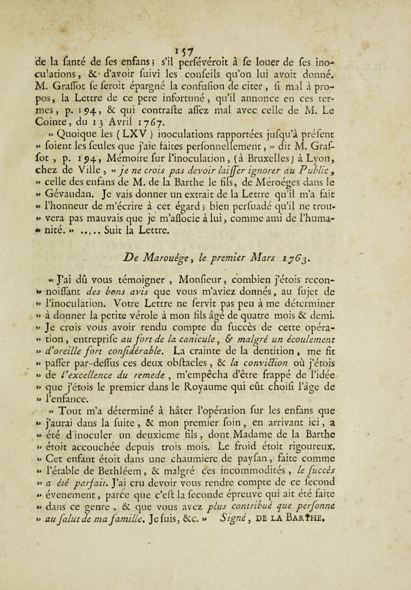 de la fanté de fes enfans j s’il perfévéroit à fe louer de fes ino- cu’ations, 6c d’avoir fuivi les confeils qu’on lui avoir donné. M. Graflot fe feroic épargné la confufion de citer , fi mal à pro¬ pos, la Lettre de ce pere infortuné, qu’il annonce en ces ter¬ mes , p. i 94, & qui contraire affez mal avec celle de M. Le Cointe, du 13 Avril 1767. « Quoique les ( LXV ) inoculations rapportées jufqu’à préfent » foient les feules que j’aie laites perfonnellement, » dit M. Graf- fot , p. 15)4, Mémoire fur l’inoculation, (à Bruxellesj à Lyon, chez de Ville , » je ne crois pas devoir lai[fer ignorer au Public 9 « celle des enfans de M. de la Barthe le fils, de Méroéges dans le « Gévâudan. Je vais donner un extrait de la Lettre qu’il m’a fait « l’honneur de m’écrire à cet égard 5 bien perfuadé qu’il ne trou- » vera pas mauvais que je maffocie à lui, comme ami de l’huma- * nité. »> .Suit la Lettre. De Marouége, le premier Mars 1363* « J’ai dû vous témoigner , Monfieur, combien j’étois recon- w noiflant des bons avis que vous m’aviez donnés, au fujet de » l’inoculation. Votre Lettre ne fervit pas peu à me déterminer » à donner la petite vérole à mon fils âgé de quatre mois & demi. v Je crois vous avoir rendu compte du fuccès de cette opéra- »> tion , entreprife au fort de la canicule, & malgré un écoulement »> d'oreille fort confdérable. La crainte de la dentition , me fit « paffer par-deflus ces deux obftacles, 6c la conviclion où j’étois *> de l'excellence du remede , m’empêcha d’être frappé de l’idée « que j’étois le premier dans le Royaume qui eût choifi l’âge de » l’enfance. » Tout m’a déterminé â hâter l’opération fur les enfans que *> j’aurai dans la fuite, 6c mon premier foin, en arrivant ici, a « été d inoculer un deuxieme fils, dont Madame de la Barthe » étoit accouchée depuis trois mois. Le froid étoit rigoureux. » Cet enfant étoit dans une chaumière de payfan, faite comme » l’étable de Bethléem, 6c malgré ces incommodités , le fuccès *> a été parfait. J’ai cru devoir vous rendre compte de ce fécond événement, parce que c’efl la fécondé épreuve qui ait été faite » dans ce genre „ & que vous avez plus contribué que perfonne. » au falutde ma famille. Je fuis, êcc. ” Signé, PE LA Barîhe. 1