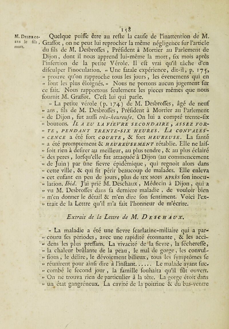 M. Deseros- ses le fils , mort. .. , M§ Quelque puifle être au refte la caufe de l’inattention de M. Graflot, on ne peut lui reprocher la même négligence fur l’article du fils de M. Desbrofies , Préfident à Mortier au Parlement de Dij on, dont il nous apprend lui-même la mort, fix mois après l’infertion de la petite Vérole. Il eft vrai qu’il tâche d’en difculper l’inoculation. « Une fatale expérience, dit-il, p. 175> » prouve qu’on rapproche tous les jours , les évenemens qui en »> font les plus éloignés. » Nous ne portons aucun jugement fur ce fait. Nous rapportons feulement les pièces mêmes que nous fournit M. Grafibt. G’eft lui qui parle. » La petite vérole (p. 174) de M. Desbrofies, âgé de neuf » ans, fils de M. Desbroffes, Préfident à Mortier au Parlement » de Dijon, fut auffi très-heureuje, On lui a compté trente-fix » boutons. Il a eu la fievre secondaire 9 assez for- » TE , PENDANT TRENTE-SIX HEURES. La CONVALES- » cence a été fort courte, & fort heureuse. La faute » a été promptement & heureusement rétablie. Elle ne laif- « foit rien à defirer au meilleur, au plus tendre, & au plus éclairé » des peres , lorfqu’elle fut attaquée à Dijon (au commencement » de Juin ) par une fievre épidémique , qui regnoit alors dans » cette ville, & qui fit périr beaucoup de malades. Elle enleva » cet enfant en peu de jours, plus de six mois après fon inocu- » lation. Ibid. J’ai prié M. Deschaux , Médecin à Dijon , qui a » vu M. Desbrofies dans fa derniere maladie , de vouloir bien » m’en donner le détail & m’en dire fon fentiment. Voici l’ex- » trait de la Lettre qu’il m’a fait l’honneur de m’écrire. Extrait de la Lettre de M. D E S € H AU x. • ' ' » , ) t » La maladie a été une fievre fcarlatine-miliaire qui a par- » couru fes périodes, avec une rapidité étonnante, & les acci- » dens les plus preffans. La vivacité de la fievre, la fécherefle, » la chaleur brûlante de la peau, le mal de gorge, les convuU » fions, le délire, le dévoiement bilieux, tous les fymptômes fe » réunirent pour ainfi dire à Imitant. Le malade ayant fuc- » combé le fécond jour , la famille fouhaita qu’il fût ouvert. » On ne trouva rien de particulier à la tête. La gorge étoit dans » un état gangréneux. La cavité de la poitrine Sc du bas-ventre