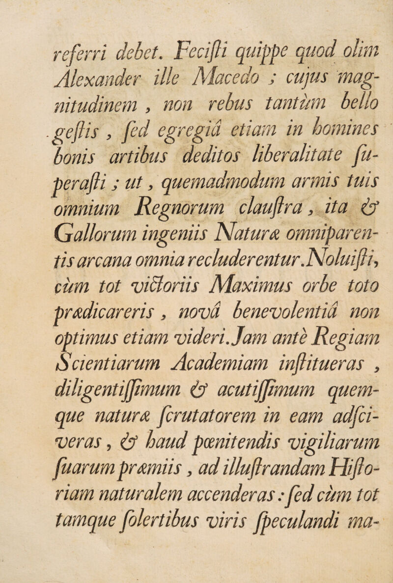 referri debet. Fecifii quippe quod olim Alexander ille Macedo ; cujus mag¬ nitudinem , non rebus tantum bello . gejlis , fed egregia etiam in homines bonis artibus deditos liberalitate fu- perafti; ut 3 quemadmodum armis tuis omnium Regnorum clauftra, ita & Gallorum ingeniis Natura omniparen¬ tis arcana omnia recluderentur. Noluifti-, cum tot vibloriis Maximus orbe toto * pradicareris , nova benevolentia non optimus etiam videri. Jam ante Regiam Scientiarum Academiam injlitueras , diligentijfmum & acutijfmum quem¬ que natura fcrutatorem in eam adfci¬ veras , & haud poenitendis vigiliarum fuarumpramiis, ad illuftrandam Hiflo- riam naturalem accenderas: fed cum tot tamque folertibus viris /peculandi rna-