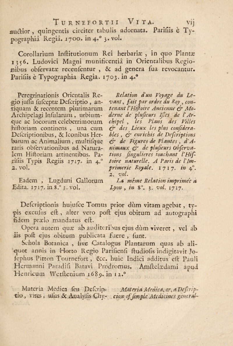 Turnefortii Vita. vij jaucHor , quingentis circiter tabulis adornata, Paridis e Ty- pographia Regia, i 700. in 4.0 3. vol. Corollarium Inftitutionum Rei herbarias , in quo Plantas 1356. Ludovici Magni munificentia in Orientalibus Regio¬ nibus obfervatx recenfentur , &: ad genera fua revocantur. Parifiis e Typographia Regia. 1703. in 4.0 Peregrinationis Orientalis Re¬ gio juffu fufcepta: Defcriptio , an¬ tiquam & recentem plurimarum Archipelagi Infularum, urbium- que ac locorum celeberrimorum jiiftoriam continens , una cum Defcriptionibus, & Iconibus Her¬ barum ac Animalium, multifque raris obfervationibus ad Natura¬ lem Hiftoriam attinentibus. Pa¬ xillis Typis Regiis 1717- in 4.0 2. vol. I Eadem , Lugduni Gallorum Edita. 1717. in S.° 3. vol. Rei at ion diun Voyage du Le¬ vant y fait par ordre du Roy , con¬ teri mt i'Hiftoire Ancienne O3 Mo¬ derne de plufieurs ifles de l’Ar- chipel , ies Plans des Villes & des Lieux les plus confdera- hies , & enrichis de Defcriptions & de Figures de Plantes , d'A- nimaux & de plufieurs obferva- tions fingulieres toucbant lJHif toire naturelle. A Paris de /’Im¬ prime rie Royale. 1717. in 40. 2. vol. La meme Relation imprimee a Lyon y in 8°. 3. vol. 1717. Defcriptionis hujufce Tomus prior dum vitam agebat, ty¬ pis excultis eft , alter vero poft ejus obitum ad autographi fidem prxlo mandatus eft. Opera autem quas ab auditoribus ejus dum viveret , vel ab iis poft ejus obitum publicata fuere , funt. Schola Botanica , five Catalogus Plantarum quas ab ali¬ quot annis in Horto Regio Pari lien fi ftudiofis i-ndigitavit Jo- fephus Pitton Tournefort, &c. huic Indici additus eft Pauli Hcrmanni Paradi fi Batavi Prodromus. Amftelxdami apud HenrLcucn Wetftenium 1685). in 1 2.0 Materia Medica feu Delcrip- Materia Medica, or, a De ferip- tio > vires , ufus .& Anaiyiis Chy- cion ofjmple Aie di emes gemrd-