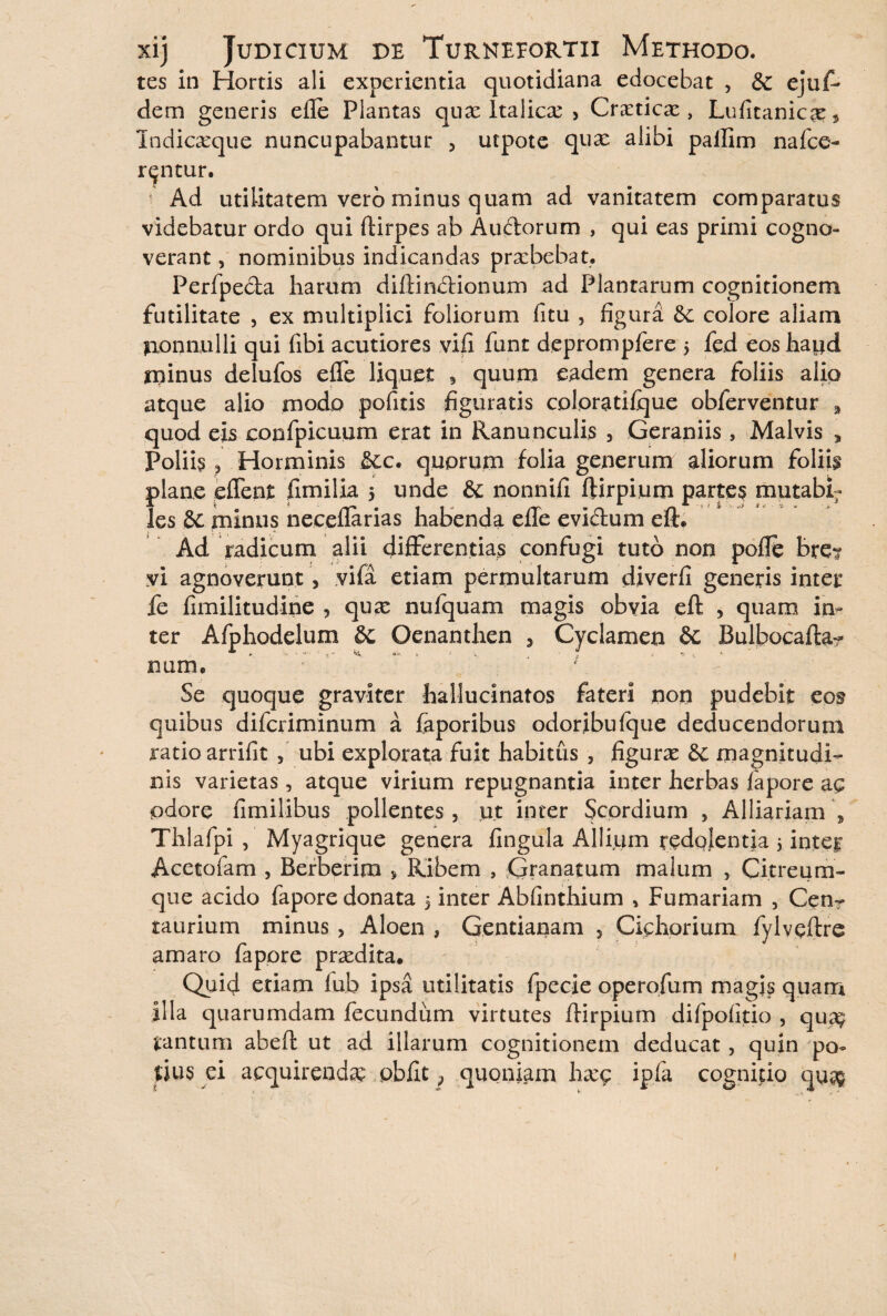 tes in Hortis ali experientia quotidiana edocebat , & ejuf- dem generis efle Plantas qux Italicae > Cretica:, Lufitanic£e5 Indicaeque nuncupabantur , utpote quas alibi pallim nafce- r^ntur. Ad utilitatem vero minus quam ad vanitatem comparatus videbatur ordo qui ftirpes ab Auctorum , qui eas primi cogno¬ verant , nominibus indicandas praebebat. Perfpecta harum diftin&ionum ad Plantarum cognitionem futilitate , ex multiplici foliorum fitu , figura colore aliam nonnulli qui fibi acutiores vifi funt deprompfere 5 fed eos haud minus delufos efle liquet 3 quum eadem genera foliis alio atque alio modo pofitis figuratis coloratifque obferventur a quod eis confpicuum erat in Ranunculis 3 Geraniis , Malvis 5 Poliis ? Horminis &c. quorum folia generum aliorum foliis plane eflent fimilia 5 unde & nonnifi ftirpium partes rnutabi; les minus neceflarias habenda efle evidum eft. Ad radicum alii differentias confugi tuto non pofle brei vi agnoverunt, vifa etiam permultarum diverfi generis inter fe fimilitudine , quas nufquam magis obvia eft , quam in¬ ter Afphodelum Oenanthen 3 Cyclamen 8c Bulbocafta? nam, ' Se quoque graviter hallucinatos fateri non pudebit cos quibus difcriminum a faporibus odoribufque deducendorum ratio arrifit , ubi explorata fuit habitus , figurae magnitudi¬ nis varietas, atque virium repugnantia inter herbas fapore ac odore fimilibus pollentes , ut inter Scordium , Alliariam 5 Thlafpi , Myagrique genera fingula Allium redglentia j inter Acetofam , Berberim * Ribem , Granatum malum , Citreum¬ que acido fapore donata 5 inter Abfinthium * Furnariam , Cen- raurium minus , Aloen , Gentianam 5 Cichorium fylvcftre amaro fapore praedita. Quid etiam lub ipsa utilitatis fpecie operofum magis quam illa quarumdam fecundum virtutes ftirpium difpofitio , qua^ tantum abeft ut ad illarum cognitionem deducat, quin po~ tius ei acquirenda pbfit; quoniam hxg ipfa cogniuo quas