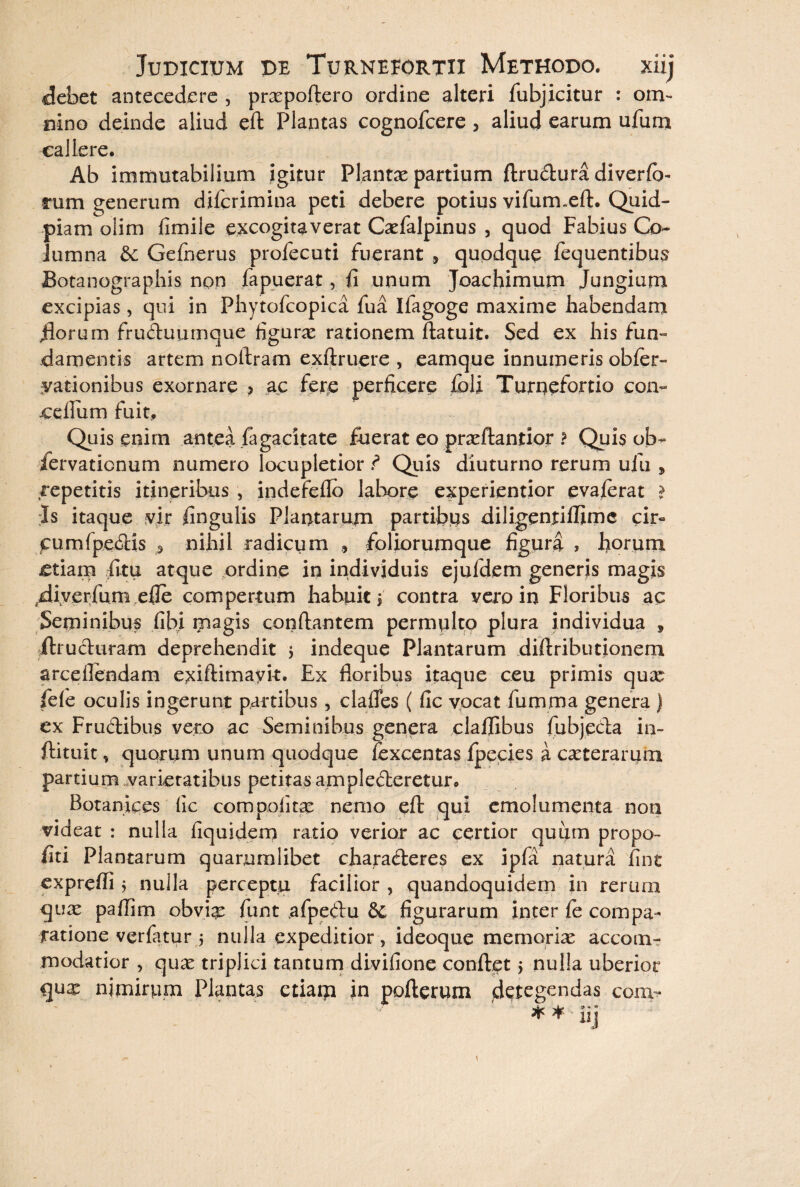 debet antecedere , pracpoftero ordine alteri fubjicitur : om¬ nino deinde aliud eft Plantas cognofcere , aliud earum ufum callere. Ab immutabilium igitur Plantae partium ftrudura diverfb- rum generum diferimina peti debere potius vifumxft. Quid- piam olim fimile excogitaverat Caefalpinus , quod Fabius Co¬ lumna & Gefnerus profecuti fuerant , quodque fequentibus Botanographis non fapuerat, fi unum Joachimum Jungium excipias, qui in Phytofcopica fua Ilagoge maxime habendam florum fruduumque figura: rationem ftatuit. Sed ex his fun¬ damentis artem noftram exftruere , eamque innumeris obfer- yationibus exornare > ac fere perficere fbli Turnefortio con- -cellum fuit. Quis enim antea fagacitate fuerat eo praeftantior ? Quis ob- fervatienum numero locupletior ? Quis diuturno rerum ufu , repetitis itineribus , indefeflo labore experientior evaferat > ;Is itaque vir fingulis Plantarum partibus diligentiffimc cir« cumfpedis ^ nihil radicum » foliorumque figura , horum £tiam fltu atque ordine in individuis ejuldem generis magis fliverfum efie compertum habuit \ contra vero in Floribus ac Seminibus fibi magis conflantem permulto plura individua , ftruduram deprehendit j indeque Plantarum diftribimonem arceflendam exiftimayi-t. Ex floribus itaque ceu primis qua fele oculis ingerunt partibus , clades ( fic vocat fumrna genera ) ex Frudibus vero ac Seminibus genera clalfibus fubjeda in- ftituit, quorum unum quodque fexcentas fpecies a caeterarum partium varietatibus petitas amplederetur. Botanices fic com politae nemo eft qui emolumenta non videat : nulla fiquidem ratio verior ac certior quum propo- fiti Plantarum quarumlibet charaderes ex ipfa natura fine expreffi 5 nulla percepta facilior , quandoquidem in rerum quae paflim obvia funt afpedu &C figurarum inter fe compa¬ ratione verfatur ; nulla expeditior, ideoque memoriae accom- modatior , quae triplici tantum divifione confiet > nulla uberior quae nimirum Plantas etiam in pofterum detegendas com- * ¥ uj