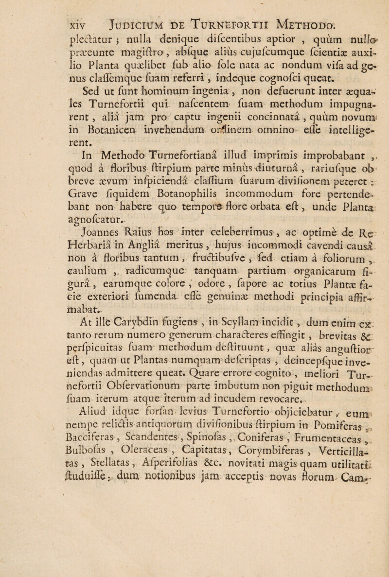 plectatur $ nulla denique difcentibus aptior , quum nullo» prxeunte magiftra, abfque alius cujufcumque fcientix auxi¬ lio Planta quxlibet fub alio fole nata ac nondum vifa ad ge- nus claflemque fuam referri , indeque cognofci queat. Sed ut funt hominum ingenia , non defuerunt inter xguaw les Turnefortii qui nafcentem fuam methodum impugna¬ rent , alia jam pro captu ingenii concinnata , quum novurrv in Botanicen invehendum ordinem omnino efle intellige- rent. ' In Methodo Turnefortiana illud imprimis improbabant quod a floribus ftirpium parte minus diuturna , rariufque ob breve xvum in fp i cienda claffium fuarum divifionem peteret * Grave liquide ni Botanophilis incommodum fore pertende¬ bant non habere quo tempori flore orbata eft , unde Planta agnofcatur,- Joannes Raius hos inter celeberrimus , ac optime de Re Herbaria in Anglia meritus , hujus incommodi cavendi caus^ non a floribus tantum , frudibufve , fed etiam a foliorum 5 caulium , radicumque: tanquarn partium organicarum fi¬ gura , earumque colore , odore , fapore ac totius Plantx fa¬ cie exteriori Tumenda efle genuinas.- methodi principia affir¬ mabat. At ille Carybdih fugiens , in Scyllam incidit , dum enim ex: tanto rerum numero generum c ha raderes effingit , brevitas &c perfpicuitas fuam methodum deftituunt, qux alias anguftiot eft, quam ut Plantas numquam defcriptas , deincepfqueinve¬ niendas admittere queat. Quare errore cognito , meliori Tur¬ nefortii Obfervationum parte imbutum non piguit methodum? fuam iterum atque iterum ad incudem revocare,- Aliud idque forfan levius Turnefortio objiciebatureunn nempe relidis antiquorum divifionibus ftirpium in Pomiferas r, Bacciferas, Scandentes , Spinofas , , Coniferas , Frumentaceas ^ Bulbofas , Oleraceas , Capitatas, Corymbiferas, Verticilla- tas , Stellatas, Aiperitolias &c. novitati magis quam utilitatli ftuduifle ? dum notionibus jam acceptis novas florunx Cam*-