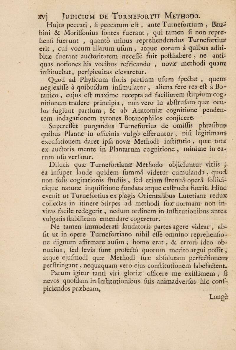 Hujus peccati , fi peccatum eft , ante Turnefortium , Bau^ hini & Moriflbnius fontes fuerant , qui tamen fi non repre- lienfi fuerunt , quanto minus reprehendendus Turnefortium erit , cui vocum illarum ufum , atque eorum at quibus adhi¬ bitas fuerant auctoritatem necefle fuit pofthabere , ne antb quas notiones his vocibus refricando , nova: methodi quamt infiituebat, perfpicuitas elevaretur. Quod ad Phy ficum floris partium ufum fpectat , quem? neglexifle a quibufdam infimulatur , aliena fere res eft: a Bo¬ tanico , cujus eft: maxime recepta ad faciliorem ftirpium cog¬ nitionem tradere principia , non vero in abftrufam quas ocu¬ los fugiunt partium 3 £c ab Anatomias cognitione penden¬ tem indagationem tyrones Botanophilos conjicere. Supereflet purgandus Turnefortius de omiflis phrafibus^ quibus Plantas in officinis vulgo efferuntur , nift legitimam' excufationem daret ipfa novas Methodi inftitutio , qua: .tota ex auctoris mente in Plantarum cognitione y minime in ea^ rura ufu verfatur. Dilutis qua: Turnefortianas Methodo objiciuntur vitiis f- ea in fu per laude quidem fumma videtur cumulanda , quod non folis cogitationis ftudiis , fed etiam ftrenua opera foiiici- taque naturas inquifitione fundata atque exflrructa fuerit. Hinc evenit ut Turnefortius ex plagis Orientalibus Lutetiam redux collectas in itinere Stirpes ad methodi fuas normam non in¬ vitas facile redegerit, nedum ordinem in Inftitutionibus antes vulgatis ftabilitum emendare cogeretur. Ne tamen immoderati laudatoris partes agere videar , ab- fit ut in opere Turnefortiano nihil elle omnino reprehenfio- ne dignum affirmare aufim 5 homo erat , errori ideo ob¬ noxius , fed levia funt profedb quorum merito argui poflit f atque ejufmodi quas Methodi fux abfolutam perfectionem perftringant, nequaquam vero ejus conftitutionem labefadent* Parum igitur tanti viri gloria: officere me exiftknem , fi nevos quofdam in Inftitutionibus fuis animadverfos hic conf- piciendos praebeam* - Longe