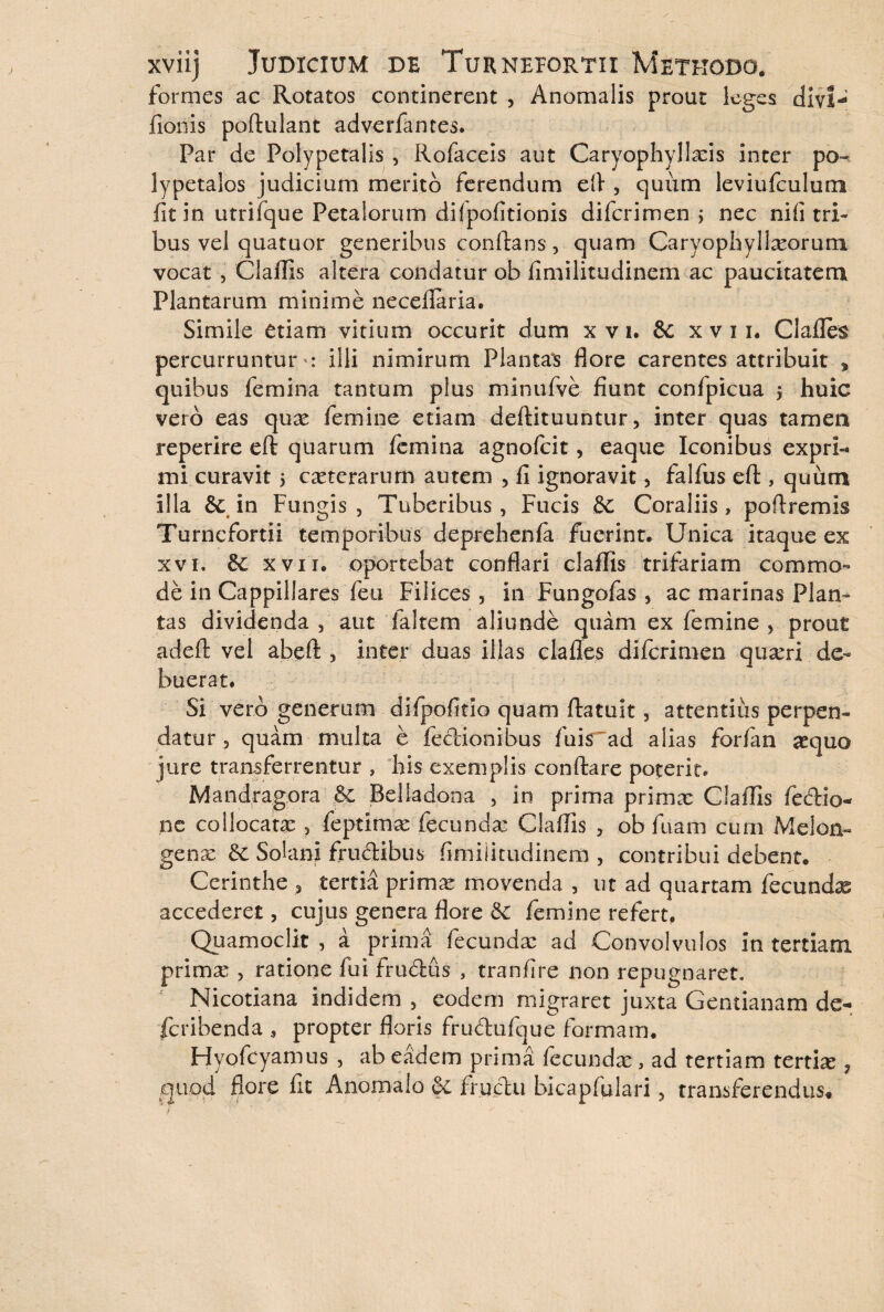 formes ac Rotatos continerent , Anomalis prout leges divi- itionis poftulant adverfantes. Par de Polypetalis , Rofaceis aut Caryophyllxis inter po- lypetalos judicium merito ferendum efl , quum leviufculum iit in utrifque Petalorum dilpofitionis diferimen > nec niii tri¬ bus vel quatuor generibus conflans, quam Caryophyllxorum vocat , Claflis altera condatur ob iimilitudinem ac paucitatem Plantarum minime neceflaria. Simile etiam vitium occurit dum xvi. & x v 11. Ciafles percurruntur : illi nimirum Plantas flore carentes attribuit * quibus femina tantum plus minufve fiunt confpicua $ huic vero eas qux femine etiam deftituuntur, inter quas tamen reperire eft quarum femina agnofeit , eaque Iconibus exprb* mi curavit 5 exterarum autem , fi ignoravit, falfus eft, quum illa & in Fungis, Tuberibus, Fucis Se Coraliis, poftremis Turnefortii temporibus deprehenfa fuerint. Unica itaque ex xvi. Se xvn. oportebat conflari claflis trifariam commo¬ de in Cappillares feu Filices , in Fungofas , ac marinas Plan¬ tas dividenda , aut 1 altem aliunde quam ex femine , prout adeft vel abeft 5 inter duas illas clafles diferimen quxrl de¬ buerat. Si vero generum difpofitio quam ftatuit, attentius perpen¬ datur , quam multa e fedionibus fuis~ad alias forfan xquo jure transferrentur , his exemplis conflare poterit. Mandragora & Belladona , in prima primx Claflis fedio- nc collocatx , feptimx fecundx Claflis , ob fuam cum Melon- genx Se Solani frudibus fimiiitudinem , contribui debent. Cerinthe , tertia primx movenda , ut ad quartam fecundas accederet, cujus genera flore Se femine refert, Quamoclit , a prima fecundx ad Convolvulos in tertiam primx , ratione fui frudus , tranfire non repugnaret. Nicotiana indidem , eodem migraret juxta Gentianam de- feribenda , propter floris frudufque formam. Fdyofcyamus , ab eadem prima fecundx, ad tertiam tertix ? quod flore fit Anomaio & fructu bicapfulari, transferendus*  j ■  ■ ■