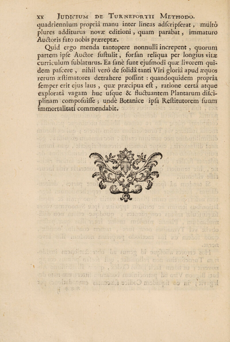 quadriennium propria manu inter lineas adfcripferat, multo plures additurus no\x editioni, quam parabat, immaturo Audoris fato nobis proreptas. Quid ergo menda tantopere nonnulli increpent 5 quorum partem ipfe Audor liiftulit, forian reliqua per longius vit^e curriculum fublatums. Ea fane funt ejufmodi quae livorem qui¬ dem pafcere > nihil vero de folida tanti Viri gloria apud aequos rerum allimatores detrahere polllnt : quandoquidem propria femper erit ejus laus 5 quae praecipua eft ? ratione certa atque explorata vagam huc ufque & fluduantem Plantarum dilci» plinam compofuifle 5 unde Botaniee ipfa Reftitutorem fumn immortalitati commendabit. ■ -r 1 \ 1