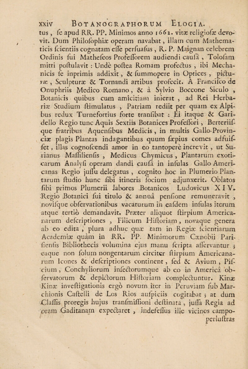 tus, fe apud RR. PP. Minimos anno 1661, vitae religiofx devo¬ vit. Dum Philofophiae operam navabat, illam cum Mathema¬ ticis fcientiis cognatam efte perfuafus, R. P. Maignan celebrem Ordinis fui Mathefeos Profellorem audiendi caufa , Toloftim mitti poftulavit : Unde poftea Romam profectus , ibi Mecha¬ nicis fe inprimis addixit, dc fummopere in Optices , pi&u- rx , Sculpturae dc Tornandi artibus profecit. A Franciico de Onuphriis Medico Romano, dc a Syivio Boccone Siculo „ Botanicis quibus cum amicitiam inierat , ad Rei Herba¬ riae Studium ftimulatus , Patriam rediit per quam ex Alpi¬ bus redux Turnefortius forte tranfibat : Ei itaque dc Gari¬ de Ilo Regio tunc Aquis Sextiis Botanices Profeftori , Berteriif- que fratribus Aquenfibus Medicis , in multis Galio-Provin- v cix plagis Plantas indagantibus quum fepius comes adfuif- fet, illas cognofeendi amor in eo tantopere increvit , ut Su- nanus Maffilienfis , Medicus Chymicus , Plantarum exoti¬ carum Analyfi operam dandi caufa in infulas Gallo Ameri¬ canas Regio jufTu delegatus , cognito hoc in Plumerio Plan¬ tarum ftudio hunc fibi itineris focium adjunxerit. Oblatos fibi pritnos Plumerii labores Botanicos Ludovicus XIV* Regio Botanici fui titulo & anmia penfione remuneravit 5 noviique obfervationibus vacaturum in eafdem infulas iterum atque tertio demandavit. Procter aliquot ftirpium America¬ narum defcriptiones , Filicum Hiftoriam , novaque genera ab eo edita , plura adhuc qua: tam in Regia: icientiarum Academiae quam in RR. PP. Minimorum Canobi i Pari- lienfis Bibliothecis volumina ejus manu feripta aftervantur. $ eaque non folum nongentarum circiter ftirpium Americana¬ rum Icones dc defcriptiones continent , fed dc Avium , Pif cium , Conchyliorum infectorumque ab eo in America ob- fervatorum dc deplftoruni Hiftoriam complectuntur. Kinx Kinae inveftigationis ergo novum iter in Peruviam fub Mar- chionis Caftelli de Los Rios aufpiciis cogitabat 5 at dum Claffis proregis hujus tranfmiffioni deftinata , jufta Regia ad oram Gaditanam expeftaret > indefeiTus ille vicinos campo- perluftras /