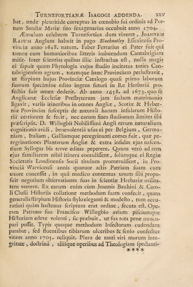bat, unde pleuritide correptus in coenobio fui ordinis ad Por¬ tum Santlx Mariae fito fexagenarius occubuit anno 1704. ^Emulum celebrem Turnefortius dum viveret , Joannem Raium Anglum habuit in pago BlachnotUy Efiexienfis Pro¬ vinciae anno 1618, natum. Faber Ferrarius ei Pater fuit qui tamen eum humanioribus litteris imbuendum Cantabrigiam mifit. Inter fcientias quibus illic inftru&us eft , nulla magis ei fapuit quam Phytologia cujus ftudio incitatus toties Can- tabrigienfem agrum * totamque hanc Provinciam perluftravit, ut ftirpium hujus Provinciae Catalogo quafi primo laborum fuorum fpecimine edito ingens futuri in Re Elerbaria pro- fedus fuis omen dederit. Ab anno 1^58. ad 1673. quo fe Anglicanae Ecclefiae Prefbyterum jam facium matrimonio ligavit , variis itineribus in omnes Angliae 3 Scotia & Hyber- nix Provincias fufceptis de naturali harum infularum Fiifto- ria certiorem fe fecit ? nec earum fines ftudiorum limites fibi praTcripfit. D. Willugbii Nobiliflimi Angli rerum naturalium cognitionis avidi, benevolentia ufus ei per Belgium 3 Germa¬ niam , Italiam , Galliamque peregrinanti comes fuit, qux pe¬ regrinationes Plantarum Angliae dc extra infulas ejus na icen¬ tium- Syliogas bis terve editas peperere* Quum vero ad rem ejus familiarem nihil itinera contulifient, folumque ci Regiae Societatis Londinenfis Socii titulum promeruiflent, in Pro¬ vincia Warvicenfi annis quatuor aciis Patriam fuam cum uxore cancellit , in qua modico contentus unum fibi propo- fuit negotium obfervationes fuas in fcientia; Herbaria: utilita¬ tem vertere. Ex earum enim cum Joannis Bauhini & Caro- li Clufii Hiftoriis collatione methodum fuam confecit , quam generalis ftirpium Hiftoria llyloeleganti Sc modefto , tum accu¬ ratiori quam hadenus fcriptum erat ordine , lecuta eft. Ope¬ ram Patrono fuo Francifco Willugbio avium pifciumquc Hiftoriam edere volenti , fic praebuit, ut fua tota pene nuncu¬ pari polfit. Typis quoque methodum Inferiorum cudendam parabat 3 fed fluentibus tibiarum ulceribus fenio confedus vitam anno 1705.. reliquit. Plura de tanti viri morum inte¬ gritate 3 dodrina 3 aliifqjLie operibus ad Theologiam fpeclanti- UL» vL. P “T 'T ^