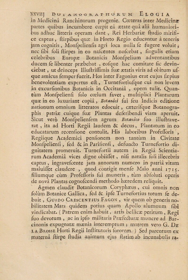 in Medicina Ranchinorum progenie, Coeteras inter Medicinae partes quibus incumbere coepit ea aetate qua alii humaniori¬ bus adhuc litteris operam dant , Rei Herbariae ftudio mirifi¬ ce captus, ftirpibus qux in Horto Regio educantur a teneris jam cognitis, Monfpelienfis agri loca nulla fe fugere voluit * nec fibi foli ftirpes in eo nalcentes nofcebat , fingulis etiam celebribus Europx Botanicis Monfpelium adventantibus ducem fe libenter praebebat , eofque hac comitate fic devin¬ ciebat , ut deinceps Illuftriffimis fuae aetatis viris ad obitum ufi que amicus femper fuerit. Hos inter Fagonius erat cujus faepius benevolentiam expertus eft , Turnefortiufque cui non levem In excurfionibus Botanicis in Occitania , opem tulit. Quan» tum Monfpelienfi folo coelum favet , multiplici Plantarum quae in eo luxuriant copia , Botanici fui feu Indicis editione nationum omnium litteratos edocuit , cxterifque Botanogra« phis patriae cuique fuae Plantas deferibendi viam aperuit® Sicut vero Monfpelienfem agrum Botanico fuo illuftrave¬ rat 5 ita ad Horti Regii laudem &: decus, Plantatum in eo educatarum recenfione contulit. His laboribus Profefibris * Regiique Academici penfionem non tantum in Civitate Monfpelienfi, fed &: in Parifienfi , defanclo Turnefortio di¬ gnitatem promeruit. Turnefortii autem in Regia Scientia¬ rum Academia vices digne obiiflet , nifi natalis foli illecebris captus, ingravefcente jam annorum numero in patria vitam maluifiet claudere , quod contigit menfe Maio anni 17ij. filiumque cum Profeflbris fui muneris , turn abfoluti operis de nova Plantas cognofcendi methodo haeredem reliquit. Agmen claudit Botanicorum Coryphxus , cui omnis non folum Botanice Gallica, fed &: ipfe Turnefortius totum fe de¬ buit , Guido Crescentius Fagon , vir quem ob generis no¬ bilitatem Mars quidem potius quam Apollo alumnum fibi vindicabat. ( Patrem enim habuit, artis beliicx peritum , Reei fuo devotum , ac in ipfo militaris Prsefedura^ munere ad Bar¬ cinonis expugnatae mamia interemptum ; matrem vero G. De ia Brosse Horti Regii Inftitutoris forarem, j Sed parentum ex materna ftirpe ftudia animum ejus ftatimab incunabulis t» i <