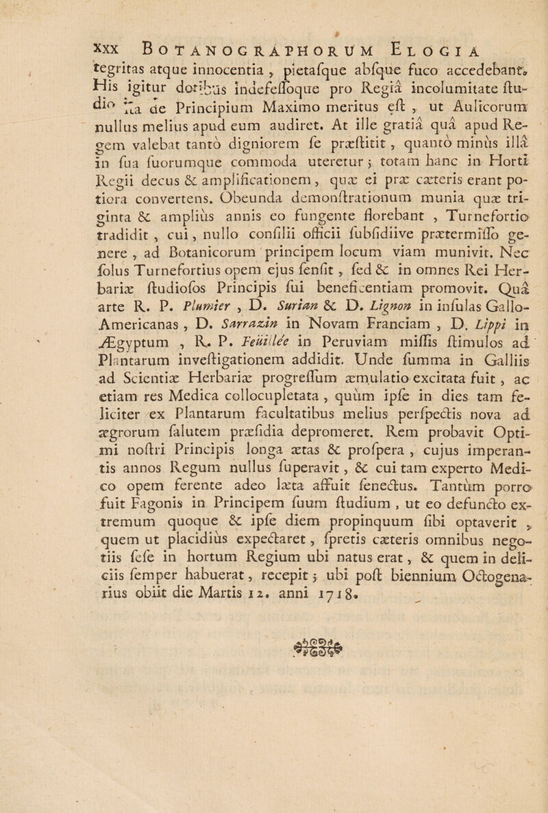 tegritas atque innocentia , pietafque abfque fuco accedebant* His igitur dot*bu$ indefeflbque pro Regia incolumitate ftu- dic> ;;a ue Principium Maximo meritus eft 5 ut Aulicorum nullus melius apud eum audiret. At ille gratia qua apud Re¬ gem valebat tanto digniorem fe prxfiitit 3 quanto miniis illa in fua fuorumque commoda uteretur 5. totam hanc in Horti Regii decus & amplificationem, qua: ei prx exteris erant po- tiora convertens. Obeunda demonflrationum munia quae tri¬ ginta 6C amplius annis eo fungente florebant , Turnefortio tradidit , cui, nullo confilii officii fubfidiive prxtermiflo ge¬ nere , ad Botanicorum principem locum viam munivit. Nec lolus Turnefortius opem ejus fenfit y fed &C in omnes Rei Her- barix ftudiofos Principis fui beneficentiam promovit. Qua arte R. P. Plumier 5 D. Surian 5C D. Ltgnon in infulas Gallo- Americanas , D. Sarrazin in Novam Franciam 5 D. Lippi in yEgyptum ^ R- P. Teuiilee in Peruviam miffis Hinnulos ad Plantarum inveftigationem addidit. Unde fumma in Galliis ad Scientiae Herbarix progreffum aemulatio- excitata fuit, ac etiam res Medica collocupletata ? quum ipfe in dies tam fe¬ liciter ex Plantarum facultatibus melius perfpectis nova ad xgrorum falutem prxfidia depromeret. Rem probavit Opti¬ mi no-ftri Principis longa xtas pro (pera , cujus imperan¬ tis annos Regum nullus fuperavit, &C cui tam experto Medi¬ co opem ferente adeo ixta affuit fenedus. Tantum porra fuit Fagonis in Principem fuum (ludium , ut eo defundo ex¬ tremum quoque & ipfe diem propinquum (ibi optaverit y quem ut placidius expedaret, fpretis exteris omnibus nego¬ tiis fefe in hortum Regium ubi natus erat, &: quem in deli¬ ciis fem per habuerat, recepit 5 ubi poffi biennium Odogena- rius obiit die Martis 12* anni 1718*