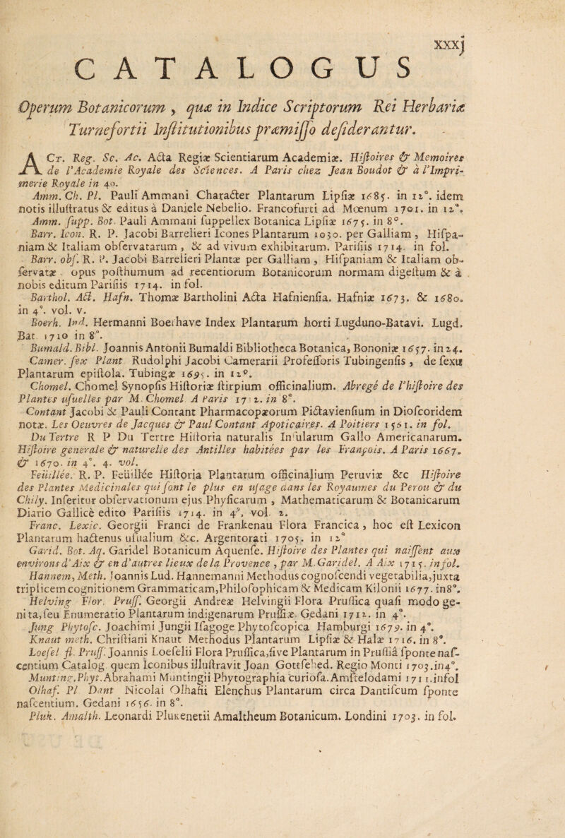 CATALOG US Operum Botanicorum y qua in Indice Scriptorum Rei Herbaria Turnefortii Infiitutionibus pramijjo dejiderantur. ■i / ACr. Reg. Sc. Ac. Ada Regia? Scientiarum Academiae. Hiftoires & Memoires de VAcademie Royale des Sciences. A Paris chez Jean Boudot & a Vlmpri* merie Royale in 49. Amm.Ch.Pl. Pauli Ammani Charader Plantarum Lipfiae i^Bf. in n°. idem notis illuftratus & editus a Daniele Nebelio. Francofurti ad Moenum 1701. in izC Amm. fupp. Bot. Pauli Ammani fuppellex Botanica Lipliae 167$. in 8°. Barr. Icon. R. P. Jacobi Barrelieri Icones Plantarum 1030. per Galliam , Hifpa- niam & Italiam obfervatarum , & ad vivum exhibitarum. Parifiis 1714 in fol. Barr. obf. R. F. Jacobi Barrelieri Plantae per Galliam , Hifpaniam & Italiam ob- lervata» opus pofthumum ad recentiorum Botanicorum normam digedum & a nobis editum Parifiis 1714* in fol. Barthol. ACI. Hafn. Thomae Bartholini Ada Hafnienfia. Hafniae 1673. & 1680. in 40. vol. v. Boerh. Ind. Hermanni Boerhave Index Plantarum horti Lugduno-Batavi. Lugd» $at. 1710 in 8°. Bumald. Bibi- joannis Antonii Bumaldi Bibliotheca Botanica, Bononiae 16^7. in 2.4. Camer, fex Piant Rudolphi Jacobi Camerarii Profeiforis Tubingenfis , de fexu Plantarum e p idola. Tubingae 169 5. in Chomel. Chomel Synopfis Hidoriae dirpium ofRcinalium. Abrege de Vhiftoire des Plantes ufuelles par M Chomel A Faris 17 1. in 8 Contant Jacobi ‘Sc Pauli Contant Pharmacopaeorum Pidavienfium in Diofcoridem notae. Les Oeuvres de Jacques & Paul Contant Apoticairps. A Poitiers 1561. in fol. Du Tertre R P Dii Tertre Hidoria naturalis Infularum Gallo Americanarum. Hiftoire generale <£y naturelle des Antilles habitees par les Franpois. A Paris 1667. CT 1670. in 40. 4. vol. Feiiillee: R. P. Feiiillee Hidoria Plantarum officinalium Peruviae &rc Hiftoire des Plantes Medicinales qui font le plus en ufage dans les Royaumes du Perou & du Chily. Inferitur obfervationum ejus Phyllearum , Mathematicarum & Botanicarum Diario Gallice edito Parifiis 1714. in f, vol. z. Franc. Lexic. Georgii Franci de Frankenau Flora Francica , hoc ed Lexicon Plantarum hadenus ufualium &c. Argentorati 1705. in ii° Garid. Bot. Aq. Garidel Botanicum Aquenfe. Hiftoire des Plantes qui naiffent aux environs d*Ai x & en d'autres lieux de la Provence , par M. Garidel. A Aix 1715. in fol. Hannem, Meth. loannis Lud. Hannemanni Methodus cognofcendi vegetabiiiaquxta triplicem cognitionem Grammaticam,Phiiofophicam & Medicam Kilonii 1677. in89. Helving Flor. Prujf. Georgii Andreae Helvingii Flora Pruffica quali modo ge- nita,feu Enumeratio Plantarum indigenarum Pruinae. Gedani 1711. in 40. Jung Phytofc. Joachimi Jungii Ifagoge Phytofcopica Hamburgi 1679. in 40. Knaut meth. Chriftiani Knaut Methodus Plantarum Lipfiae & Halae i?i6. in 89. Loefel fl. Prujf. Joannis Loelelii Flora Pruffica,live Plantarum in Pruliia fpontenal- centium Catalog quem Iconibus illuftravit Joan Gottfehed. Regio Monti 1703.^4°. Munting.Phyt.AoTshsLthi Muntingii Phytographia curiofa. Amftelodami 171 i.jnfol Olhaf Pl Dant Nicolai Olhafii Elenchus Plantarum circa Dantifcum fponte liafcentium. Gedani 16 j6. in 8°. Pluk. Amalth. Leonardi Pluxenetii Amaltheum Botanicum. Londini 1703- in fol.