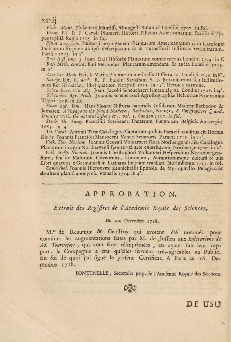 XXXI] Pluk, M4»/. Plukenetii Mantiflfa AlmagefH Botanici Londini 1700, in foE Pium. Fi/ R P. Carali Plumerii Hiiloria Filicum Americanarum. Parifiis e Ty~ pographia Regia 17°)- in fol. Pium, nov.gen. Plumerii nova genera Plantarum Americanarum cum Catalogo Indicarum ftirpium ab ipfo defcriptarum. & in Turnefortii Inftitutis recenlitarum. Parifiis 1703. in 4°. Rati Wfi tom 3. Joan. Raii Hiftoriae Plantarum tomus tertius Londini 1704. in f. Rari Metk. emend. Raii Methodus Plantarum:emendata & audfca Londini 1703» in 8°. Raii Var. Metk. Raiide Variis Plantarum methodis DifTertatio. Londiniin 8% Savaft. Irift. R. kerb. R. p. Eulalii Savaftani S. J. Botanicorum feu Inftitutio» num Rei Herbariae, libri quatuor. Neapoli 1711. in nQ. Heroico carmine. iScheuchzer. Itin Alp Joan Jacobi Scheuchzeri Itinera alpina. Londini 1708. in4°«. Scheuchz Agr. Prodr. Joannis Scheuchzeri Agroftographiae Helveticae Prodromus. Tiguri 1708. in fol. Sloan. hift. Jam Hans Sloane Hiftoria naturalis Infularum Maderae Barbados & Jamaicae. A Voyage to the IJIand Modera , Barbados , Nievos , S. Chrijlophors and* Jamaica With.-the natur ai hiftory &c. vol. 1. London 1707. in fol. Sterb Tn Pung. Francifci SterbeecK Theatrum Fungorum Belgice. Antverpias i^8y. in 40. Pit. Catal Antonii Tita? Catalogus Plantaram quibus Patavii confrtus eft Hortus- Illuhr Joannis Francifci Mauroceni Veneti Senatoris. Patavii 1719. in iP. Volk. Pior. Norimb, joannis Georgii Volnameri Flora Noribergenfis5feu Catalogus Plantarum in agro Noribergenfi fponte vel arte enutritarum. Noribergae 1700* in 4°. Volk HePp. Norimb. Joannis Chriftophori Volkameri Hefperidum Norirnbergen- fium, feu de Malorum Citreorum > Limonum , Aurantiorumque culturi & uftf Libri quatuor e Germanica in Latinam linguam tranflati. Norimbergae 1713. in foL Zannichel. Joannis Hieronymi Zannichellii EpiRola de Myriophyllo Pelagico Sd deakera plantd anonyma. Venetiis 1714. in 40.. APPROBATIO N. Extrait des Regljlres de l’Academie Royale des Sciences, Du 20. Decembre 1718. M.rs de Reaumur &, GeofFroy qui avoient ete nommes pour examiner les augmentations faites par M. de Juflieu aux Inftitutisns de MTournefort 3 qui vont etre reimprimees 5 en ayant fait leur rap- port v la Compagme a cru qu'elles feroient tres-agreables au Public*. En foi de quoi j'ai figne le prefenc Certificat. A Paris ce 16. De¬ cembre 1718* r * fONTENELLE ? Secretaire perp» de 1’Academie Royale des Sciences;. ■ PE USV