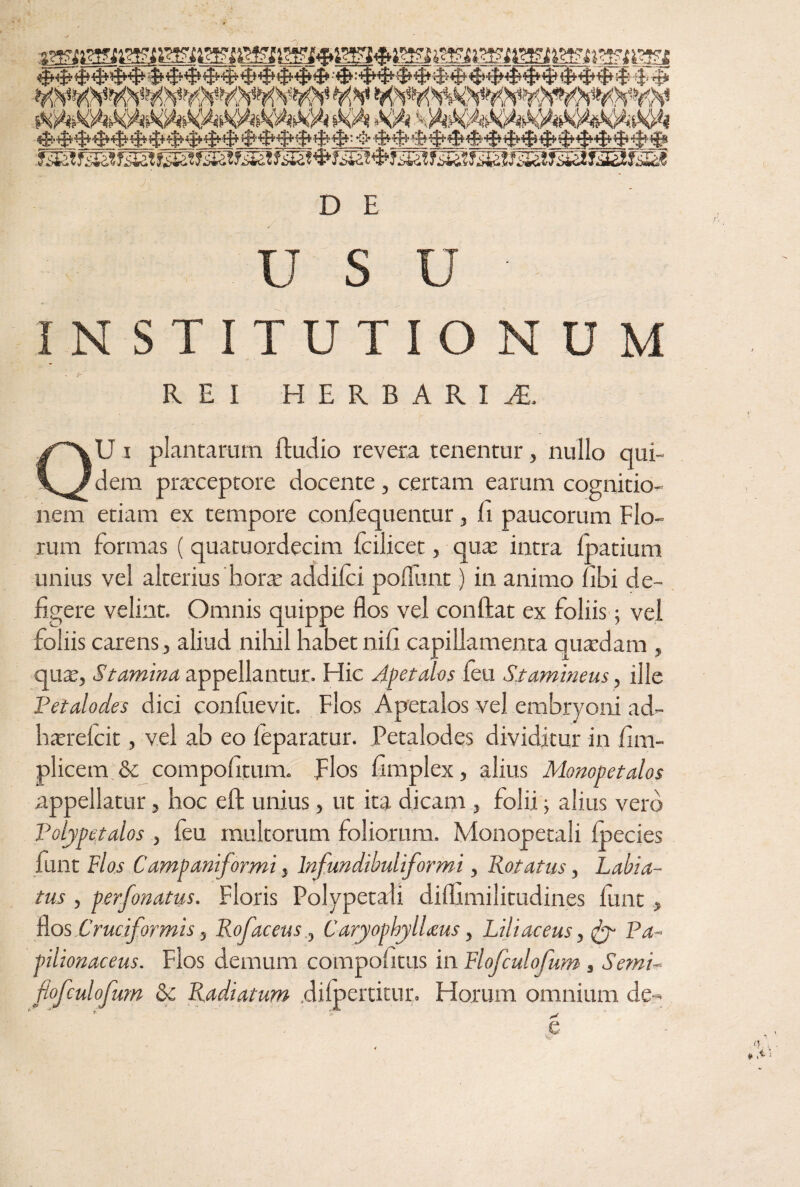 ' usu ■ INSTITUTIONUM REI HERBARIA QU i plantarum Audio revera tenentur, nullo qui¬ dem praeceptore docente , certam earum cognitio¬ nem etiam ex tempore confequentur, fi paucorum Flo¬ rum formas ( quatuordecim fcilicet, quae intra foatium unius vel alterius hora addifci poliunt) in animo fibi de¬ figere velint. Omnis quippe flos vel conflat ex foliis 5 vel foliis carens, aliud nihil habet nifi capillamenta quadam , qua, Stamina appellantur. Hic Apetalos feu Stamineus, ille Petalodes dici confiievit. Flos Apetalos vel embryoni ad- harefcit, vel ab eo feparatur. Petalodes dividitur in fim- plicem 8c compofitum. Flos fimplex, alius Monopetalos appellatur, hoc eft unius, ut ita dicam , folii j alius vero Polype,talos , feu multorum foliorum. Monopetali fpecies funt Flos Campani/ormi, lnfundibuliformi, Rotatus, Labia- tus, perfonatus. Floris Polypetali diflimilitudines funt , nos Cruciformis, Rofacens ., Caryophylheus, Liliaceus, fy Pa - pilionaceus. Flos demum compofitus in Flofculofum, Semi~ flofculofwn & Radiatum difpertitur. Horum omnium de- e