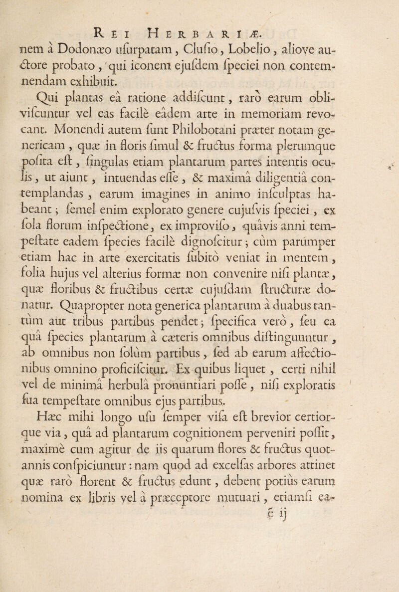 Rei Herbaria. nem a Dodona:o ulurpatam, Clufio, Lobelio, alioye au- Ctore probato, qui iconem ejufdem ipeciei non contem¬ nendam exhibuit. Qui plantas ea ratione addifcunt, raro earum obli- vilcuntur vel eas facile eadem arte in memoriam revo¬ cant. Monendi autem lunt Philobotani prteter notam ge¬ neticam , qute in floris limul & fruCtus forma plerumque polita eft , lingulas etiam plantarum partes intentis ocu¬ lis , ut aiunt, intuendas elle , & maxima diligentia con¬ templandas , earum imagines in animo inlculptas ha¬ beant ; lernel enim explorato genere cujulvis Ipeciei, ex lola florum inlpeCtione, ex improvilo , quavis anni tem- peftate eadem Ipecies facile dignolcitur •, cum parumper etiam hac in arte exercitatis lubito veniat in mentem, folia hujus vel alterius forma: non convenire nili planta:, qua: floribus &c fructibus certa: cujuldam ftructura: do¬ natur. Quapropter nota generica plantarum a duabus tan¬ tum aut tribus partibus pendet -y Ipecifica vero, leu ea qua fp ecies plantarum a cteteris omnibus diftinguuntur , ab omnibus non lolum partibus, led ab earum affectio¬ nibus omnino proficilcitun Ex quibus liquet, certi nihil vel de minima herbula pronuntiari polle , nili exploratis fua tempeftate omnibus ejus partibus, Hxc mihi longo ufu femper vifa eft brevior certior- que via, qua ad plantarum cognitionem perveniri pofht, maxime cum agitur de iis quarum flores & fruCtus quot¬ annis confpiciuntur: nam quod ad excelfis arbores attinet qute raro florent & fruCtus edunt, debent potius earum nomina ex libris vel a praxeptore mutuari, etiamll ea- ^ r » N • e ij