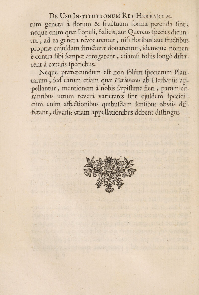 rum genera a floram & fruduum forma petenda flnt 5 neque enim qux Populi, Salicis, aut Quercus (pedes dicun¬ tur , ad ea genera revocarentur, nili floribus aut frudibus proprix cujufdam ftruduras donarentur; idemque nomen e contra fibi femper arrogarent, etiamfl foliis longe difla- rent a exteris fpeciebus. Neque praetereundum efl non folum fpecierum Plan¬ tarum , fed earum etiam qux Varietates ab Herbariis ap¬ pellantur , mentionem a nobis fxpiflime fieri, parum cu¬ rantibus utrum revera varietates fint ejufdem fpeciei eum enim afledionibus quibufdam fenfibus obviis dif¬ ferant , diyerfis etiam appellationibus debent diftingui