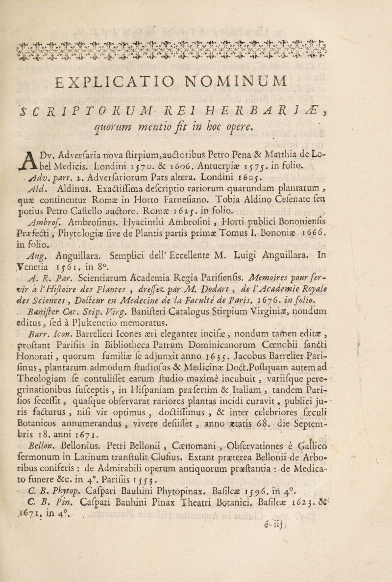 EXPLICATIO NOMINUM S € K 1 P T 0 R U M '~ REI HERBARIA, quorum 'mentio fit in hoc ADv, Adverfaria nova ftirpium5audtoribu$ Petro Pena & Matrhia de Lo- bel Medicis. Londini 1570.■& 1606. Antuerpiae 1575. in folio. - Adv. part. %. Adverfariorum Pars altera. Londini i6oj. Aid. Aldinus. ExadliiTima defcriptio rariorum quarundam plantarum , quae continentur Romae in Horto Farnedano. Tobia Aldino Cefenate ien potius Petro Caflello audtore. Romae i6ij, in folio. Ambrof. Ambrodnus. Hyacinthi Ambrodni 3 Horti publici Bononiends Prafedli 3 Phytologiae dve de Plantis partis primae Tomus I. Bononiae i666a in folio. Ang. Anguillam. Semplici delP Eccellente M. Luigi Anguiliara. In /Venetia ij'6Te in 8°. A. R. Par. Scientiarum Academia Regia Paridends. Memoires pour fer- vir k 1’Hiftoire des Plantes , drejfez, par M. Dodart 5 de VAcademie Royah des Sciences , Dotleur en Medecine de la Faculte de Paris. 1676. in folio. Banifter Cat. Stip. Virg.. Banifteri Catalogus Stirpium Virginiae, nondum editus 3 fed a PJukenetio memoratus. Barr. Icon. Barrelieri Icones aeri eleganter incifae, nondum taffien editae 5 proflant Paridis in Bibliotheca Patrum Dominicanorum Coenobii fandi i Honorati 3 quorum familiae fe adjunxit anno 1635. Jacobus BarreirerTari- finus, plantarum admodum ftudiofus & Medicinae Dobt.Poftquam autem ad Theologiam fe contuliflet earum fludio maxime incubuit, variifque pere¬ grinationibus fufeeptis 3 in Hifpaniam prafertim 5c Italiam 5 tandem Pari- dos feceflit, quafque obfervarat rariores plantas incidi curavit« publici ju- - ris fadturus 3 nid vir optimus , dodliflimus ? & inter celebriores faeculi Botanicos annumerandus 3 vivere dediflet 3 anno-aetatis 68» die Septem¬ bris 18. anni 1671. k > Bellon. Bellonius. Petri Bellonii 3 Caenomani 3 Obfervationes e Gallico fermonutn in Latinum trandulit Cludus. Extant praeterea Bellonii de Arbo¬ ribus coniferis: de Admirabili operum antiquorum praedantia : de Medica¬ to funere &c. in 40. Paridis 1553* C. B. Phjtop. Cafpari Bauhini Phytopinax. Badleae 1596. in 40» C. B. Pin. Cafpari Bauhini Pinax Theatri Botanici. Badleae 1623. &»■ >671, in 4°.