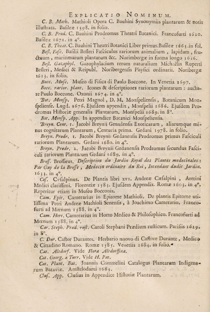 C. B. Math. Mathioli Opera C. Bauhini Synonymiis plantarum Sc notis illuftrata. Bafiieae i 598. in folio. C. B. Prod. C. Bauhini Prodromus Theatri Botanici. Francofurti 16'2.0, Bafileae 1671. in 40. C. B. Theat. C. Bauhini Theatri Botanici Liber primus. Bafilea? 166$.in foh Bejl. Fafc. Bahlii Befleri Falciculas rariorum animalium , lapidum , fru- dtuum , maritimarum plantarum &c. Norimbergae in forma longo 1616. Bejl. Gazophyl. Gazophylacium rerum naturalium Michaelis Ruperti Befleri , Medici 5c Reipubl. Noribergenfis Phyfici ordinarii. Noribergae 1613. in folio. Bocc. Mufc. Mufeo di Fifica di Paulo Boccone. In Venetia 165)7. Bocc. rarior, piam. Icones 5c defcriptiones rariorum plantarum : au do¬ te Paulo Boccone. Oxonii 1674.1114°. Bot. Monfp, Petri Magnol, D. Me Monfpelienlis> Botanicum Mon- fpelienfe. Lugd. 1676. Ejufdem appendix , Monfpelii 1686. Ejufdem Pro¬ dromus Hiftoriae generalis Plantarum. Monfpelii 1689.111 8°, Bot. Monfp. App. In appendice Botanici Monfpelienlis. Breyn. Cent. 1. Jacobi Breynii Genadenfis Exoticarum , aliarumque mi¬ nus cognitarum Plantarum, Centuria prima. Gedani 1978. in folio. Breyn. Prodr. 1. Jacobi Breynii Gedanenfis Prodromus primus Fafciculi rariorum Plantarum. Gedani 1680. in 4°, Breyn. Prodr. 1. Jacobi Breynii Gedanenfis Prodromus fecundus Fafci¬ culi priorum Plantarum Gedani 1685). 4°* Brojf. Broflteus. Defcriptiom dtt Jardin Royal des Plantes medecinales % Par Guy de la Brojf e 5 Medecin ordinaire dis Roi, Intendant dudit Jardin* 1633. in 40. Cctf CaTalpinus. De Plantis libri xvi. Andreae Caefalpini 5 Aretim Medici clariflimi. Florentiae 1583. Ejufdem Appendix. Romae 1603. in 4°. Reperitur etiam in Mufeo Bocconis. Cum, Epit. Camerarius in Epitome Mathioli. De plantis Epitome uti- liffima Petri Andrete Mathioli Senenfis * a Joachimo Camerario. Franco¬ furti ad Moenum 1588. in 40. Cam. Hort. Camerarius in Horto Medico & Philofophico. Francofurti ad Moenum 1588. in 40, Car. Steph. Prad. rufi, Caroli Stephani Praedium rufticum. Parifiis 1629« in 8°. C. Dur. Caftor Durantes. Herbario nuovo di Caftore Durante > Medico & Cittadino Romano. Romae 1585. Venetiis 168^-. in Folio.^ Cat. Altdorf. Vide Flora Altdorffina. Cat. Georg. a Turr. Vide H. Pat. Cat. Piant. Bat, Joannis Commelini Catalogus Plantarum Indigena* xum Bataviae. Amftelodami 1683. 0uf App. Clufius in Appendice Hiftoriae Plantarum,