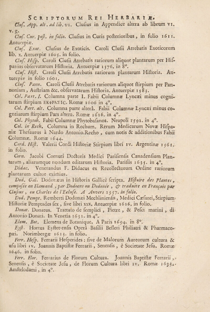 Scriptorum Rei Herbari m* Ctuf App. ait. ad lib.vi. Clufius in Appendice altera ab librum vi» v» g. Cluf Cur. poj}. in folio. Cludus in Curis pofterioribus 3 in folio 161 r, Antuerpiae. Cluf Exot, Cludus de Exoticis. Caroli Clufii Atrebatis Exoticorum lib. x. Antuerpiae i6oj. in folio. Cluf Hfp. Caroli Cludi Atrebatis rariorum aliquot plantarum per Hid» panias obfervatarum Hiftoria. Antuerpiae 1576. in 8°. Cluf Hifl. Caroli Cludi Atrebatis rariorum plantarum Hiftoria, An- tuerpiae in folio 1601. Cluf Pann. Caroli Cludi Atrebatis rariorum aliquot ftirpium per Pan¬ noniam , Auftriam &c. obfervatarum Hiftoria. Antuerpiae 1583. 'Coi. Part. /. Columna parte I. Fabii Columnas Lyncaei minus cogni¬ tarum ftirpium EK<t>PA2Ic. Romae 1606 in 40, Coi. Part. ait. Columna parte altera. Fabii Columnae Lyncaei minus co- gntiarum ftirpium Pars altera*. Romae 1616. in 4°,. Coi. Phytob. Fabii Columnae Phytobafanos. Neapoli 1/91. in 4°. Coi. in Rech, Columna in Rechum. Rerum Medicarum Novae Hifpa* m& Thedaurus a Nardo Antonio.Recho 5 cum notis & additionibus Fabii Columnre. Romae 1644. , Cord. Hifl. Valerii Cordi Hiftoriae Stirpium libri iv. Argentinae in folio, Corn. Jacobi Cornuti Dodoris Medici Paridends Canadendum Plan¬ tarum 5 aliarumque nondum editarum Hiftoria. Paridis 1635. in 40, Didac. Venerandus F. Didacus ex Recolledorum Ordine rariorum plantarum cultor eximius. Dod. Gal. Dodonaeus in Hiftoria Gallice fcripta. Hiftoire des plantes x compofee en Flamand 3 par Dodoens ou Dodonee , & traduite en Franpois par Clufius 3 ou Charles de PEelufe. A Anvers 15 57. in folio. Dod. Pempt. Remberti Dodonaei Mechlinienfis, Medici Caefarei, Stirpium Hiftoriae Pemptades fex , dve libri xxx. Antuerpiae 1616. in folio. Donat. Donatus. Trattato de femplici , Pietre a &■ Pefci marini 3 di Antonio Donati. In Venetia 1631. in 40» Elem. Bot. Elemens de Botanique. A Paris 1694. in 8°. Eyft. Hortus Eyftenenfis Opera Badlii Befteri Philiatri &: Pharmaco* paei. Norimbergs 1613. in folio. Ferr. Hefp0. Ferrarii Hefperides : dve de Malorum Aureorum cultura & ufu libri iv. Joannis Baptiftae Ferrarii , Senendis 5 e Societate Jefu» Romae 2646. in folio. Ferr. Flor. Ferrarius de Florum Cultura. Joannis Baptiftae Ferrarii 3 * Senends , e Societate jedu 5 de Florum Cultura libri iv, Romae 16$ 5** Amftelodami ■> in 40,