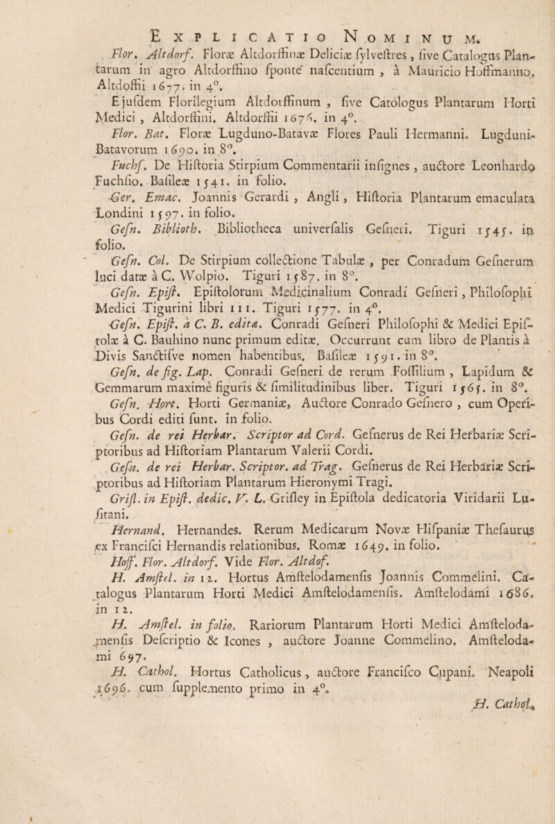 Flor. Altdorf. Floras Altdorffinas Delicias fylveftres, (ive Catalogus Plan¬ tarum in agro Altdorffino fponte nafcentium , a Maurieio Hoffmamio. Aitdoffii 1677, in 40. E jufdem Florilegium Altdorffinum , fi ve Catologus Plantarum Horti Medici, Altdorffini, Altdorffii 1676. in 40, Flor. Bat. Florae Lugduno-Batavae Flores Pauli Hermanni. Lugduni- Batavorum 1690, in 8°. Fuchf. De Hiftoria Stirpium Commentarii infignes, auctore Leonliardo Fuchfio. Badlete 1541. in folio. ■Ger. Ernac. Joannis Gerardi , Angli, Hiftoria Plantarum emaculata Londini 1597. in folio. Gefn. Blblioth. Bibliotheca univerfalis Gefneri, Tiguri 154/. ia folio. Gefn. Coi. De Stirpium colledione Tabulae , per Conradum Gefnerum luci datas aC Wolpio. Tiguri 1587. in 8°. Gefn. Epifl. Epiftolomm Medicinalium Conradi Gefneri, Philofophi Medici Tigurini libri 111. Tiguri 1/77. in 40. -Gefn. Epifl. d C. B. edita. Conradi Gefneri Philofophi & Medici Epii- tolae a G. Bauhino nunc primum editae. Occurrunt cum libro de Plantis a Divis Sandifve nomen habentibus. Bafileae 1591.1118°. Gefn. de fig. Lap. Conradi Gefneri de rerum Fodilium , Lapidum Sc Gemmarum maxime figuris Sc fimiiitudinibus liber. Tiguri 1565. in 8°. Gefn. Hort. Horti Germaniae, Audtore Conrado Gefnero , cum Operi¬ bus Cordi editi funt. in folio. Gefn. de rei Herharr Scriptor ad Cord. Gefnerus de Rei Herbariae Scri¬ ptoribus ad Hiftoriam Plantarum Valerii Cordi. Gefn. de rei Herbar. Scriptor, ad Trag. Gefnerus de Rei Herbariae Scri¬ ptoribus ad Hiftoriam Plantarum Hieronymi Tragi. Grifl.in Epifl. dedic. VL. Grifley in Epiftola dedicatoria Viridarii Lu« fitani. Hernand. Hernandes. Rerum Medicarum Novae Hifpaniae Thefaurus £x Francifci Hernandis relationibus. Romae 1649. in folio. Hoff, Flor. Altdorf. Vide Flor. Altdof. H. Amfled. in 12, Hortus Amftelodamenfis Joannis Commelini. Ca¬ talogus Plantarum Horti Medici Amftelodamenfis, Amftelodami itfSd. in 1 2. H. Amflel. in folio0 Rariorum Plantarum Horti Medici Anlfteloda- .rnenfts Defcriptio & Icones , a udiore Joanne Commelino, Amfteloda* mi 697, H. Cathol. Hortus Catholicus, audtore Francifco Cppani, Neapoli 1696. cum fupplemento primo in 4°« H. Cathof