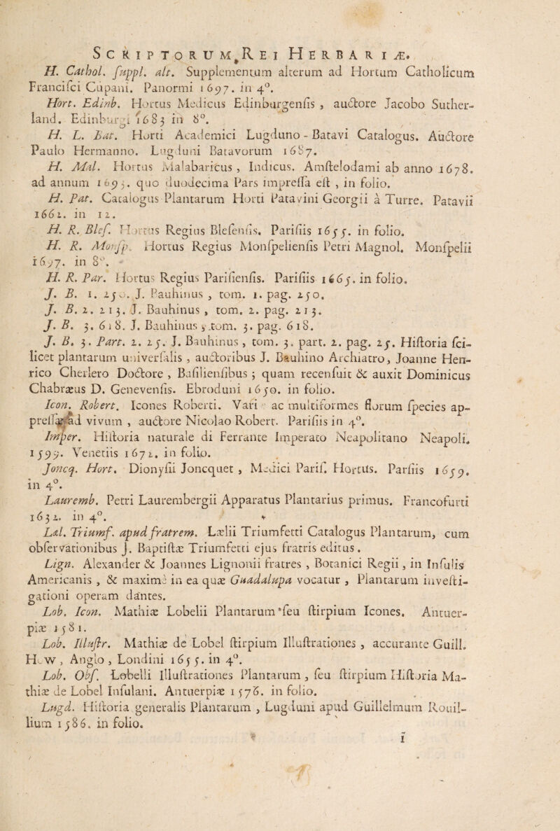 H. CathoL fuppl. ait. Supplementum alterum ad Hortum Catholicum Francifci Cupam. Panormi 1697. in 40. Hort. Edinb. Hortus Medicus Edinburgenfis , a udiore Jacobo Suther- land. Edinbur.n 16 8 3 in 8°. H. L. Eat. Horti Academici Lugduno - Batavi Catalogus. Audlore Paulo Hermanno. Lugduni Batavorum 1687. H. Mal* Hortus Jvlalabaritus , Indicus, Amftelodami ab anno j678. ad annum 16.95. quo duodecima Pars impreila ell , in folio. H. Pat. Catalogus Plantarum Horti Patavini Georgii a Turre. Patavii 1661. in 12. H. R. Blef. Hortus Regius Blefeniis. Paridis 16j in folio. H. R. Morfp, Hortus Regius Monfpeiienbs Petri Magnol. Monfpelii 16^7. in 8°. - H. R. Par. Hortus Regius Parifienfis. Paridis 166j. in folio. J. B. 1. 2jo. J. Bauhmus , tom. i.pag. 25o. J. B. 1. 213. J. Bauhmus , tom, 1. pag. 213. J. B. 3. 61 8, J. Bauhinus, .tom, 3, pag. 6 18. J. Bt 3. Pan. 1. 25. I. Bauhinus > tom. 3. part. 1. pag. ij. Hiftoria fc R licet plantarum univerfalis , audloribus J. Btuhino Archiatro, Joanne Hen- rico Cherlero Dodlore , Badlieniibus ; quam recenfuit 6c auxit Dominicus Chabrteus D. Genevends. Ebroduni 1650. in folio. Icon. Robert. Icones Roberti. Vari r- ac multiformes florum fpecies ap- prei% ai vivum , a udiore Nicolao Robert. Paridis in 40. Jmper. Hilloria naturale di Ferrante Imperato Neapolitano Neapoli* 1 Veneriis 1672, in folio. Joncq. Hort. Dionyfii Joncquet , Medici Parif. HortUs. Pardis 1 in 40. Lauremb. Petri Laurembergii Apparatus Plantarius primus. Francofurti 163 l, in 40. v Ld. Triumf\ apud fratrem* Ladii Triumfetti Catalogus Plantarum, cum obfervationibus j. Baptidas Triumfetti ejus fratris editus . Lign. Alexander & Joannes Lignonii fratres , Botanici Regii, in Infulis Americanis , & maxime in ea quae Guadalupa vocatur , Plantarum invehi» gationi operam dantes. Lob. Icon. Mathiae Lobelii Plantarum Teu ftirpium Icones. Antuer- pias 1581. Lob. Illufir. Mathiae de Lobel ftirpium Illuftrationes , accurante GuilL H w, Anglo , Londini 16 j 5. in 40, Lob. Obf% Lobelii illuftrationes Plantatum , (eu ftirpium Hiftoria Ma- thise de Lobel Infulani. Antuerpi# 1576. in folio. Lugd. Hiftoria .generalis Plantarum , Lugduni apud Guillelrnum Rouil- lium 15 8 6. in folio, ♦ 1 /