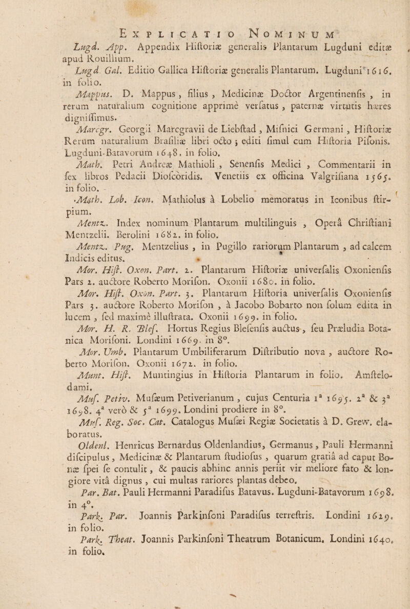 Lugd. App. Appendix Hiftorise generalis Plantarum Lugduni editae apud Rouillmm. Lugd Gal. Editio Gallica Hiftoriae generalis Plantarum. LugdunLi 616. in folio. Mappns. D. Mappus } filius > Medicinae Dodor Argentinenfis , in rerum naturalium cognitione apprime vadatus , paternae virtutis haeres digniffimus. Aiarcgr. Georgii Marcgravii de Liebftad , Mifnici Germani y Hiftoriae Rerum naturalium Brafiliae libri odo j editi fimul cum Hiftoria Pifonis. Lueduni-Batavorum 1648 » in folio, Math. Petri And reae Mathioli , Senentis Medici , Commentarii in fex libros Pedacii Diofcdridis. Venetiis ex officina Valgrifiana ij6j0 in folio. - 'M&th. Lob. Icon. Mathiolus a Lobelio memoratus in Iconibus ftir- j e pium. Mentz». Index nominum Plantarum multilinguis , Opera Chriftiani Mentzelii. Beroiini 1682. in folio. Alente. Pag, Mentzelius , in Pugillo rariorum Plantarum 5 ad calcem Indicis editus. * Alor. Hifl. Qxen. part. 1. Plantarum Hiftorite univerfalis Oxonienfis Pars 2. audore Roberto Morifon. Oxonii 1680. in folio. Mor. Hfl. Oxon. Part. 3. Plantarum Hiftoria univerfalis Oxonienfis Pars 3. audore Roberto Morifon , a Jacobo Bobarto non folum edita in lucem y fed maxime illuftraca. Oxonii 1699. in lolio. Mor. H. R, \ Hortus Regius Blefenfis audus y feu Praeiudia Bota¬ nica Morifoni. Londini 1669. 211 8°. Mor. JJmb. Plantarum Umbiliferarum Difiributio nova 9 audore Ro¬ berto Morifon. Oxonii 1672. in folio. Aiunt. Hifl. Muntingius in Hiftoria Plantarum in folio. Amftelo- dami. Mnf. Petiv. Mufieum Peti veri anum , cujus Centuria ia 1695. is 3c f i6y$. 4a vero & f 1699. Londini prodiere in 8°. Mnf. Reg. Soc. Cat. Catalogus Mufsei Regiae Societatis a D. Grevv. ela¬ boratus. Qldenl. Henricus Bernardus Oldenlandius9 Germanus 3 Pauli Hermannl difcipuius, Medicina & Plantarum ftudiofus 3 quarum gratia ad caput Bo¬ nae fpei fe contulit > & paucis abhinc annis periit vir meliore fato & lon¬ giore vita dignus 9 cui multas rariores plantas debeo. Par. Bat. Pauli Hermannl Paradifus Batavus. Lugduni-Batavorum 1698, 0 O «14. , Park. Par. Joannis Parkinfoni Paradifus terreftris. Londini 1629, in folio. Park. The at. Joannis Parkinfoni Theatrum Botanicum. Londini 1640. in folio.