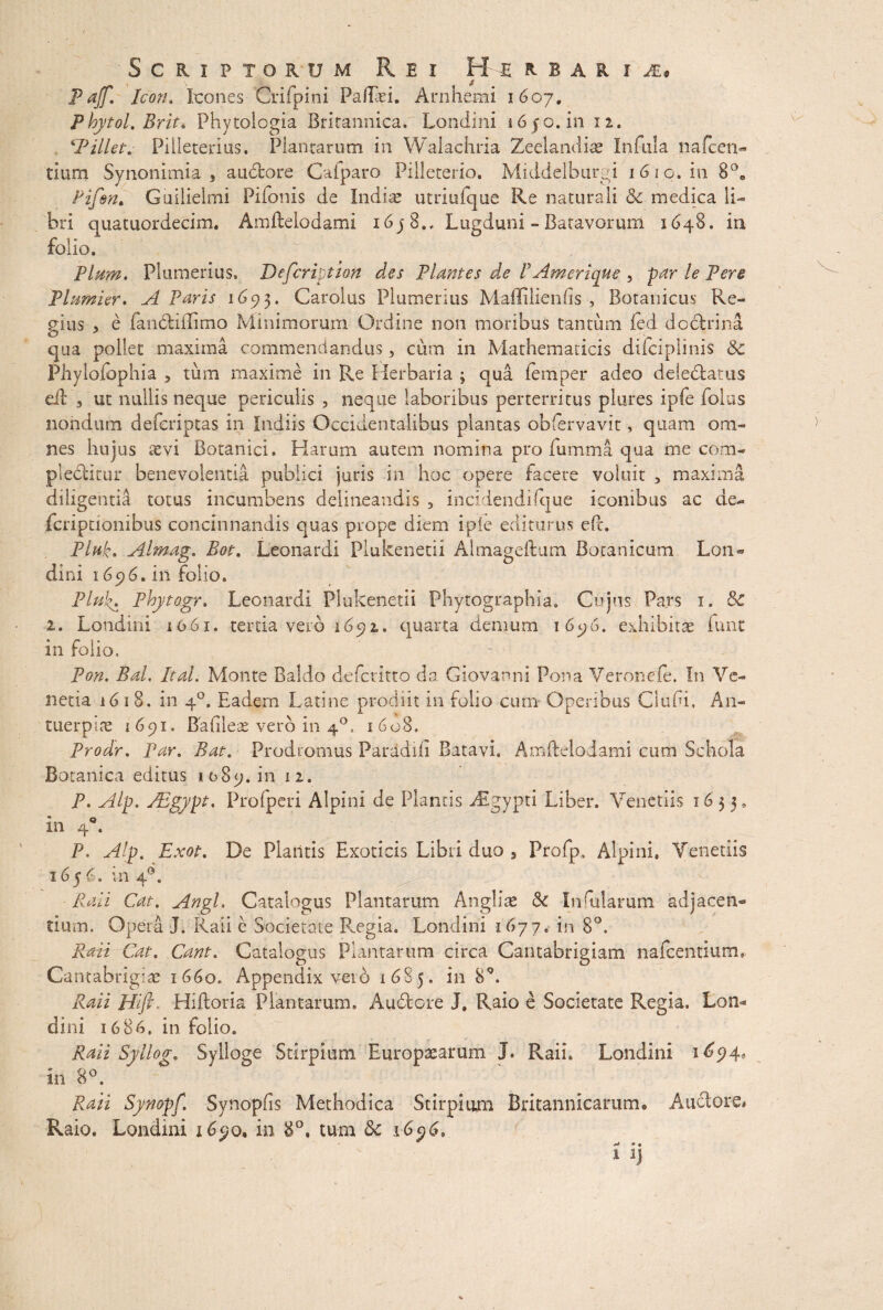 Scriptorum Rei H u b a r i Pajf. Icon. Icones Crifpini Paftad. Arnhemi 1607, Phytol. Brit* Phytologia Britannica, Lonciini 16 50. in 12. ‘PilletPllleterius. Plantarum in Walachria Zeelandias Infula nafcen- tium Synonimia , audtore Cafparo Pilleterio. Middelburgi 16.10. in 8°0 Pifsn. Guilielmi Pifonis de Indite utriufque Re naturali & medica li¬ bri quatuordecim. Amftelodami 16 j 8., Lugduni - Batavorum 1648. in folio, '' Pium. Plumerius, Defcription des Plantes de P Am erique , par le Pere Plumier, A Paris 1093. Carolus Plumerius Maffilienfis , Botanicus Re¬ gius , e fandtiflimo Minimorum Ordine non moribus tantum fed dodirina qua pollet maxima commendandus, cum in Mathematicis difciplinis & Phylofophia , tum maxime in Re Herbaria ; qua fernper adeo delediatus eft d ut nullis neque periculis , neque laboribus perterritus plures ipfe (olus nondum deferiptas in ludiis Occidentalibus plantas obfervavit, quam om¬ nes hujus aevi Botanici. Harum autem nomina pro fumma qua me com¬ plebitur benevolentia publici juris in hoc opere facere voluit , maxima diligentia totus incumbens delineandis 3 incidendifque iconibus ac de** fcripdonibus concinnandis quas prope diem ipie editurus efL Piuk. Almag. Bot. Leonardi Plukenetii Almageftum Botanicum Lon- dini 1696. in folio. Plfik. Phytogr. Leonardi Plukenetii Phytographia, Cujus Pars 1. Sc 1. Londini 1061. tertia vero 1692. quarta demum 1696. exhibitae funt Pon. Bal. It ai. Monte Baldo defcdtto da Giovanni Pona Veronefe. In Ve¬ netia i <51 8. in 40. Eadem Latine prodiit in folio cum Operibus Cludi, An- tuerpite 1691, Bafileae vero in 4°. 1608. Prodr. Par. Bat. Prodromus Paradili Batavi. Amftelodami cum Schola Botanica editus 1589. in 12. P. Alp. PEgypt. Pro (peri Alpini de Plantis Argypti Liber. Veneriis 1633. • Q m 4 . 1656. in 40. Raii Cat. Angi, Catalogus Plantarum Angliae &c Infularum adjacen¬ tium. Opera I. Raii e Societate Regia. Londini 1677. in 8°, Raii Cat. Cant. Catalogus Plantarum circa Cantabrigiam nafcentium» Cantabrigise 1660. Appendix vet6 16S5. in SQ. Raii Hift. Hiftoria Plantarum. Audiere J. Raio e Societate Regia. Lon¬ dini 1686, in folio. Raii Syllog. Sylloge Stirpium Europtearum J. Raii. Londini 1^94« in 8°. Raii Synopf, Synopfis Methodica Stirpium Britannicarum® Anciore* Raio. Londini 1690® in 8°. tum & 16$6, 1 aj \>