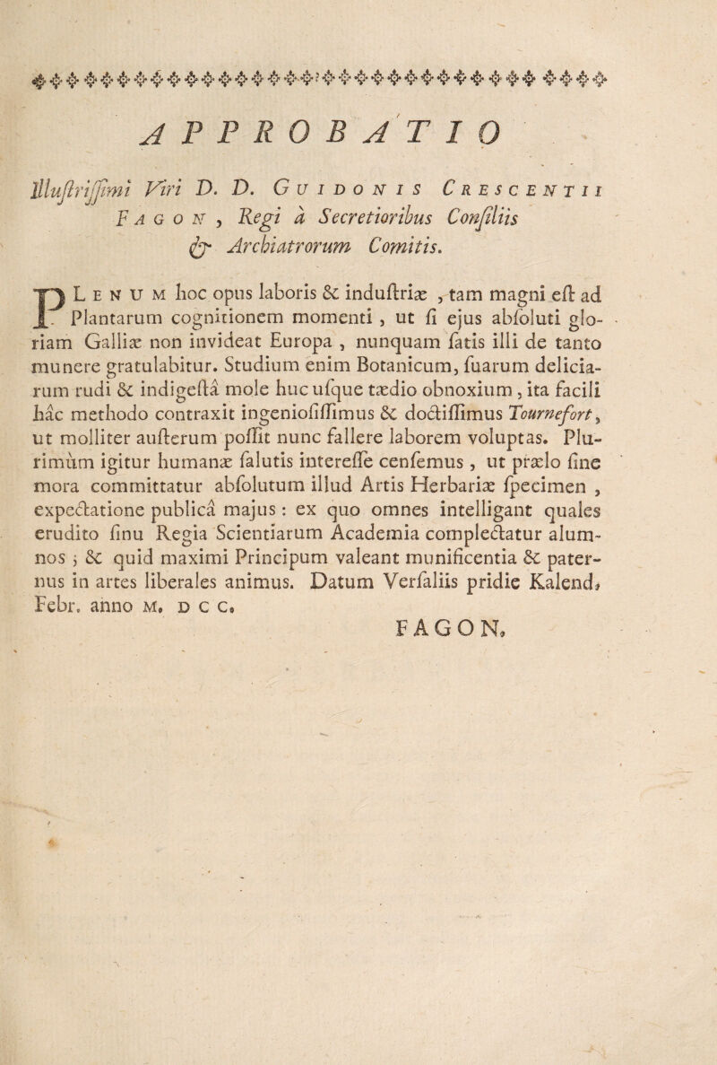 4'4• 4 4444444444 4444*4* 444444444 444* 4444 approbatio lllufirtjjtmi Viri D. D. G u i d o n i s Crescenti i F a g o jst y Regi a Secretioribus Confiliis Archiatrorum Comitis. PLenum hoc opus laboris & induftrias , tam magni effc ad Plantarum cognitionem momenti , ut fi ejus abfoluti glo¬ riam Gallice non invideat Europa 5 nunquam fatis illi de tanto munere gratulabitur. Studium enim Botanicum, Iliarum delicia¬ rum rudi Se indigefia mole hucufque taedio obnoxium , ita facili hac methodo contraxit ingeniofiflimus 3c dodiflimus Tournefort, ut molliter aufterum poffit nunc fallere laborem voluptas. Plu¬ rimum igitur humanae falutis interefle cenfemus, ut prxlo fine mora committatur abfolutum illud Artis Herbariae fpecimen , expedatione publica majus: ex quo omnes intelligant quales erudito finu Regia Scientiarum Academia compledatur alum¬ nos 5 quid maximi Principum valeant munificentia & pater¬ nus in artes liberales animus. Datum Verfaliis pridie Kalend* Febr* anno m, dcc, FAGON,