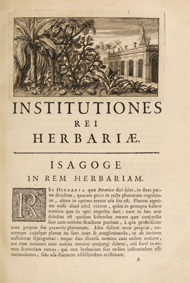 HERBARI M. ISAGOGE IN REM HERBARIAM. Es H erba ri A quas Botanice dici folec ,in duas par¬ tes dividitur , quarum prior in redfca plantarum cognitio¬ ne 3 altera in optimo earum ufu fica eft. Plantas appri¬ me nolle aliud nihil videtur, quam in promptu habere nomina quas iis apte impolita funt : nam in hac arte delemus eft quidam habendus eorum quae conjundla funt cum notione ftru&urae partium, aqua proficifcitur nota propria feu %*pe&ic7Hf plantarum. Idea fcilicet nota: propriae, no¬ menque cujufque plancte ita funt inter fe conglutinanda , ut ab invicem nullatenus fejungantur : neque duo diverfa nomina cum eadem -notione, aut duae notiones cum eodem nomine conjungi debent, nili forte in eo¬ rum fententiam eamus , qui rem herbariam line ordine inftituendam die contendentes, folo ufu diuturno addifeendam exiflimant* A