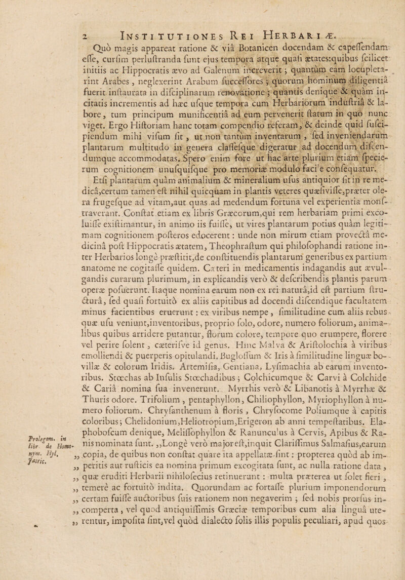 Troleyonu In libr de Homo- nym. Hyl, Jwric. 33 33 3) 33 2 Institutiones Rei Herbari <€, Quo magis appareat ratione &c via Botanicen docendam & capeflendam effe, curfim perluftranda funt ejus tempora atque quafi etatestquibus fcilicet: initiis ac Hippocratis aevo ad Galenum iilcreverit ; quantum eam locupleta- rint Arabes, neglexerint Arabum fuccelfores quorum hominum diligentia fuerit inftaurata in difciplinarum renovatione ; quantis denique & quam in¬ citatis incrementis ad haec ufque tempora cum Herbariorum induftria & la¬ bore 3 tum principum munificentia ad eum pervenerit {latum in quo nunc viget. Ergo Hiftoriam hanc totam compendio referam, & deinde quid fufci- piendum mihi vifum fit , ut non tantum inventarum , ied inveniendarum plantarum multitudo in genera clafielque digeratur ad docendum difc en- dumque accommodatas. Spero enim fore ut hac arte plurium etiam (pecie- rum cognitionem unufquifque pro memoria modulo faci e confequatur. Etfi plantarum quam animalium & mineralium ufus antiquior fit in re me¬ dica,certum tamen efi nihil quicquam in plantis veteres quefivifle,preter ole¬ ra frugefque ad vitam,aut quas ad medendum fortuna vel experientia mond- traverant. Conflat etiam ex libris Grecorurmqui rem herbariam primi exco¬ lui de exiftimantur, in animo iis fuiile, ut vires plantarum potius quam legiti¬ mam cognitionem pofleros edocerent: unde non mirum etiam provedla me¬ dicina poft Hippocratis tetatem, Theophraflum qui philofophandi ratione in¬ ter Herbarios longe prefiitit,de conflituendis plantarum generibus ex partium anatonae ne cogitafle quidem. Cateri in medicamentis indagandis aut evul¬ gandis curarum plurimum, in explicandis vero & defcribendis plantis parum opere potuerunt. Itaque nomina earum non ex rei natura,id eft panium firu- dlura, fed quafi fortuito ex aliis capitibus ad docendi difcendique facultatem minus facientibus emerunt: ex viribus nempe , fimilitudine cum aliis rebus que ufu veniunt,iiiventoribus, proprio folo, odore, numero foliorum, anima¬ libus quibus arridere putantur, florum colore, tempore quo erumpere, florere vel perire folent, ceterifve id genus. Hmc Malva & Ariflolochia a viribus emolliendi & puerperis opitulandi. Buglofium &c Iris a fimilitudine lingue bo- • ville . & colorum Iridis. Artemifia, Gentiana, Lyfimachia ab earum invento¬ ribus. Stcechas ab Infulis Stoechadibus; Colchicumque Carvi a Colchide & Caria nomina fua invenerunt. Myrrhis vero & Libanotis a Myrrhe Sc Thuris odore. Trifolium , pentaphyllon, Chiliophyllon, Myriophyllon a nu¬ mero foliorum. Chryfanthenum a floris , Chryfocome Poliumque a capitis coloribus; Chelidonium,Heliotropium,Erigeron ab anni tempeflatibus. Eia- phobofcum denique, Melifibphyllon & Ranuncu]us a Cervis, Apibus & Ra¬ nis nominata funt. ,,Longe vero ma jor efi,inquit Clariflimus Salmafius,earurn copia, de quibus non confiat quare ita appellateTmt: propterea quod ab im¬ peritis aut rufiicis ea nomina primum excogitata funt, ac nulla ratione data, que eruditi Herbarii nihilofecius retinuerunt : multa preterea ut folet fieri, temere ac fortuito indita. Quorundam ac fortafie plurium imponendorum certam fuifie auctoribus fuis rationem non negaverim ; fed nobis prorfus in- , comperta s vel quod antiquillimis Grecie temporibus cum alia lingua ute¬ rentur, impofita fint,vel quod dialedto folis illis populis peculiari, apud quos-