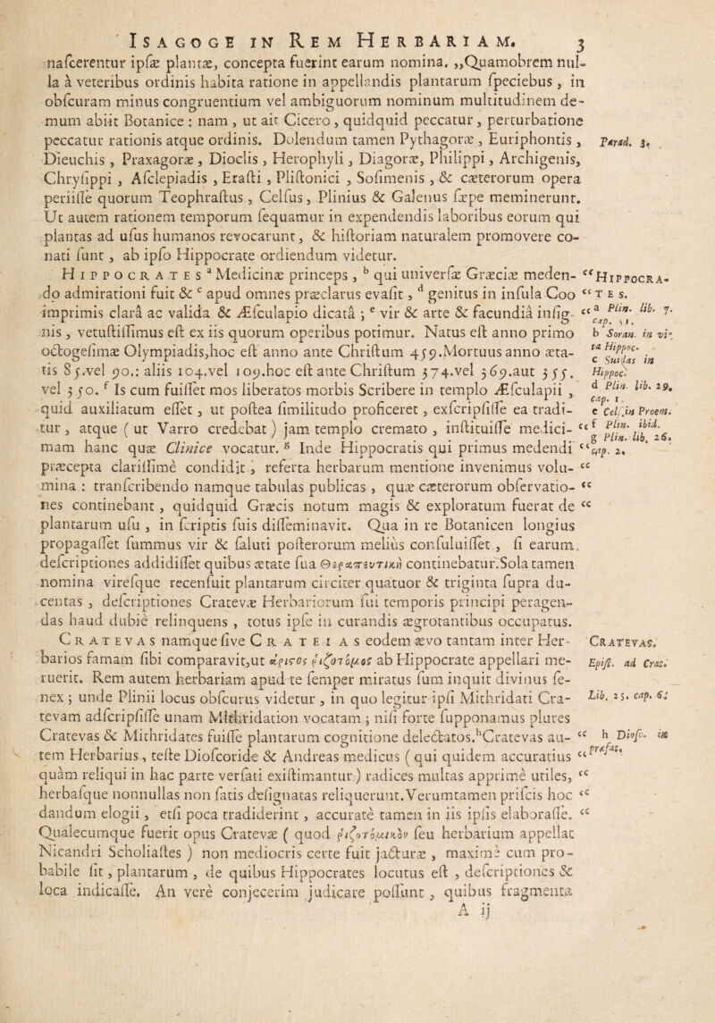 IPaYAd» Jj ct T E S. cC a /l&. SI. b Soran. in vi ta Hippoc c Suidas in Hippoc) d Plin- 7* 'Isagoge in Rem Herbariam, 3 nafcerentur ipfe plantae,, concepta fuerint earum nomina. ,,Quamobrem nul¬ la a veteribus ordinis habita ratione in appellandis plantarum fpeciebus, in obfcuram minus congruendum vel ambiguorum nominum multitudinem de¬ mum abiit Botanice : nam , ut ait Cicero, quidquid peccatur, perturbatione peccatur rationis atque ordinis. Dolendum tamen Pythagorae, Euriphontis , Dieuchis , Praxagorse , Dioclis, Herophyli, Diagora, Philippi, Archigenis, Chryfippi , Afclepiadis , Eradi , Plidonici , Sodmenis , & ceterorum opera periille quorum Teophradus, Celfus, Plinius & Galenus depe meminerunt. Ut autem rationem temporum fequamur in expendendis laboribus eorum qui plantas ad ufus humanos revocarunt, & hidoriam naturalem promovere co¬ nati funt, ab ipfo Hippocrate ordiendum videtur, Hippocrates3 Medicinas princeps, b qui univerfae Graeciae meden- ce Hippocra do admirationi fuit 3c c apud omnes praeclarus evafit, d genitus in infula Coo imprimis clara ac valida &c dEfculapio dicata ;e vir & arte &: facundia in (ig¬ nis , vemdillimus ed ex iis quorum operibus potimur. Natus ed anno primo octogefim^ Olympiadis,hoc ed anno ante Chridum 459.Mortuus anno aeta¬ tis 8j.vel 90.: aliis 104.vel 109.hoc ed ante Chridum 574.vel 569.aut 575. vel 3 jo.f is cum fuidet mos liberatos morbis Scribere in templo i£fculapii , ^ PLl*' *lb* quid auxiliatum edet, ut podea dmilitudo proficeret, ex feri p fi de ea tradi- e?celi]in Proem, tur , atque (ut Varro credebat) jam templo cremato, inftituifle medici- cc* 1^26 mam hanc qux Clinice vocatur. g inde Hippocratis qui primus medendi 2, pnecepta clariflime condidit, referta herbarum mentione invenimus volu- cc mina : tranferibendo namque tabulas publicas , quae octerorum obiervatio- <c nes continebant, quidquid Graecis notum magis & exploratum fuerat de plantarum ufu , in {criptis fuis dilleminavit. Qua in re Botanicen longius propagafiet fummus vir & faluti poderorum melius confuluiffet , fi earum, deferiptiones addidiflet quibus-aetate fua ©£fstT5t/T/xd continebatur.Sola tamen nomina virefque recenfuit plantarum circiter quatuor triginta fupra du¬ centas , deferiptiones Cratevas Herbariorum fui temporis principi peragen¬ das haud dubie relinquens , totus ipfe in curandis aegrotantibus occupatus. Cratevas namque live Ciute: as eodem aevo tantam inter Her¬ barios famam fibi comparavit,ut fi£o7o(Jits ab Hippocrate appellari me¬ ruerit. Rem autem herbariam apud te femper miratus fum inquit divinus Ce¬ nex ; unde Plinii locus obfcurus videtur , in quo legitur iph Mithridati Cra- revam adfcripfide unam Mtthridauon vocatam ; nifi forte (apponamus plores Cratevas & Mithridates fuide plantarum cognitione delectatos.hGratevas au¬ tem Herbarius, tede Diofcoride & Andreas medicus ( qui quidem accuratius quam reliqui in hac parte verfari exidimantur) radices multas apprime utiles, herbalque nonnullas non fatis defignatas reliquerunt. Verumtamen prifeis hoc dandum elogii, etfi poca tradiderint, accurate tamen in iis ipiis elaborafie. Qualecumque ruerit opus Cratevas ( quod fi(oro/bunav feu herbarium appellat Nicandri Scholiades ) non mediocris certe fuit jadturas , maxime cum pro¬ babile fit, plantarum , de quibus Hippocrates locutus ed , deferiptiones & loca indicafle, An vere conjecerim judicare poliunt, quibus fragmenta ' ' 1 a ii Cratevas. EpijL ad Cuti Lib, 25. cap, 6i cc cc <c «g* * h D iofc* pfa