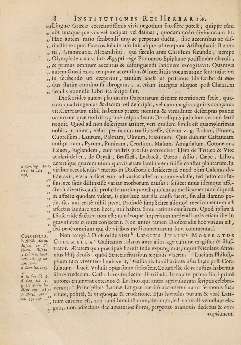 / 3? 33 3 INSTITUTIONES R E I HEIBAU &. {Linguae Graecae exercitatiflimis viris negotium faceffere poteft \ quippe cum 5,j!ubi unaquaeque vox vel incipiat vel definat , quodammodo divinandum fit. Haec autem ratio fcribendi uno ac perpetuo dudtu , fine accentibus ac dif- 3, tincHone apud Graecos fola in ufu fuit ufque ad tempora Ariftophanis Bizan- ,, tii , Grammatici Alexandrini , qui faeculo ante Chriftum fecundo , nempe Olympiade c xl v. fub Algypti rege Ptolomaeo Epiphane potiflimum claruit * dc primus omnium accentus & diftinguendi rationem excogitavit. Quamvis .3 autem Graeci ex eo tempore accentibus &interftitiis vocum atque lente miarum. 3, in feribendo uti ceperint 5 tantum abeft ut priftinus ille fcribei di mo* a, dus ftatim omnino fit abrogatus , ut etiam integris aliquot poft ChriltUil 33 feculis nonnulli Libri ita feripti fint. Diofcorides autem plantarum fexcentarum circiter mentionem fecit, qua¬ rum quadringentas tk decem vel defcripdt, vel cum magis cognitis compara¬ vit. Caeterarum nihil habemus praeter nomina & vires.Inter deferiptas pauese occurrunt qus noftris optime refpondeant.De reliquis judicium certum ferri nequit. Quod ad non deferiptas attinet, veri quidem fimile eft quamplurimas nobis, ut aiunt, velati per manus tradkas ede, Oleam v. g. Rofam, Pinum, Cuprelfum j Laurum, Palmam, Ulmum, Fraxinum. Quis dubitat Caftaneam antiquorum , Pyrum, Punicam, Cerafum, Malum, Amigdalum, Cotoneam* Ficum, Juglandem , cum noftris prorfus convenite? Idem de Tritico & Vke cenferi debet, de Oryza , Braflica, Ladtuca, Porro , Allio , Caepe , Lilio, j 5) caeterifque quarum ufum quavis aetate familiarem fuifle confiat plantarum.In ^ viribus recenfendis3 merito in Diofcoride defideres id quod olim Galenus de- fideravit, varia fcilicet eum ad varios affectus comtnenda.de, fed jufto confu- fius,nec fatis diftinxiffe varias morborum caufas: fcilicet unus idemque affe¬ ctus a diverfis cauds proficifcitunitaqueeft quidem ut medicamentum aliquod in affeCtu quodam valeat, fi ejus haec aut illa caula fuerit, ftn alia damno po- tius fit, aut certe nihil juvet. Proinde (impliciter aliquod medicamentum ad j;s affectus laudare non licet, nid habita dmul ratione cautarum. Quod ipfum a Diofcoride faCtum non eft: ut adeoque imperitum medendi artis etiam ille in gravi (limos errores conjecerit. Non unius tamen Diofcoridis hoc vitium eft * fed pene omnium qui de viribus medicamentorum funt commentati. Non longe a Diofcoride vixit b Lucius Junius Moderatus Columel l a c Gaditanus, clarus ante alios agriculturae magifter & illuf. O O trator. Aetatem qua praecipue floruit inde expungimus,inquit Nicolaus Anto¬ nius HHpalenfis, quod Senecis fratribus aequalis vixerit, d Lucium Philofo- phum tum viventem laudaverit,e Gallionis familiaritate ufus fit,ac poft Con¬ ti idem Uh.i>cap. fulatum r Lucii Volufii opus Tuum fcripferit.Columellae de reruftica habemus libros tredecim. Caftiodorus fexdecim illi tribuit. In capite primo libri primi autores enumerat externos & Latinos,qui antea agriculturam Icriptis celebra- aien eap verant. h Principibus Latinae Linguae merito accenletar autor fermonis fua- h Bmh Mv. vitate, politia, & vi quoque &c eruditione. Ejus hortulus purum & vere Lati- S7° Cmt?' 7',} num carnem eft, non tumidum,inflatum,abfonum;fed naturali venuftate-ele- ^ ggns, non adfedans declamatorios flores, perpetuae orationis dedecus & cor¬ ruptionem. ,a Cornng. ■zrod. in s!rt med. 33 33 33 33 O CoiUMELI A. h fifiicol. tAnion. Uifpal. in Bi- llioth. Ilifipan- <c Colimell.Lib.%. cap. »6. & de- xult. bm. e In fine lib- 5>. f Csp. lib. i. 2 De divin- le- •T7 Jib. (