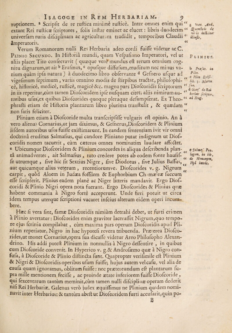 cc cc Isagoge in Rem Herbariam* 9 ruptionem. a Scripiit de re ruftica minime ruftice. Inter omnes enim qui extant Rei rufticae fcriptores , folis inftar eminet ac elucet: libris duodecim C£ univerfam ruris difciplinam ac agriculturam tradidit, temporibus ClaudiiCl Imperatoris. €C Verum Romanorum nulli Res Herbaria adeo cordi fui Ile videtur ac C. Plinio Secundo. In Hiitoria mundi, quam Vefpafiano Imperatori, vel ut aliis placet Tito confecravit ( quasque vere mundus eft rerum ominum cog¬ nitu dignarum,ut ait b Eraimus,c opufque diftiifum,eruditum nec minus va¬ rium quam ipfa natura ) k duodecimo libro obiervante d Gefnero ufque ad vigeiimum feptimum , variis omnino modis de ftirpibus tradfcat, philofophi- ce, hiftorice, medice, ruftice, magice &c. magna pars Diofcoridis fcriptorum in iis repentur,cum tamen Diofcoridem ipfe nufquam citet; aliis nimirum au- toribus ufus,ex quibus Diofcorides quoque pleraque defumpferat. Ex Theo- phrafti etiam de Hiftoria plantarum libro plurima tranftulit , &c quadam non fatis feliciter. Plinium edam a Diofcoride multa tranfcripftfte vulgaris eft opinio. An i vero aliena? Cornarius,ut jam diximus, &c Gdnerus,Diofcoridem &c Plinium iifdem autoribus ufos fuiile exiftimarunt. In eandem fententiam ivit vir omni dodtrina eruditus Salmafms, qui candore Pliniano putat indignum ut Diof¬ coridis nomen tacuerit , cum caeteros omnes nominatim laudare affcdbet. e Ubicumque Diofcoridem & Plinium concordes in aliqua defcribenda plan¬ ta animadvertes, ait Salmafius, tuto credere potes ab eodem fonte haufift fe utrumque > live hic fit Sextius Niger , ftve Diodotus , live Julius Baftus, aut quicumque alius veterum , recentiorumve. Diofcorides v. g. Nigrum carpit, quod Aloem in Judaea foffilem Sc Euphorbiam Ch-maerete fuccum efte fcripferit, Plinius eadem plane ac Niger litteris mandavit. Ergo Diof- coridi &c Plinio Nigri opera nota fuerant. Ergo Diofcorides & Plinius quas habent communia a Nigro forte acceperunt. Unde fieri potuit ut circa idem tempus uterque fcriptioni vacaret infcius alterum eidem operi incum- a jini, QicHfleit dt t>i is illino, illufir. Plinius» b Prtfat. in Piin. c Plin. Efi¬ lia. 5. Marce fiuo. d Genfi dg-Rg» herbar fcriptw ai Tragt cc cc cc cc cc cc :e. Haec ii vera fint, famae Diofcoridis nimium detrahi debet, ut furti crimen a Plinio avertatur: Diofcorides enim graviter laceraftet Nigrum,quo tempo¬ re ejus fcrinia compilabat , cum maxima pars operum Diofcoridis apud Pli¬ nium reperiatur, Nigro in hac hypotefi revera tribuenda. Prae^rea Diofco- rides,ut monet Cornarius,opera fua dicafte videtur Areo Philofopho Alexan¬ drino. His addi poteft Plinium in nonnullis a Nigro deftentire , in quibus cum Diofcoride convenit. In Hyperico v. g.& Andro&mo quae ai Nigro con- fufa, a Diofcoride &c Plinio diftindfca funt. Quapropter veriftmile eft Plinium & Nigri & Diofcoridis operibus ufum fuifle; hujus autem vel cafu, vel alia de caufa quam ignoramus, oblitum fuifte: nec praetereundum eft plantarum fu- pra mille mentionem fecifte , ac proinde aetate inferiorem fuiffe Diofcoride , qui fexcentarum tantum meminit,cum tamen nulli difciplinae operam dederit nifi Rei Herbariae. Galenus vero judex aequiftimus ne Plinium quidem nomi¬ navit inter Herbarios: & tantum abeft ut Diofcoridem furti accufarit,qum po¬ li e Sdmaf: Pr&«, legom, in Uh9 de Homonym^ Hyl intrk*