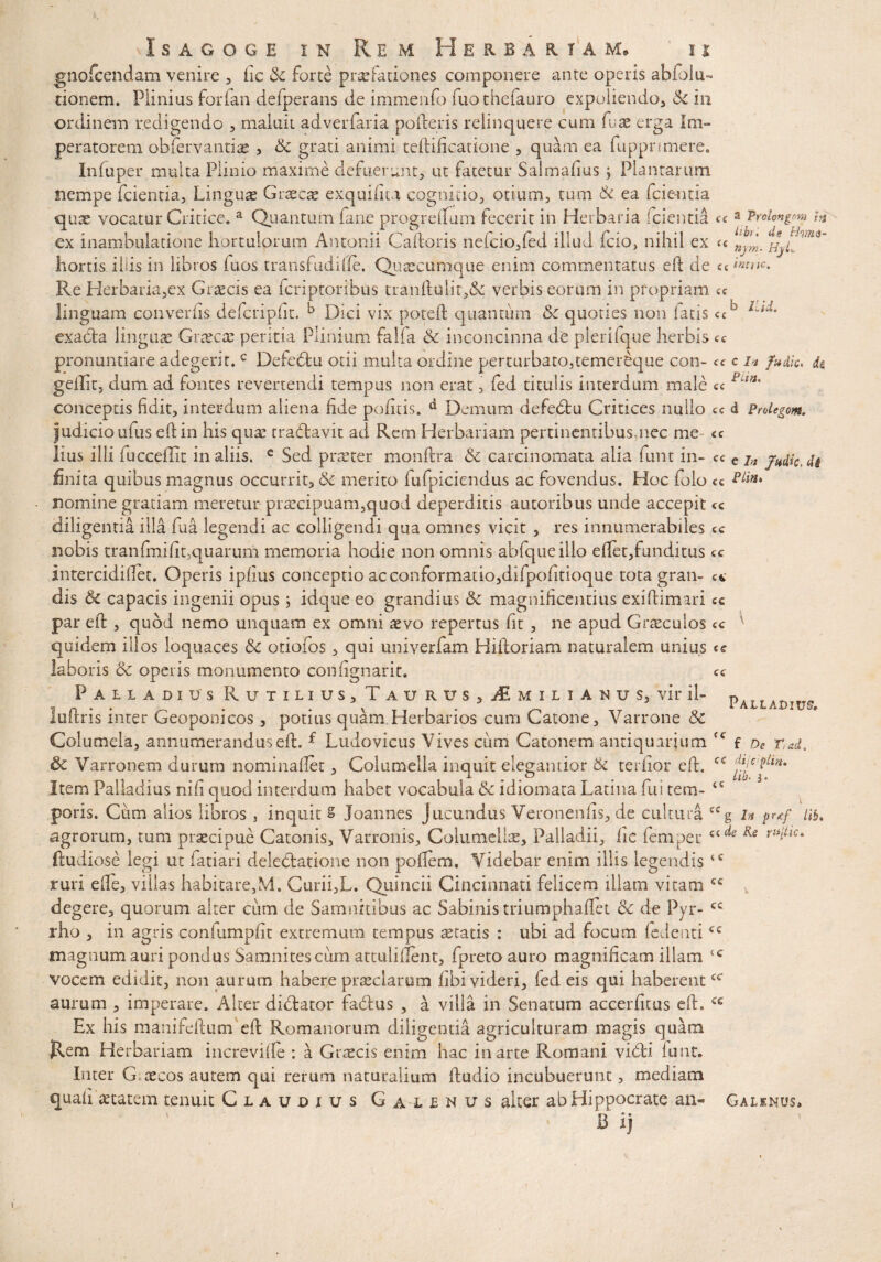 gnofcendam venire , fic & forte praefationes componere ante operis abiolu- donem. Plinius forian defperans de immenfo fuotbefauro expoliendo, $c in ordinem redigendo , maluit adverfaria poderis relinquere cum fu ac erga Ini» peratorem obfervantiae , & grati animi teftificatione , quam ea fupprimere. Infuper multa Plinio maxime defuerunt, ut fatetur Salmafius; Plantarum nempe fcientia, Linguas Grxcx exquifita cognitio, otium, tum & ea fcie-ntia qute vocatur Critice. a Quantum fane progreflum fecerit in Herbaria (cientia ce z jrolmgm h ex inambulatione hortulorum Antonii Caftoris nefcio,fed illud icio, nihil ex « hortis iliis in libros fuos transfudifte. Quae cumque enim commentatus eft de cc'«»c. Re Herbaria,ex Graecis ea fcriptoribus tranftulir,& verbis eorum in propriam ce linguam converfis defcripfit. k Dici vix poteft quantum 6c quoties non latis <cb Lid' exacla linguae Graecae peritia Plinium falfa & inconcinna de plerifque herbis ce pronuntiare adegerit.c Defedtu otii multa ordine perturbato,temer^que con- ce c i» fu dic, de, geftit, dum ad fontes revertendi tempus non erat, fed titulis interdum male ce conceptis fidit, interdum aliena fide pofitis. d Demum defetftu Critices nullo ce d Prolegom. Judicio ufus eft in his quae trablavit ad Rem Herbariam pertinentibusmec me «c lius illi fucceftit in aliis. e Sed praeter monftra & carcinomata alia funt in- ce e jn j^dkAk finita quibus magnus occurrit, & merito fufpiciendus ac fovendus. Hoc folo cc nomme gratiam meretur praecipuam,quod deperditis autoribus unde accepit ce diligentia illa fua legendi ac colligendi qua omnes vicit , res innumerabiles cc nobis tranftnifit,quarum memoria hodie non omnis abfqtieillo eftet,funditus cc intercidi fiet. Operis ipfius conceptio ac conformatio,difpofitioque tota gran- e*, dis & capacis ingenii opus ; idque eo grandius & magnificentius exiftimari cc par eft , quod nemo unquam ex omni aevo repertus fit , ne apud Graeculos cc v quidem illos loquaces &c otiofos, qui univerfam Hiftoriam naturalem unius «c laboris & operis monumento confignarit. cc Palladius Rutilius, T a u r u s , AL m i l i a n u s, vir il- pALLAt)Ily<. luftris inter Geoponicos , potius quam Herbarios cum Catone, Varrone & Columela, annumerandus eft. f Ludovicus Vives cum Catonem antiquarium (C f dc r,ad. & Varronem durum nominaftet, Columella inquit elegantior & terfior eft. '!^c ?il*m Item Palladius nifi quod interdum habet vocabula Sc idiomata Latina fui tem- <c poris. Cum alios libros , inquit S Joannes Jucundus Veronenfis, de cultura ccg in prtf lib. agrorum, tum praecipue Catonis, Varronis, Columellae, Palladii, fic femper Rs ftudiose legi ut fatiari delectatione non poftem. Videbar enim illis legendis <c ruri efte, villas habitare,M. Curii,L. Quincii Cincinnati felicem illam vitam cc degere, quorum alter cum de Samnitibus ac Sabinis triumphaftet 6c de Pyr- cc rho , in agris confumpfit extremum tempus aetatis : ubi ad focum (edenti<c magnum auri pondus Samnites cum attuliftent, fpretoauro magnificam illam <c vocem, edidit, non aurum habere praeclarum fibi videri, fed eis qui haberentcc aurum , imperare. Alter didtator fa&us , a villa in Senatum accerfitus eft. cc Ex his manifeftum eft Romanorum diligentia agriculturam magis quam Rem Herbariam increvifte : a Graecis enim hac in arte Romani vidti lunt. Inter G oecos autem qui rerum naturalium ftudio incubuerunt, mediam quafi aetatem tenuit Claudius G ai e n u s alter ab Hippocrate an- Galenus» B' i)
