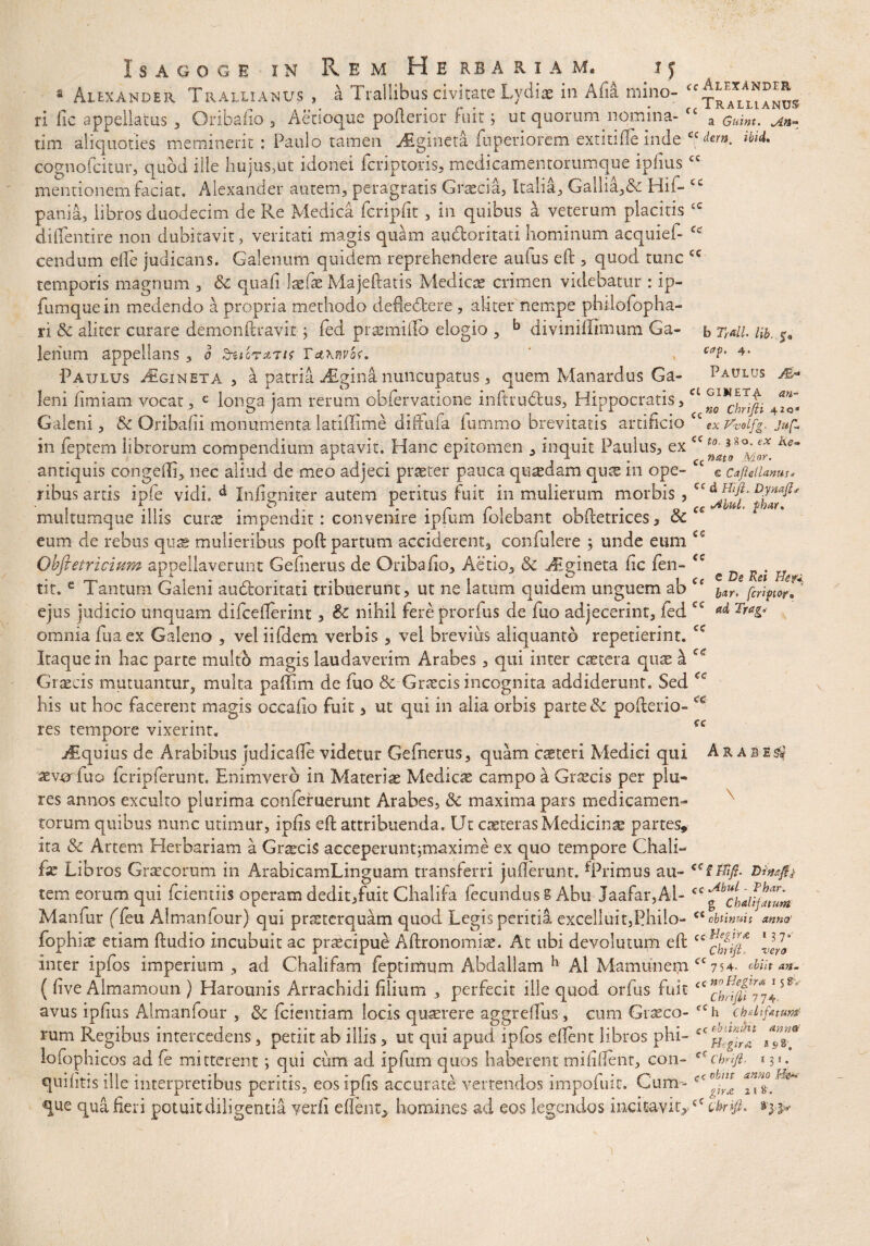 b Tr&lL Hb, $a cap, 4. Paulus m* Isagoge in Rem Herbariam* i j 8 Alexander Trallianus , a Trallibus civitate Lydi* in Afia mino- ri fic appellatus , Oribaho , Aeuoque poftenor ruit; ut quorum nomina» a cuim. tlm aliquoties meminerit : Paulo tamen AEgineta fuperiorem extitifte inde c< dem, ibid, cognofcitur, quod ille hujus,ut idonei fcriptoris, medicamentorumque ipliuscc mentionem faciat, Alexander autem, peragratis Graecia, Italia, Gallia,& Hif- ec pania, libros duodecim de Re Medica fcripfit, in quibus a veterum placitis ‘c diffentire non dubitavit, veritati magis quam auctoritati hominum acquief- cc cendum efte judicans. Galenum quidem reprehendere aufus eft , quod tunc temporis magnum , & quafi laefe Majeftatis Medicae crimen videbatur : ip- fumquein medendo a propria methodo defle&ere , aliter nempe philofopha- ri dc aliter curare demonftravit; fed praemiHo elogio , b diviniilimum Ga¬ lenum appellans , 0 Suirstru Ta\nvo<. Paulus Algineta , a patria Atgina nuncupatus, quem Manardus Ga¬ leni fimiam vocat , e longa jam rerum obfervatione inftrudus, Hippocratis,c£ %o*ct~rip 4to« Galeni, '& Oribafii monumenta latiffime di (Tufa fummo brevitatis artificio £c Vvoifg. jufi in feptem librorum compendium aptavit. Hanc epitomen , inquit Paulus, ex <c Ke~ antiquis congelli, nec aliud de meo adjeci praster pauca quadam quse in ope- C£ © cafteiUnm* ribusartis ipfe vidi, d Infigniter autem peritus fuit in mulierum morbis, CCdJitd‘ph^' multumque illis cune impendit : convenire ipfum folebant obftetrices, Sc cs eum de rebus quae mulieribus poft partum acciderent, confidere ; unde eum Obfletricium appellaverunt Gefnerus de Qribafio, Aerio, & Jigineta fic fen- ^ ^ . tit. e Tantum Galeni au&oritati tribuerunt, ut ne latum quidem unguem ab bar, fcript&r,* ejus judicio unquam difcefterint, & nihil fere prorfus de fuo adjecerint, fed c* omnia fuaex Galeno , vel iifdem verbis , vel brevius aliquanto repetierint. Itaque in hac parte multi magis laudaverim Arabes , qui inter castora quas h Graecis mutuantur, multa paffim de fuo & Graecis incognita addiderunt. Sed his ut hoc facerent magis occafio fuit, ut qui in alia orbis parte & pofterio- res tempore vixerint, jEquius de Arabibus judicafte videtur Gefnerus, quam casteri Medici qui Ara b e^ aewfuo fcripferunt. Enimverd in Materiae Medicae campo a Graecis per pia¬ res annos exculto plurima conferuerunt Arabes, & maxima pars medicamen¬ torum quibus nunc utimur, ipfis eft attribuenda. Ut caeteras Medicinae partes» ita & Artem Herbariam a Graecis acceperuntjmaxime ex quo tempore Chali- fx Libros Graecorum in ArabicamLinguam transferri jufterunt. ^Primus au- <cf tTift- Dhajfj tcm eorum qui fcientiis operam dedit,fuit Chalifa fecundus § Abu Jaafar,Al- cc ^clau/amm Manfur (Teu Almanfour) qui prsterquam quod Legis peritia excelluit,Philo- fophiae etiam ftudio incubuit ac praecipue Aftronomiae. At ubi devolutum eft inter ipfos imperium , ad Chalifam feptimum Abdallam h Al Mamunem cc 754, ebiit an- ( five Almamoun ) Harounis Arrachidi filium , perfecit ille quod orfus fuit £C TbdpTjl5 avus ipfius Almanfour , & feientiam locis quaerere aggreftus, eum Graeco- fCh chdihuwt rum Regibus intercedens, petiit ab illis , ut qui apud ipfos eftent libros phi- iCf^ lofophicos ad fe mitterent; qui cum ad ipfum quos haberent mifillent, con- cr> chnfi quifitis ille interpretibus peritis, eos ipfis accurate vertendos impoiuit. Cum- que qua fieri potuitdiligentia verli e flent, homines ad eos legendos incitaviGcC cbnji. cc cc cc cc cc ce ec \ ct obtinuit mna' ccHegir* 137« vera Chrtfi ‘imnt Anner tgirA