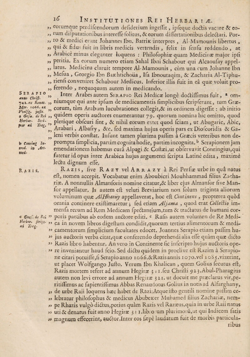 Institutiones Rei Herbaria Serapio anno Chtift. *]4,i>ex Renat. 'Mor- io66. ex Vvolfg* jujlo. a Gcfu, de Rd Herbar. Seri- pior ai Tretg» 3 3 33 35 33 33 33 33 55 33 33 33 33 33 33 33 33 33 b Corning In¬ troi' in <Art> mi> Razis, c Gngf. de Rei Herbar. feriat’ ad Trag. 33 33 33 33 33 33 33 33 33 33 eorumque perdifeendorum defiderium ingeffit , ipfeque dodis vacare Sc eo- rum difputationibus interefle folitus, & eorum diflercarionibus delectari. Por¬ ro & medici erant Johannes Ibn. Batriic interpres , AbMamounis libertus , qui & fidus fuit in libris medicis vertendis , felix in fenfu reddendo , at Arabice minus eleganter loquens : Philofophiae quam Medicinae major ipfi peritia. Ex eorum numero etiam Sahal Ibni Schabour qui Alcaoufay appel¬ latus. Medicina claruit tempore Al-Mamounis , cum una cum Johanne Ibn Mefua , Georgio Ibn Bnchtichoiia, Ifa Ibnoutaqim, & Zacharia Al-Tiphu- rienfi conveniret Schabour Medicus. Inferior illis fuit in ea qute voluit pro¬ ferendo , nequaquam autem in medicando. Inter Arabes autem Serapio Rei Medica longe dodiflhnus fuit, a om- niumquequi ante ipfum de medicamentis fimplicibus fcripferant, tum Grs- corum, tum Arabum lucubrationes collegit,& in ordinem digeflit : ab initio quidem operis audores enumerantur 79. quorum nomina hic omitto, quod plerique obfcuri fint, 6c nihil eorum extet quod (ciam, ut Abugaric, Abic, Arabari, Albafry, &c, fed maxima hujus operis pars ex Diofcoridis & Ga¬ leni verbis condat. Infunt tamen plurima paftim a Graecis veteribus non de¬ prompta fimplicia, partim cognita hodie, partim incognita.b Serapionem jam emendationem habemus cura Alpagi & Coftrei,ut obiervavit Conringius,qui fatetur id opus inter Arabica hujus argumenti feripta Latine edita , maxime ledfcu dignum efte. Razis, five RaztvcIArrazy a Rei Perfiae urbe in qua natus eft, nomen accepit. Vocabatur enim Aboubicri Mouhhammad filius Zacha- rise. A nonnullis Almanforis nomine citatur,& liber ejus Aimanfor five Man¬ ior appellatur, Js autem eft veluti Breviarium non folum triginta aliorum voluminum quas AlHhaouy appellaverat, hoc eft Continens , propterea quod omnia continere exiftimaretur ; fed etiam Aljdimn , quod erat Colletlio im- menfa rerum ad Rem Medicam fpedanuum,tum & tradatus de humani cor¬ poris partibus ab eodem audore editi, c Rafis autem volumen de Re Medi¬ ca in novem libros digeftum condidit,quorum tertius alimentorum & medi¬ camentorum fimplicium facultates edocet. Joannes Serapio etiam paflim hu¬ jus audloris verba citat,quas conferendo deprehendi alia efte quam quae dido Razis libro habentur. An vero in Continente fic infcrip.ro hujus audoris ope¬ re inveniantur haud fcio. Sed didu quidem in proclive eft Razim a Serapio¬ ne citari potuifte,fi Serapio anno io66.&Razis armis 10 70.vel 108 5.vixerint. Ut placet Wolfgango Jufto. Verum Ibn Khalican , quem Golius fecutus eft, Razis mortem refert ad annum Hegira? 5 1 i.feu Chrifti 9Z3.Abul-Pharagius autem non levi errore ad annum Hegirae 321. ut docuit me praeclarus vir,pe- ritiflimus ac fapientiflimus Abbas Renaudotus Golius in notis ad Alfarghany, de urbe Raii loquens hxc habet de RaziiAtqueifto gentili nomine pafTim ce¬ lebratur philofophus medicus Abubexer Mubamed filius Zachanas, nem¬ pe Rhazis vulgo didus,potius quam Razis vel Razaeus^quia in urbe Raii natus uti& denarus fuit anno Hegirae 3 1 1.libro um plurimovu,ut qui Indicem fatis magnum effecerint, audor.Inter eos fiepe laudatum fuit de morbis particula¬ ribus
