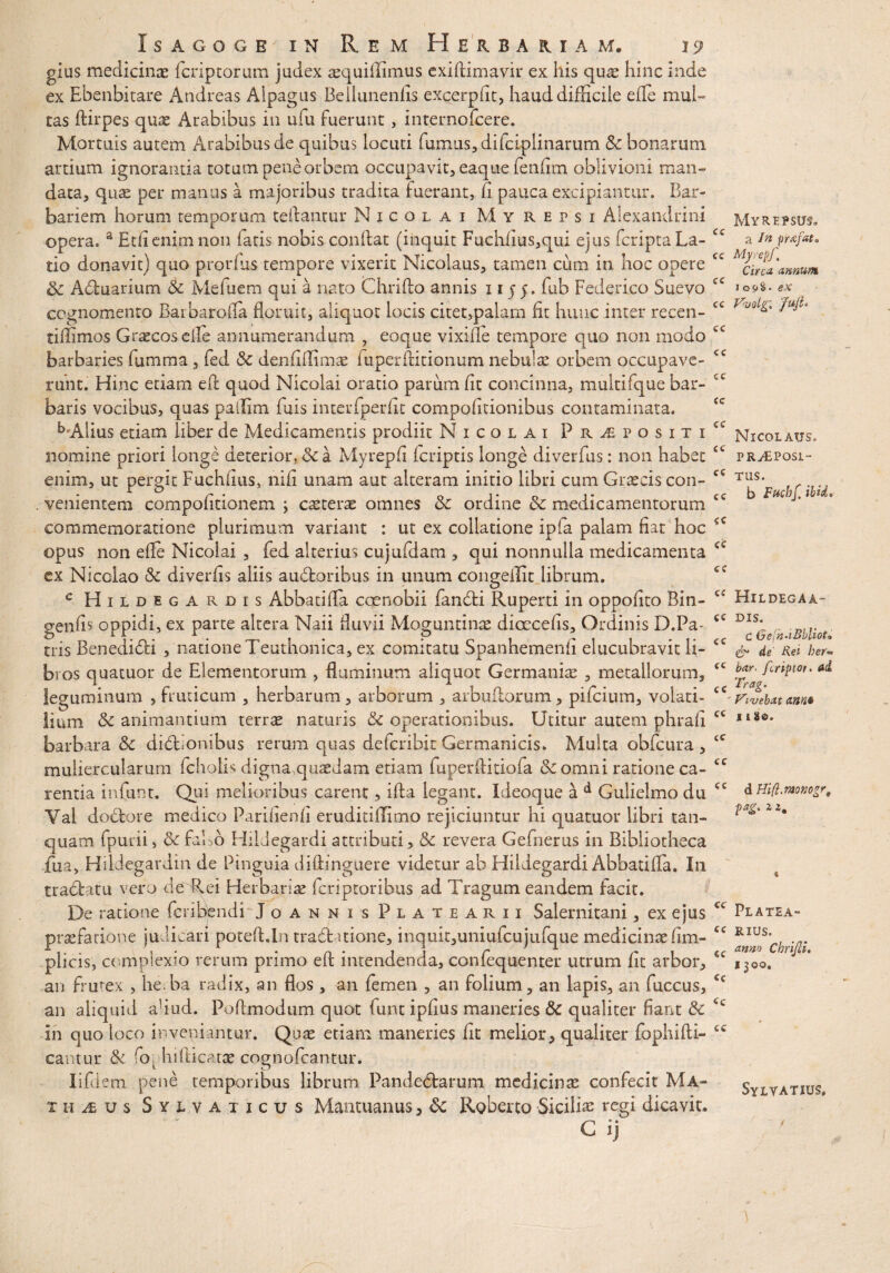 gius medicinae fcriptorum judex aequiffimus exiftimavir ex his quae hinc inde ex Ebenbitare Andreas Alpagus Bellunenfis excerpfit, haud difficile ede mul¬ tas ftirpes quae Arabibus in ufu fuerunt, internofcere. Mortuis autem Arabibus de quibus locuti fumus, difciplinarum & bonarum artium ignorantia totum pene orbem occupavit, eaque ferffim oblivioni man¬ data, qua: per manus a majoribus tradita fuerant, Ii pauca excipiantur. Bar¬ bariem horum temporum cedantur Nicolai My repsi Alexandrini opera. a Etfienimnon fatis nobis condat (inquit Fuchdus,qui ejus fcriptaLa- tio donavit) quo produs tempore vixerit Nicolaus, tamen cum in hoc opere cc & Adtuarium & Mefuem qui a nato Chrido annis 1155. fub Federico Suevo fC cognomento Barbarofia floruit, aliquot locis citet,palam fit hunc inter recen- cc tiffimos Grtecosefle annumerandum , eoque vixifle tempore quo non modo £C barbaries fumma, fed & denfiffimae iuperditionum nebulae orbem occupave- <c ruht. Hinc etiam ed quod Nicolai oratio parum fit concinna, multifque bar- cc baris vocibus, quas paffim fuis interfperflt compofltionibus contaminata. ^•Alius etiam liber de Medicamentis prodiit Nicolai P r i p o s i t i a nomine priori longe deterior, 6c a Myrepfl fcriptis longe diverfus: non habet enim, ut pergit Fuchiius, nili unam aut alteram initio libri cum Graecis con- ec venientem compofitionem ; csterae omnes & ordine & medicamentorum commemoratione plurimum variant : ut ex collatione ipfa palam flat hoc opus non efie Nicolai , fed alterius cujufdam , qui nonnulla medicamenta ex Nicclao Sc diveriis aliis audtoribus in unum congeilit librum. c Hild egardis Abbatifla coenobii fandti Ruperti in oppofito Bin- geniis oppidi, ex parte altera Naii fluvii Moguntinae dioecefls. Ordinis D.Pa- <c eris Benedidti , natione Teuthonica, ex comitatu Spanhemenfl elucubravit li- <c bros quatuor de Elementorum , fluminum aliquot Germaniae , metallorum, £C leguminum , fruticum , herbarum, arborum , arbultorum, pifeium, volati- ce limn animantium terrae naturis & operationibus. Utitur autem phrafl cc barbara & didtionibus rerum quas dderibit Germanicis. Multa obfcura , £C muliercularum fcholis digna.quaedam etiam fuperflitiofa Sc omni ratione ca- cc rentia infunt. Qui melioribus carent, ida legant. Ideoque a d Gulielmo du cc Yai doebore medico Pariiienfl eruditiffimo rejiciuntur hi quatuor libri tan- quam fpurii, & falso Hddegardi attributi, & revera Gefnerus in Bibliotheca iua, Hildegardm de Pinguia didinguere videtur ab Hildegardi Abbatifla. In tractatu vero de Rei Herbaria! feriptoribus ad Tragum eandem facit. De ratione fcribendi Joannis Platearii Salernitani, ex ejus cc praefarione judicari poted.ln trad itione, inquit,uniufcujufque medicinae lim- cc plicis, complexio rerum primo ed intendenda, confequenter utrum fit arbor, €f an frutex , he.ha radix, an flos , an femen , an folium, an lapis, an fuccus, <c an aliquid ahtid. Poflmodum quot funt ipflus maneries & qualiter flant & <c in quo loco inveniantur. Quae etiam maneries fit melior, qualiter fophidi- cc cantui* tk ro\ hidicatae cognofcantur. lifdem pene temporibus librum Pandectarum medicinae confecit Ma- iHius Sylvaxicus Mantuanus, <k Roberto Siciliae regi dicavit. C ij^ Myrepsus» a In prafat* Myrepf. Circa, annum 109^- ex Vvolg'. Juji‘ Nicolaus» PRyEPosi- TUS. b Fuchf. ibi i. HlLDEGAA- DIS. C Gein-iBbliot• & de Rei her- bar, feriptor. ai Trag. Vivebat anna 11 8©. d Hifl.monogr, pag. 2 2# Platea- RIUS. anno Chrijli. 1300. Sylvatius.