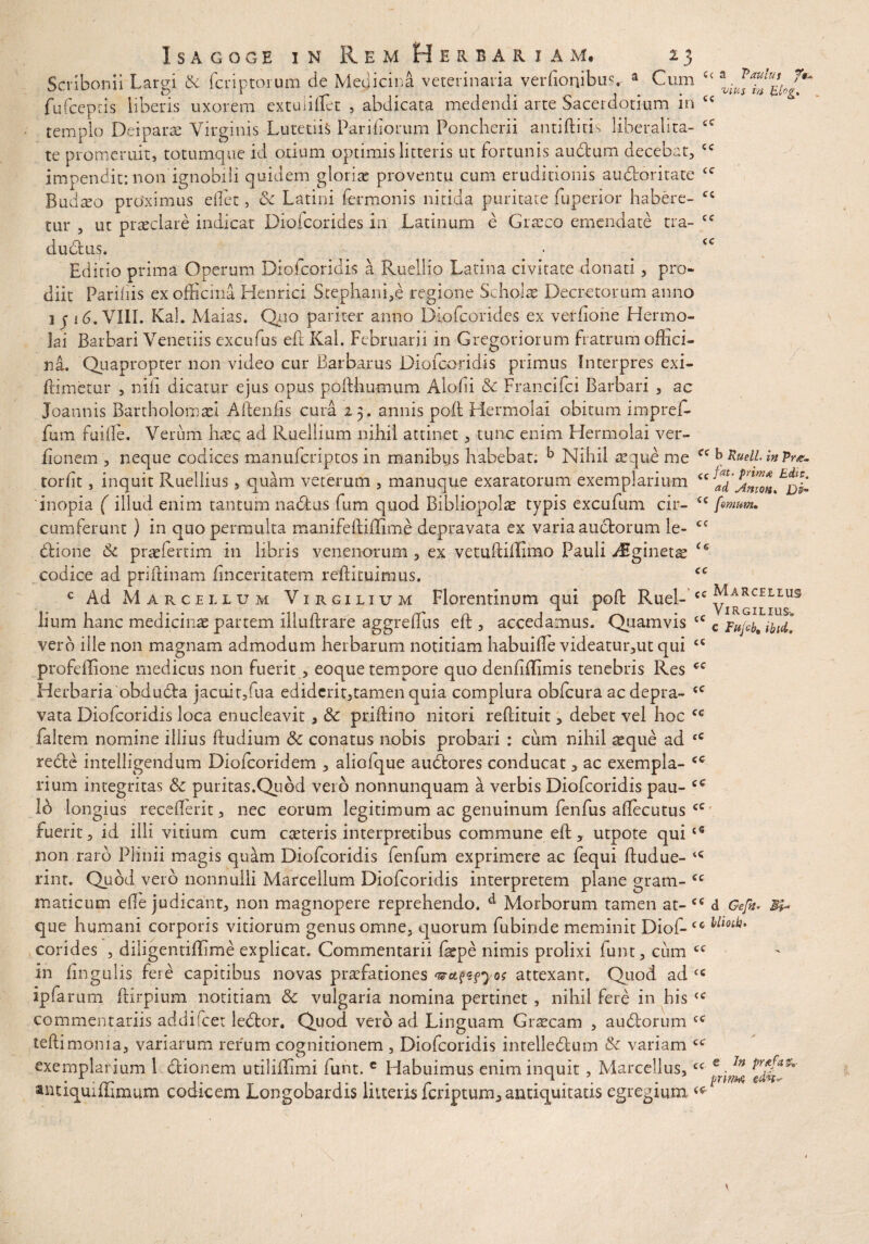 c< a Paulus ?$* vius iri El°g> cc cc cc cc cc cc cc Isagoge in Rem Herbariam, 23 Scribonii Largi Sc fcriptorum de Medicina veterinaria verfionibus, a Cum fufceptis liberis uxorem extundet , abdicata medendi arte Sacerdotium in templo Deiparae Virginis Lutetiis Pariliorum Poncherii antiftitis liberalita- te promeruit, totumque id otium optimis litteris ut fortunis audfcum decebat, impendit: non ignobili quidem gloria proventu cum eruditionis audroritate Budseo proximus ellet, Sc Latini Termonis nitida puritate fuperior habere¬ tur , ut praeclare indicat Diofcorides in Latinum e Graeco emendate tra- dudtus. Editio prima Operum Diofcoridis a Ruellio Latina civitate donati , pro¬ diit Paridis ex officina Henrici Scephani,e regione Scholas Decretorum anno 1 j 16. VIII. Kal. Maias. Quo pariter anno Diofcorides ex verhone Hermo¬ lai Barbari Veneriis excufus eft Kal. Februarii in Gregoriorum fratrum offici¬ na. Quapropter non video cur Barbarus Diofcoridis primus Interpres exi- ftimetur , ni fi dicatur ejus opus poffhumum Aiofii & Francifci Barbari , ac Joannis Bartholomaei Aftenfis cura 25. annis poft Hermolai obitum impref- fum fuiile. Verum haeq ad Ruellium nihil attinet, tunc enim Hermolai ver- fionem , neque codices manufcriptos in manibus habebat. b Nihil asqne me b RuelL in pra. torlit, inquit Ruellius, quam veterum , manuque exaratorum exemplarium cc 'inopia ( illud enim tantum nactus fum quod Bibliopola typis excufum cir- cc fimum. cumferunt ) in quo permulta manifeftiffime depravata ex varia auctorum le- cc dfcione Sc praefertim in libris venenorum , ex vetuftiffimo Pauli Aiginetx u codice ad priftinam ftnceritatem reftituimus. cc c Ad Marcellum Virgilium Florentinum qui poft Ruel- cc ™ lium hanc medicinae partem illuftrare aggreftus eft , accedamus. Quamvis  vero ille non magnam admodum herbarum notitiam habuifte videatur,ut qui profeffione medicus non fuerit , eoque tempore quo denfiftimis tenebris Res Herbaria obdudta jacuir,fua ediderit,tamen quia complura obfcura ac depra¬ vata Diofcoridis loca enucleavit, Sc priftino nitori reftituit, debet vel hoc faltem nomine illius ftudium Sc conatus nobis probari : cum nihil as que ad cC redte intelligendum Diofcoridem , aliofque audores conducat, ac exempla¬ rium integritas Sc puritas.Quod veid nonnunquam a verbis Diofcoridis pau- !b longius recefterit, nec eorum legitimum ac genuinum fenfus aftecutus fuerit, id illi vitium cum caeteris interpretibus commune eft, utpote qui non raro Plinii magis quam Diofcoridis fenfum exprimere ac fequi ftudue- rint. Quod vero nonnulli Marcellum Diofcoridis interpretem plane gram- cc maticutn die judicant, non magnopere reprehendo. d Morborum tamen at- cc d Gefit. que humani corporis vitiorum genus omne, quorum fubinde meminit Diof-cc Uloti}‘ corides , diiigentifBme explicat. Commentarii faspe nimis prolixi funt, cum cc in lingulis fere capitibus novas praefationes '®u?z?yos attexant. Quod ad cc ipfarum ftirpium notitiam Sc vulgaria nomina pertinet , nihil fere in his <c commentariis addifcet lebtor. Quod vero ad Linguam Graecam , audorum teftimonia, variarum rerum cognitionem , Diofcoridis intelledum Sc variam exemplarium 1 dionem utiliflimi funt. c Habuimus enim inquit , Marcellus,<( *.ln antiquiffimum codicem Longobardis litteris fcriptum, antiquitatis egregium cc cc cc cc cc cc cc <« c Fujcb, ibtd. cc cc