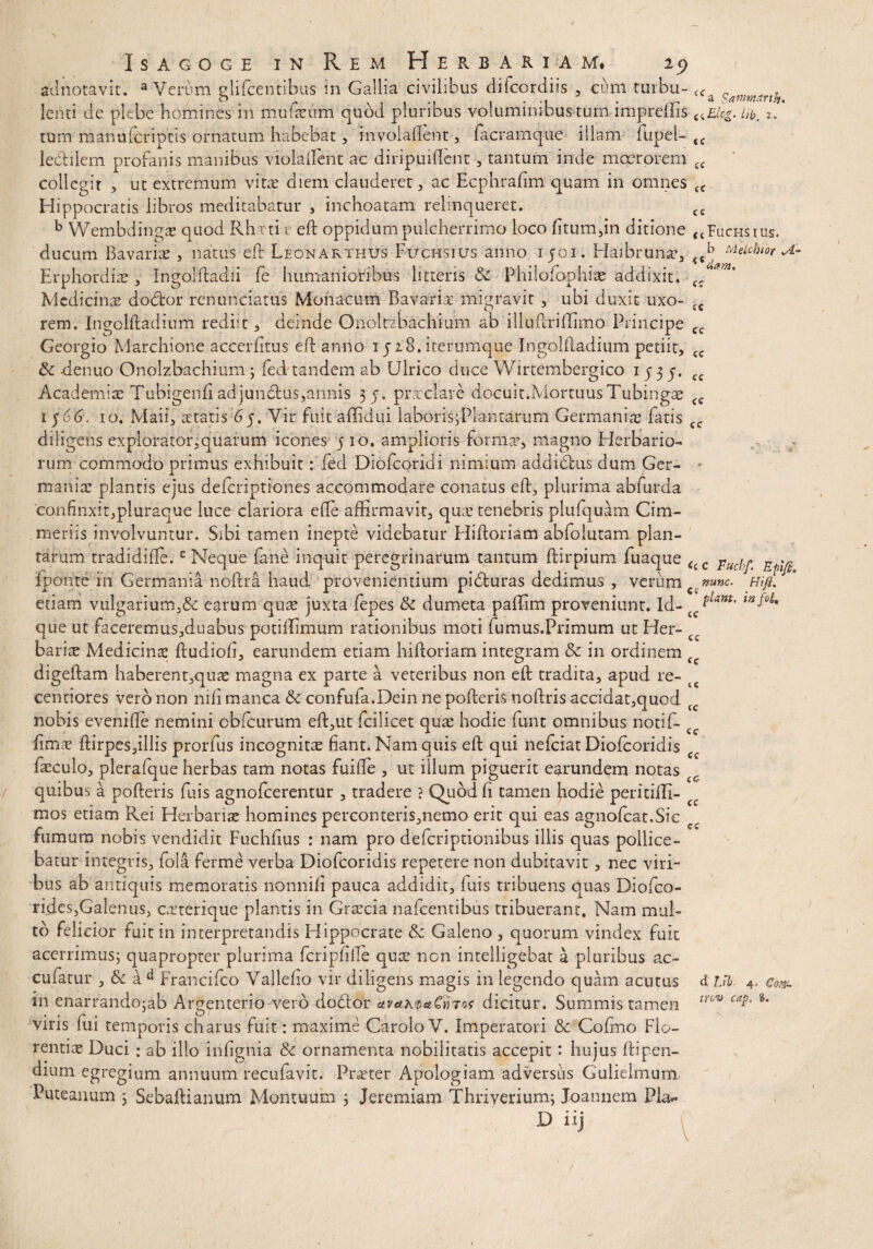 adnotavit. a Verum glifcentibus in Gallia civilibus difcordiis , cum turbu- <Cji Sammrth lenti de plebe homines in mufeum quod pluribus voluminibus tum impreilis c<Elcg.hb. 2. tum manu (criptis ornatum habebat , invoiallent, facramque illam fupel- <c le&ilem profanis manibus viola (Fent ac diripuiffent , tantum inde moerorem cc collegit , ut extremum vitae diem clauderet, ac Ecphrafim quam in omnes <c Hippocratis libros meditabatur , inchoatam relinqueret. cc b Wembdingae quod Rhrtireft oppidum pulcherrimo loco litum,in ditione <4Fuchsius. ducum Bavariae, natus eft Leonarthus Fuchsius anno 1501. Haibrunx, <cb Melcbior A- ErphordicB , Ingolftadii fe humanioribus litteris <k Philoiophiae addixit. cc *' Medicinae dodfcor renunciatus Monacum Bavariae migravit , ubi duxit uxo- {C rem. Ingolftadium rediit, deinde Onoltzbachium ab illuflriiTimo Principe cc Georgio Marchione accerfitus eft anno 1528. iterumque Ingolftadium petiit, cc & -denuo Onolzbachium ; fed'tandem ab Ulrico duce Wirtembergico 1535. cc Academiae Tubigenfi adjundtus,annis 35. praeclare docuit.MortuusTubingae cc 1 $66, 10. Maii, aetatis 65, Vir fuit affidui laborisyPlantarum Germaniae fatis ce diligens explorator,quarum icones 5 10. amplioris forma’, magno Herbario¬ rum commodo primus exhibuit: fed Diofcoridi nimium addidfcus dum Ger¬ manice plantis ejus deferiptiones accommodare conatus eft, plurima abfurda confinxit,pluraque luce clariora efte affirmavit, quee tenebris plulquam Cim¬ meriis involvuntur. Sibi tamen inepte videbatur Hiftoriam abfolutam plan¬ tarum tradidifte.c Neque fane inquit peregrinarum tantum ftirpium fuaque <(C Fuch^ R lponte in Germania noftra haud provenientium pidturas dedimus , verum ct nunc. Hifi. etiam vulgarium,& earum quae juxta fepes & dumeta paffim proveniunt. Id- ^Lant' que ut faceremus,duabus potiffimum rationibus moti fumus.Primum ut Her- cc barise Medicina; ftudiofi, earundem etiam hiftoriam integram & in ordinem digeftam haberent,quae magna ex parte a veteribus non eft tradita, apud re- t centiores vero non nili manca 6c confufa.Dein ne pofteris noftris accidat,quod cc nobis evenifte nemini chfcurum eft,ut fcilicet quae hodie funt omnibus notif- ftmae ftirpes,illis prorfus incognitae fiant. Nam quis eft qui nefeiat Diofcoridis ec faeculo, plerafque herbas tam notas fuifte , ut illum piguerit earundem notas quibus a pofteris fuis agnofeerentur , tradere ? Quod fi tamen hodie peritiffi- mos etiam Rei Herbatice homines perconteris,nemo erit qui eas agnofcat.Sie fumum nobis vendidit Fuchfius : nam pro deferiptionibus illis quas pollice¬ batur integris, fola ferme verba Diofcoridis repetere non dubitavit, nec viri¬ bus ab antiquis memoratis nonnifi pauca addidit, luis tribuens quas Diofco- rides,Galenus, exterique plantis in Graecia nafcentibus tribuerant. Nam mul¬ to felicior fuit in interpretandis Hippocrate &z Galeno , quorum vindex fuit acerrimus; quapropter plurima fcripfille quae non intelligebat a pluribus ac- cufatur , & a d Francifco Vallefio vir diligens magis in legendo quam acutus d lib 4, eo». in enarrando:ab Ar^enterio vero doddor uvah<paCn7o< dicitur. Summis tamen trov caP' §‘ viris lui temporis charus fuit: maxime CaroloV. Imperatori & Colmo Flo¬ rentiae Duci : ab illo infignia & ornamenta nobilitatis accepit: hujus ftipen- dium egregium annuum recufavit. Praeter Apologiam adversus Gulielmum Puteanum 3 Sebaftianum Montuum ; Jeremiam Thriverium; Joannem Pia** D iij