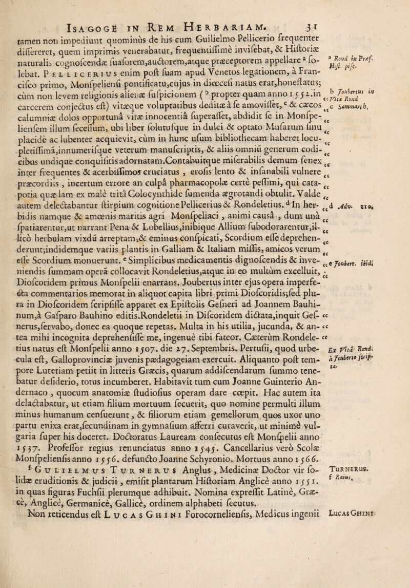 htfi- pifc- b joubenUf ■ Vita RoncL <c <c Isagoge in Rem Herbariam# 31 tamen non impediunt quominus de his cum Guilielmo Pellicerio frequenter diflereret, quem imprimis venerabatur, frequentiilime inviiebat, & Hiftoiiae naturalis cognofcendae fualorem,audfcorem,atque praeceptorem appellare a 10- lebat. Pellicerius enim poft fuam apud Venetos legationem, a Fran- cilco primo, Monfpelienfi pontificatu,cujus in dioeceli natus erat,honeftatusj cum non levem religionis alienas fufpicionem ( b propter quam anno 15 5 2.in carcerem conjedius eft) vitasque voluptatibus deditas a fe amovi flet,c de cascos sammarih, calumniae dolos opportuna vitae innocentia fuperaflet, abdidit fe in Monfpe- <c lienfem illum fecdfum, ubi liber foktufque in dulci <k optato Mufarum finu placide ac lubenter acquievit, cum in hunc ufum bibliothecam haberet locu- pledflima,innumerifquc veterum manufcriptis, & aliis omnitl generum codi¬ cibus undique conquifitisadornatam.Contabuitque miferabilis demum fenex t inter frequentes & acerbififimos cruciatus , erofis lento &: infanabili vulnere f praecordiis , incertum errore an culpa pharmacopolae certe peffimi, qui cata¬ potia quasdam ex male trita Colocynthide fumenda aegrotandi obtulit. Valde Cf autem deledfcabantur ftirpium cognitione Pellicerius & Rondeletius.d In her- f£d Mv- si®» bidis namque &c amoenis maritis agri Monfpeliaci , animi causa , dum una fpatiarentur,ut narrant Pena &c Lcbellius,inibique Allium fubodorarentur,il- lico herbulam vixdu arreptam,&: eminus confpicati, Scordium efte deprehen- deruntfindidemque variis plantis in Galliam & Italiam miliis, amicos verum die Scordium, monuerunt. e Simplicibus medicamentis dignolcendis & inve- niendis fummam opera collocavit Rondeletius,atque in eo multum exceliuit, ^ Diofcoridem primus Monfpelii enarrans. Joubertus inter ejus opera imperfe- commentarios memorat in aliquot capita libri primi Diolcondisjled plu¬ ra in Diofcoridem fcripfifte apparet ex Epiftolis Gefneri ad Joannem Bauhi- num,a Gafparo Bauhino editis.Rondcletii in Difcoridem didfcata,inquit Get « nerus,feivabo, donec ea quoque repetas. Multa in his utilia, jucunda, & an- <c tea mihi incognita deprehenfifte me, ingenue tibi fateor. Castertim Rondele- ct- tius natus eft Monlpelii anno 1J07. die 27. Septembris. Pertufii, quod urbe- ex vu*< cula eft, Galioprovincias juvenis paedagogeiam exercuit. Aliquanto poft tem¬ pore Lutetiam petiit in litteris Graecis, quarum addifcendarum fummo tene¬ batur defiderio, totus incumberet. Habitavit tum cum Joanne Guinterio An» dernaco , quocum anatomiae ftudiofius operam dare coepit. Hac autem ita deladbabatur, ut etiam filium mortuum fecuerit, quo nomine permulti illuni minus humanum cenfuerunt, <3c filiorum etiam gemellorum quos uxor uno partu enixa erat,fecundinam in gymnafium afferri curaverit, ut minime vul¬ garia fuper his doceret. Dodloratus Lauream confecutus eft Monlpelii anno 1J37. Profelfor regius renunciatus anno 1345. Cancellarius vero Scolas Monfpelienfisanno iyy6. defundto Joanne Schyronio..Mortuus anno ij66. fGuLiELMus Turnerus Anglus , Medicinae Dodtor vir fo- lldae eruditionis & judicii, emifit plantarum Hiftoriam Anglice anno 1551. in quas figuras Fuchfii plerumque adhibuit. Nomina exprellit Latine, Grae¬ ce, Anglice, Germanice, Gallice, ordinem alphabeti fecutus.. Non reticendus eft L v c A s G h 1 n 1 Forocornelienfis, Medicus ingenii Lucas Gmm (c cc «c a fotiUno fwf* Turne rus. f Ratus t