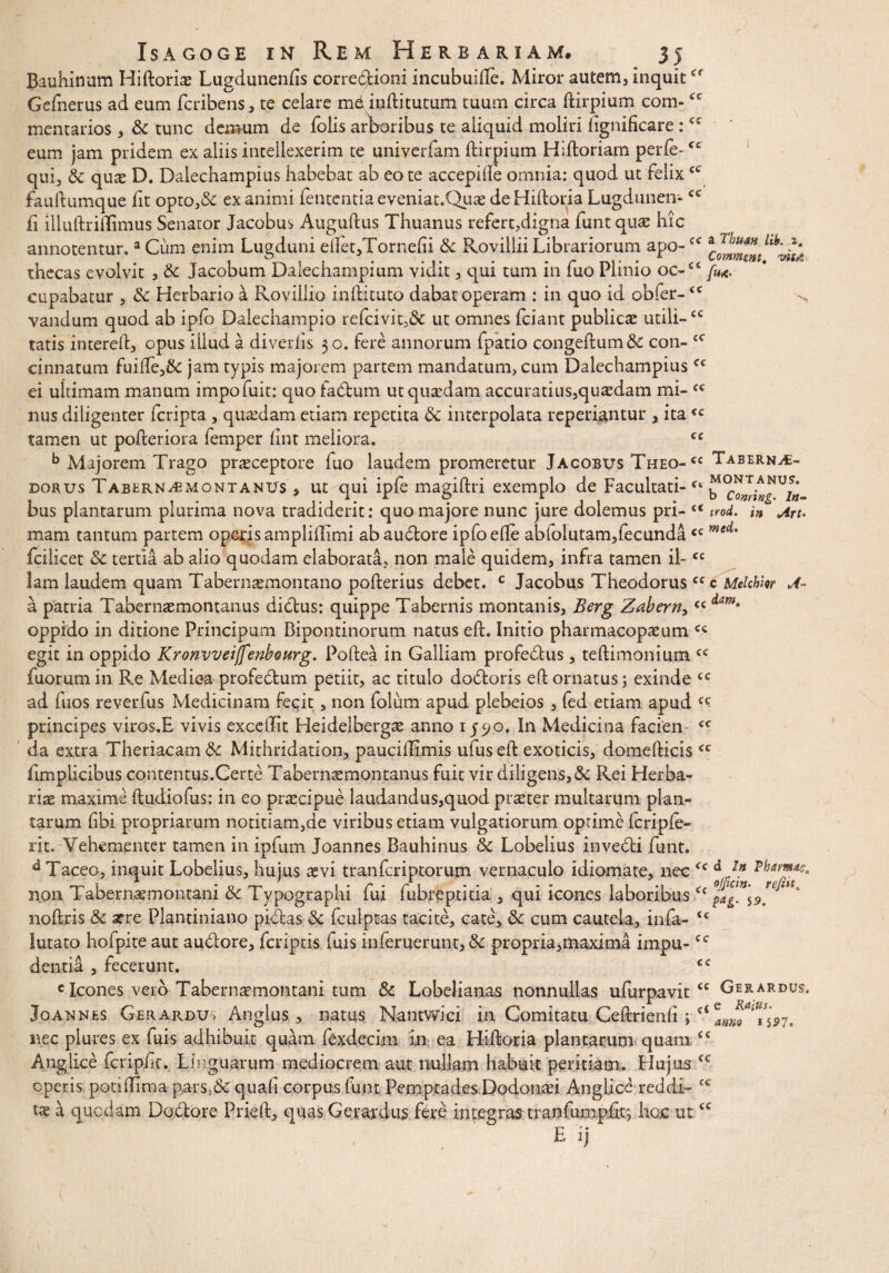 cc cc cc cc VK,S cc <c cc cc Isagoge in Rem Herbariam. 35 Bauhinum Hiftorix Lugdunenfis corredlioni incubuille. Miror autem, inquit * Gefnerus ad eum fcribens, te celare m&inftitutum tuum circa ftirpium com- mentarios , & tunc demum de foiis arboribus te aliquid moliri lignificare : eum jam pridem ex aliis intellexerim te univerfam ftirpium Hiftoriam perle~<e qui, & quae D. Dalechampius habebat ab eo te accepi de omnia: quod ut felix fauftumque fit opto,& exanimi fententia eveniat.QuaedeHiftoriaLugduneir- fi illuftriflimus Senator Jacobus Augufttis Thuanus refert,digna iunt qiue hic annotentur.a Cum enim Lugduni edet,Tornefii 8c RovilliiLibrariorum apo-cc thecas evolvit , & Jacobum Dalechampium vidit, qui tum in luo Plinio oc-cc /»*. cupabatur , & Herbario a Rovillio inftituto dabat operam : in quo id obfer- vandum quod ab iplo Dalechampio refcivit,& ut omnes (ciant publicae utili¬ tatis intered, opus illud a diverlis 30. fere annorum fpatio congeftum&: con¬ cinnatum fuide,& jam typis majorem partem mandatum, cum Dalechampius ei ultimam manum impofuit: quo fadtum ut quaedam accuratius,quadam mi¬ nus diligenter fcripta , quaedam etiam repetita & interpolata reperentur , ita<c tamen ut pofteriora femper lint meliora. cc b Majorem Trago praeceptore luo laudem promeretur Jacobus Theo- cc Tabern^c- Doaus Tabhrn^montanusT ut qui ipfe magiftri exemplo de Facultati- bus plantarum plurima nova tradiderit: quo majore nunc jure dolemus pri- <c trod. in Aru mam tantum partem operis amplillimi ab auctore ipfoede ablolutam,fecunda<c med' fcilicet & tertia ab alio quodam elaborata, non male quidem, infra tamen il-cc lam laudem quam Tabernsemontano pofterius debet. c Jacobus Theodorus ccc Melchkr A- a patria Tabernsemontanus dictus: quippe Tabernis montanis, Berg Zabern,cc oppido in ditione Principum Bipontinorum natus elt. Initio pharmacopaeum cc egit in oppido Kronvveiffenbourg. Poftea in Galliam profedtus, teftimonium <c fuorum in Re Mediea profedtum petiit, ac titulo dodtoris eft ornatus; exinde cc ad fuos reverfus Medicinam fecit, non folum apud plebeios, fed etiam apud ^ principes viros.E vivis excellit Heidelbergae anno 1590. In Medicina facien- cc da extra Theriacam& Mithridation, pauciilimis ufus eft exoticis, domefticis<c fimplicibus contentus.Certe Tabernaemontanus fuit vir diligens,& Rei Herba¬ riae maxime ftudiofus: in eo praecipue laudandus,quod praeter multarum plan¬ tarum libi propriarum notitiam,de viribus etiam vulgatiorum optime fcripfe- rit.-Vehementer tamen in ipfum Joannes Bauhinus <k Lobelius invedfci funt. d Taceo, inquit Lobelius, hujus aevi tranfcriptorum vernaculo idiomate, nec <c Pernas, non Tabernae montani & Typographi fui fubyeptitia , qui icones laboribuscc pdg.%9™**' noftris & aere Plantiniano pidcas <5c fculptas tacite, cate, &: cum cautela, infa- lutato hofpite aut audlore, fcriptis fuis inferuerunt, & propria,maxima impu-cc dentia , fecerunt. <c c Icones vero Tabernaemontani tum & Lobelianas nonnullas ufurpavit <c Gerardus Jqannes Gerardu> Anglus , natus Nantwici in Comitatu Ceftrienli nec piures ex fuis adhibuit quam fexdecim in ea Hiftoria plantarum quam.<c Anglice fcripiit. Linguarum mediocrem aut nullam habuit peritiam. Plujus operis potillima pars>& quali corpus funt FemptadesDodontei Anglice reddi¬ tae k quodam Dodtore Prieft, quas Gerardus fere integras tranfumplir, hoc ut E ij ct e Raius. anno t$27. cc cc cc