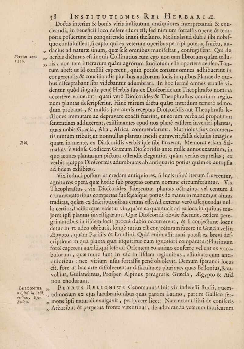 t 38 Institutiones Rei Herbarii, Do£fis interim Sc bonis viris inftitutum antiquiores interpretandi &: enu¬ cleandi, in beneficii loco deferendum eft; fed nimium fortaflis operte & tem¬ poris pofuerunt in conquirendo inani thefauro, Melius haud dubie fibi nobii- que confuluiftent,fi capto qui ex veterum operibus percipi poterat fru&u, au- 3, dacius ad naturas finum, quae fefe omnibus manifeftat , confugiflent. Qui de ylveiat mno herbis didtur-us eft,inquit Collmutius,eum ego non tam librorum quam tellu- ,3 ris 3 non tam litterarum quam agrorum ftudiofum e fle oportere cenfeo.Tan- tum abeft ut id confilii caperent, quin potius conatus omnes adhibuerint in congerendis 8c conciliandis pluribus audtorum locis,in quibus Plantae de qui¬ bus difceptabant fibi videbantur adumbrari. In hoc ferme omnes errafle vi¬ dentur quod fingulis pene Herbis fua ex DiofcorideautTheophrafto nomina accerfere voluerint: quafi vero Diofcorides & Theophraftus omnium regio¬ num plantas defcripferint. Hinc mirum didfcu quam interdum temere admo¬ dum probatas 5 & multis jam annis receptas Diofcoridis aut Theophrafti le¬ ctiones immutare ac depravare coadi fuerint, ut eorum verba ad propofitam fententiam adducerent, exiftimantes apud nos plane eafdem inveniri plantas, quas nobis Graecia, Afia , Africa commendarunt. Mathiolus fuis commen¬ tis tantum tribuit,ut nonnullas plantas incidi curaverit,falfa delufus imagine Ibid, quam in mente, ex Diofcoridis verbis ipfe fibi finxerat. Memorat etiam Sal» mafius fe vidifie Codicem Graecum Diofcoridis ante mille annos exaratum, in quo icones plantarum pidura offendit elegantius quam verius expreftas ; ex verbis quippe Diofcoridis adumbratas ab antiquario potius quam ex autopfia ad fidem, exhibitas. Vix induci poifum ut credam antiquiores, fi lucis ufura iterum fruerentur, agnituros opera quae hodie fub proprio eorum nomine circumferuntur. Vix Theophraftus, vix Diofcorides faterentur plantas odboginta vel centum a commentatoribus compertas fuifte,eafque potius de manu in manum,ut aiunt, traditas, quam exdeferiptionibus erutas effe.Ad caeteras vero aftequendas nul¬ la certior,faciliorque videtur via,quam ea quas ducit ad ea loca in quibus ma¬ jores ipfi plantas inveftigarunt. Qua? Diofcoridi obvia? fuerunt, easdem pere- grinantibus in iifdem locis procul dubio occurrerent, & fi conjecturae locus detur in re adeo obfcura, longe tutius eft conjeCturam facere in Graecia velin jEgypto , quam Parifiis & Londini. Quid enim affirmari poteft ex brevi des¬ criptione in qua planta quae inquiritur cum ignotiori comparaturddurimum forte caperent auxilii,qui iefe ad Orientem eo animo conferre vellent ex voca¬ bulorum , quae nunc funt in ufj in iifdem regionibus , affinitate cum anti¬ quioribus : nec virium ufus fortaflis pene objolevit. Demum fperandi locus eft, fore ut hac arte diftolverentur difficultates plurimae, quas Belloniu$,Rau- volfius, Guilandinus, Profper Alpinus peragratis Graecia , Aigypto & Afia non enodarunt. Bel Ionius. „ Petrus Bellonius Cenomanusa fuit vir indefeffi ftudii, quem- ** Efi^' ” admodum ex ejas lucubrationibus quas partim Latino , partim Gallico fer¬ ino»** °iS „ mone ipfi naturali evulgavit, perfpicere licet. Nam extant libri de coniferis „ Arboribus !k perpetua fronte virentibus, de admiranda veterum fabricarum /